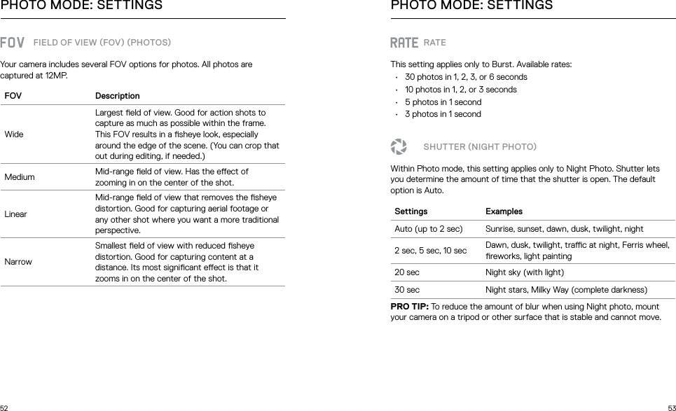 52 53FIELD OF VIEW FOV PHOTOSYour camera includes several FOV options for photos. All photos are captured at 12MP.FOV DescriptionWideLargest eld of view. Good for action shots to capture as much as possible within the frame. This FOV results in a sheye look, especially around the edge of the scene. (You can crop that out during editing, if needed.)Medium Mid-range eld of view. Has the eect of zooming in on the center of the shot.LinearMid-range eld of view that removes the sheye distortion. Good for capturing aerial footage or any other shot where you want a more traditional perspective.NarrowSmallest eld of view with reduced sheye distortion. Good for capturing content at a distance. Its most signicant eect is that it zooms in on the center of the shot.PHOTO MODE: SETTINGSRATEThis setting applies only to Burst. Available rates:•  30 photos in 1, 2, 3, or 6 seconds •  10 photos in 1, 2, or 3 seconds•  5 photos in 1 second•  3 photos in 1 secondSHUTTER NIGHT PHOTOWithin Photo mode, this setting applies only to Night Photo. Shutter lets you determine the amount of time that the shutter is open. The default option is Auto.Settings ExamplesAuto (up to 2 sec) Sunrise, sunset, dawn, dusk, twilight, night2 sec, 5 sec, 10 sec Dawn, dusk, twilight, trac at night, Ferris wheel, reworks, light painting20 sec Night sky (with light)30 sec Night stars, Milky Way (complete darkness)PRO TIP: To reduce the amount of blur when using Night photo, mount your camera on a tripod or other surface that is stable and cannot move.PHOTO MODE: SETTINGS