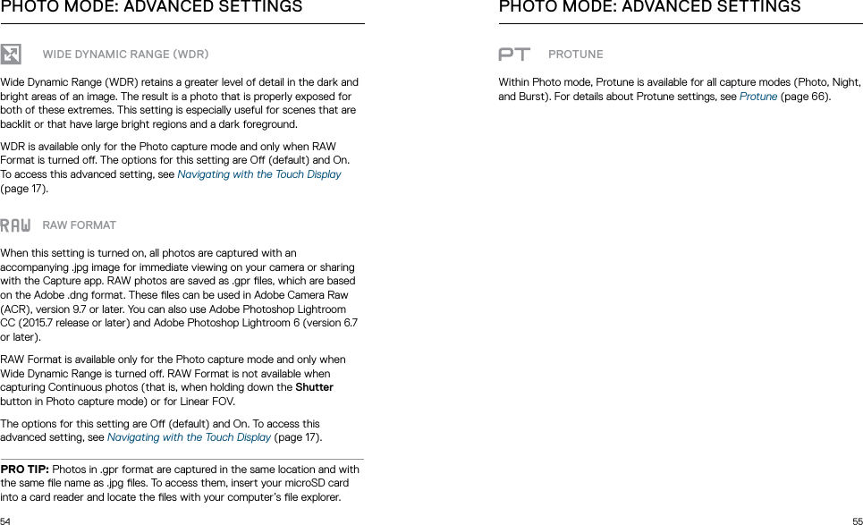 54 55WIDE DYNAMIC RANGE WDRWide Dynamic Range (WDR) retains a greater level of detail in the dark and bright areas of an image. The result is a photo that is properly exposed for both of these extremes. This setting is especially useful for scenes that are backlit or that have large bright regions and a dark foreground.WDR is available only for the Photo capture mode and only when RAW Format is turned o. The options for this setting are O (default) and On. To access this advanced setting, see Navigating with the Touch Display (page 17). RAW FORMATWhen this setting is turned on, all photos are captured with an accompanying .jpg image for immediate viewing on your camera or sharing with the Capture app. RAW photos are saved as .gpr les, which are based on the Adobe .dng format. These les can be used in Adobe Camera Raw (ACR), version 9.7 or later. You can also use Adobe Photoshop Lightroom CC (2015.7 release or later) and Adobe Photoshop Lightroom 6 (version 6.7 or later).RAW Format is available only for the Photo capture mode and only when Wide Dynamic Range is turned o. RAW Format is not available when capturing Continuous photos (that is, when holding down the Shutter button in Photo capture mode) or for Linear FOV.The options for this setting are O (default) and On. To access this advanced setting, see Navigating with the Touch Display (page 17). PRO TIP: Photos in .gpr format are captured in the same location and with the same le name as .jpg les. To access them, insert your microSD card into a card reader and locate the les with your computer’s le explorer. PHOTO MODE: ADVANCED SETTINGS PHOTO MODE: ADVANCED SETTINGSPROTUNEWithin Photo mode, Protune is available for all capture modes (Photo, Night, and Burst). For details about Protune settings, see Protune (page 66).