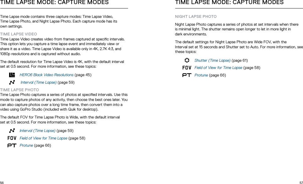 56 57Time Lapse mode contains three capture modes: Time Lapse Video,  Time Lapse Photo, and Night Lapse Photo. Each capture mode has its  own settings.TIME LAPSE VIDEOTime Lapse Video creates video from frames captured at specic intervals. This option lets you capture a time lapse event and immediately view or share it as a video. Time Lapse Video is available only in 4K, 2.7K 4:3, and 1080p resolutions and is captured without audio. The default resolution for Time Lapse Video is 4K, with the default interval set at 0.5 second. For more information, see these topics:HERO6 Black Video Resolutions (page 45) Interval (Time Lapse) (page 59)TIME LAPSE PHOTOTime Lapse Photo captures a series of photos at specied intervals. Use this mode to capture photos of any activity, then choose the best ones later. You can also capture photos over a long time frame, then convert them into a video using GoPro Studio (included with Quik for desktop).The default FOV for Time Lapse Photo is Wide, with the default interval  set at 0.5 second. For more information, see these topics:Interval (Time Lapse) (page 59) Field of View for Time Lapse (page 58)Protune (page 66)TIME LAPSE MODE: CAPTURE MODES TIME LAPSE MODE: CAPTURE MODESNIGHT LAPSE PHOTONight Lapse Photo captures a series of photos at set intervals when there  is minimal light. The shutter remains open longer to let in more light in  dark environments.The default settings for Night Lapse Photo are Wide FOV, with the  Interval set at 15 seconds and Shutter set to Auto. For more information, see these topics:Shutter (Time Lapse) (page 61)Field of View for Time Lapse (page 58)Protune (page 66)