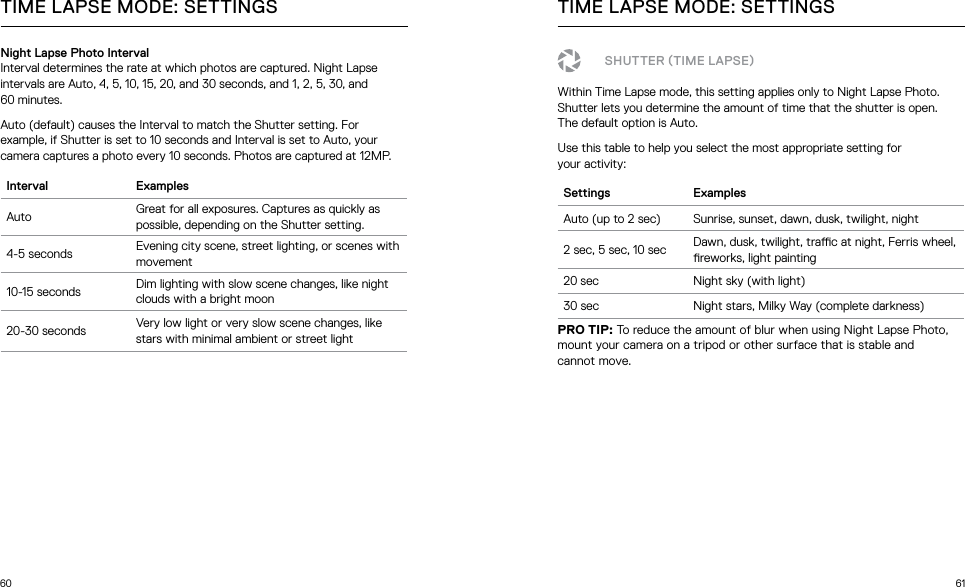 60 61Night Lapse Photo IntervalInterval determines the rate at which photos are captured. Night Lapse intervals are Auto, 4, 5, 10, 15, 20, and 30 seconds, and 1, 2, 5, 30, and  60 minutes. Auto (default) causes the Interval to match the Shutter setting. For example, if Shutter is set to 10 seconds and Interval is set to Auto, your camera captures a photo every 10 seconds. Photos are captured at 12MP.Interval ExamplesAuto Great for all exposures. Captures as quickly as possible, depending on the Shutter setting.4-5 seconds Evening city scene, street lighting, or scenes with movement10-15 seconds Dim lighting with slow scene changes, like night clouds with a bright moon20-30 seconds Very low light or very slow scene changes, like stars with minimal ambient or street lightTIME LAPSE MODE: SETTINGS TIME LAPSE MODE: SETTINGSSHUTTER TIME LAPSEWithin Time Lapse mode, this setting applies only to Night Lapse Photo. Shutter lets you determine the amount of time that the shutter is open.  The default option is Auto.Use this table to help you select the most appropriate setting for  your activity:Settings ExamplesAuto (up to 2 sec) Sunrise, sunset, dawn, dusk, twilight, night2 sec, 5 sec, 10 sec Dawn, dusk, twilight, trac at night, Ferris wheel, reworks, light painting20 sec Night sky (with light)30 sec Night stars, Milky Way (complete darkness)PRO TIP: To reduce the amount of blur when using Night Lapse Photo, mount your camera on a tripod or other surface that is stable and  cannot move.