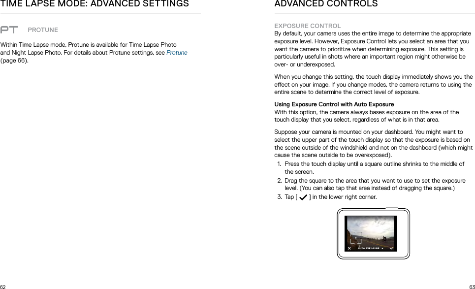 62 63PROTUNEWithin Time Lapse mode, Protune is available for Time Lapse Photo  and Night Lapse Photo. For details about Protune settings, see Protune (page 66).TIME LAPSE MODE: ADVANCED SETTINGS ADVANCED CONTROLSEXPOSURE CONTROLBy default, your camera uses the entire image to determine the appropriate exposure level. However, Exposure Control lets you select an area that you want the camera to prioritize when determining exposure. This setting is particularly useful in shots where an important region might otherwise be over- or underexposed.When you change this setting, the touch display immediately shows you the eect on your image. If you change modes, the camera returns to using the entire scene to determine the correct level of exposure.Using Exposure Control with Auto ExposureWith this option, the camera always bases exposure on the area of the touch display that you select, regardless of what is in that area.Suppose your camera is mounted on your dashboard. You might want to select the upper part of the touch display so that the exposure is based on the scene outside of the windshield and not on the dashboard (which might cause the scene outside to be overexposed).1.  Press the touch display until a square outline shrinks to the middle of the screen.2.  Drag the square to the area that you want to use to set the exposure level. (You can also tap that area instead of dragging the square.)3.  Tap [  ] in the lower right corner. 
