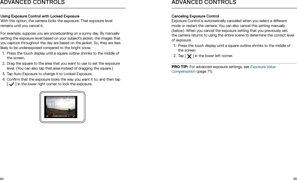 64 65ADVANCED CONTROLSUsing Exposure Control with Locked ExposureWith this option, the camera locks the exposure. That exposure level remains until you cancel it. For example, suppose you are snowboarding on a sunny day. By manually setting the exposure level based on your subject&apos;s jacket, the images that you capture throughout the day are based on the jacket. So, they are less likely to be underexposed compared to the bright snow.1.  Press the touch display until a square outline shrinks to the middle of the screen.2.  Drag the square to the area that you want to use to set the exposure level. (You can also tap that area instead of dragging the square.)3.  Tap Auto Exposure to change it to Locked Exposure.4.  Conrm that the exposure looks the way you want it to, and then tap  [  ] in the lower right corner to lock the exposure.Canceling Exposure ControlExposure Control is automatically canceled when you select a dierent mode or restart the camera. You can also cancel this setting manually (below). When you cancel the exposure setting that you previously set,  the camera returns to using the entire scene to determine the correct level of exposure.1.  Press the touch display until a square outline shrinks to the middle of the screen. 2.  Tap [   ] in the lower left corner.PRO TIP: For advanced exposure settings, see Exposure Value Compensation (page 71).ADVANCED CONTROLS