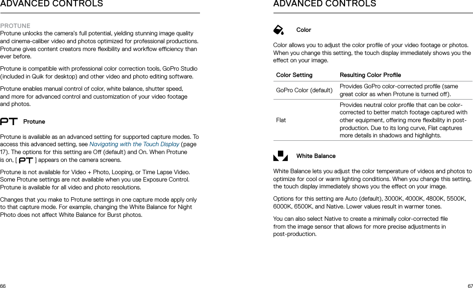 66 67ADVANCED CONTROLSPROTUNEProtune unlocks the camera’s full potential, yielding stunning image quality and cinema-caliber video and photos optimized for professional productions. Protune gives content creators more exibility and workow eciency than ever before.Protune is compatible with professional color correction tools, GoPro Studio (included in Quik for desktop) and other video and photo editing software.Protune enables manual control of color, white balance, shutter speed,  and more for advanced control and customization of your video footage and photos.ProtuneProtune is available as an advanced setting for supported capture modes. To access this advanced setting, see Navigating with the Touch Display (page 17). The options for this setting are O (default) and On. When Protune is on, [  ] appears on the camera screens. Protune is not available for Video + Photo, Looping, or Time Lapse Video. Some Protune settings are not available when you use Exposure Control. Protune is available for all video and photo resolutions. Changes that you make to Protune settings in one capture mode apply only to that capture mode. For example, changing the White Balance for Night Photo does not aect White Balance for Burst photos.ColorColor allows you to adjust the color prole of your video footage or photos. When you change this setting, the touch display immediately shows you the eect on your image. Color Setting Resulting Color ProleGoPro Color (default) Provides GoPro color-corrected prole (same great color as when Protune is turned o).FlatProvides neutral color prole that can be color-corrected to better match footage captured with other equipment, oering more exibility in post-production. Due to its long curve, Flat captures more details in shadows and highlights.White BalanceWhite Balance lets you adjust the color temperature of videos and photos to optimize for cool or warm lighting conditions. When you change this setting, the touch display immediately shows you the eect on your image. Options for this setting are Auto (default), 3000K, 4000K, 4800K, 5500K, 6000K, 6500K, and Native. Lower values result in warmer tones.You can also select Native to create a minimally color-corrected le  from the image sensor that allows for more precise adjustments in  post-production.ADVANCED CONTROLS