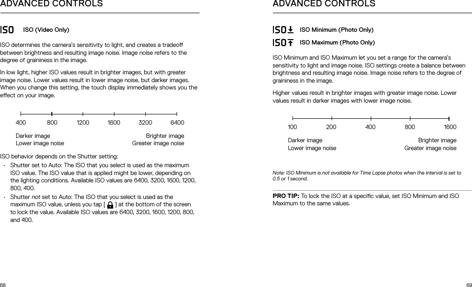 68 69ADVANCED CONTROLSISO (Video Only)ISO determines the camera’s sensitivity to light, and creates a tradeo between brightness and resulting image noise. Image noise refers to the degree of graininess in the image.In low light, higher ISO values result in brighter images, but with greater image noise. Lower values result in lower image noise, but darker images. When you change this setting, the touch display immediately shows you the eect on your image. ISO behavior depends on the Shutter setting:•  Shutter set to Auto: The ISO that you select is used as the maximum ISO value. The ISO value that is applied might be lower, depending on the lighting conditions. Available ISO values are 6400, 3200, 1600, 1200, 800, 400.•  Shutter not set to Auto: The ISO that you select is used as the maximum ISO value, unless you tap [  ] at the bottom of the screen to lock the value. Available ISO values are 6400, 3200, 1600, 1200, 800, and 400.Darker image  Lower image noiseBrighter image Greater image noise400  800  1200 1600 3200 6400ADVANCED CONTROLSISO Minimum (Photo Only)ISO Maximum (Photo Only)ISO Minimum and ISO Maximum let you set a range for the camera’s sensitivity to light and image noise. ISO settings create a balance between brightness and resulting image noise. Image noise refers to the degree of graininess in the image.Higher values result in brighter images with greater image noise. Lower values result in darker images with lower image noise.Note: ISO Minimum is not available for Time Lapse photos when the interval is set to 0.5 or 1 second.PRO TIP: To lock the ISO at a specic value, set ISO Minimum and ISO Maximum to the same values.Darker image  Lower image noiseBrighter image Greater image noise100 200 400 800 1600