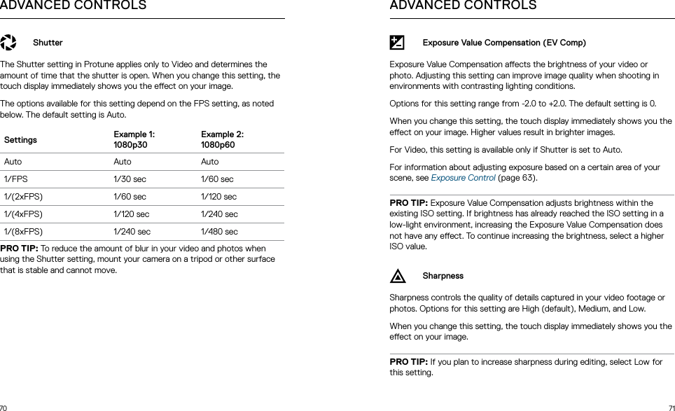 70 71ADVANCED CONTROLSShutterThe Shutter setting in Protune applies only to Video and determines the amount of time that the shutter is open. When you change this setting, the touch display immediately shows you the eect on your image. The options available for this setting depend on the FPS setting, as noted below. The default setting is Auto.Settings Example 1:  1080p30Example 2:  1080p60Auto Auto Auto1/FPS 1/30 sec 1/60 sec1/(2xFPS) 1/60 sec 1/120 sec1/(4xFPS) 1/120 sec 1/240 sec1/(8xFPS) 1/240 sec 1/480 secPRO TIP: To reduce the amount of blur in your video and photos when using the Shutter setting, mount your camera on a tripod or other surface that is stable and cannot move.Exposure Value Compensation (EV Comp)Exposure Value Compensation aects the brightness of your video or photo. Adjusting this setting can improve image quality when shooting in environments with contrasting lighting conditions. Options for this setting range from -2.0 to +2.0. The default setting is 0. When you change this setting, the touch display immediately shows you the eect on your image. Higher values result in brighter images. For Video, this setting is available only if Shutter is set to Auto. For information about adjusting exposure based on a certain area of your scene, see Exposure Control (page 63).PRO TIP: Exposure Value Compensation adjusts brightness within the existing ISO setting. If brightness has already reached the ISO setting in a low-light environment, increasing the Exposure Value Compensation does not have any eect. To continue increasing the brightness, select a higher ISO value.SharpnessSharpness controls the quality of details captured in your video footage or photos. Options for this setting are High (default), Medium, and Low. When you change this setting, the touch display immediately shows you the eect on your image. PRO TIP: If you plan to increase sharpness during editing, select Low for this setting.ADVANCED CONTROLS