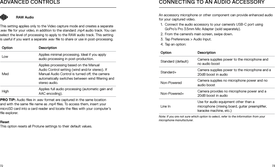 72 73RAW AudioThis setting applies only to the Video capture mode and creates a separate .wav le for your video, in addition to the standard .mp4 audio track. You can select the level of processing to apply to the RAW audio track. This setting is useful if you want a separate .wav le to share or use in post-processing.Option DescriptionLow Applies minimal processing. Ideal if you apply audio processing in post-production.MedApplies processing based on the Manual Audio Control setting (wind and/or stereo). If Manual Audio Control is turned o, the camera automatically switches between wind ltering and stereo audio.High Applies full audio processing (automatic gain and AAC encoding).PRO TIP: Audio les in .wav format are captured in the same location and with the same le name as .mp4 les. To access them, insert your microSD card into a card reader and locate the les with your computer’s le explorer.ResetThis option resets all Protune settings to their default values.ADVANCED CONTROLS CONNECTING TO AN AUDIO ACCESSORYAn accessory microphone or other component can provide enhanced audio for your captured video.1.  Connect the audio accessory to your camera&apos;s USB-C port using GoPro’s Pro 3.5mm Mic Adapter (sold separately).2.  From the camera&apos;s main screen, swipe down.3.  Tap Preferences &gt; Audio Input.4.  Tap an option: Option DescriptionStandard (default) Camera supplies power to the microphone and no audio boostStandard+ Camera supplies power to the microphone and a 20dB boost in audioNon-Powered Camera supplies no microphone power and no audio boostNon-Powered+ Camera provides no microphone power and a 20dB boost in audioLine InUse for audio equipment other than a microphone (mixing board, guitar preamplier, karaoke machine, etc.)Note: If you are not sure which option to select, refer to the information from your microphone manufacturer.