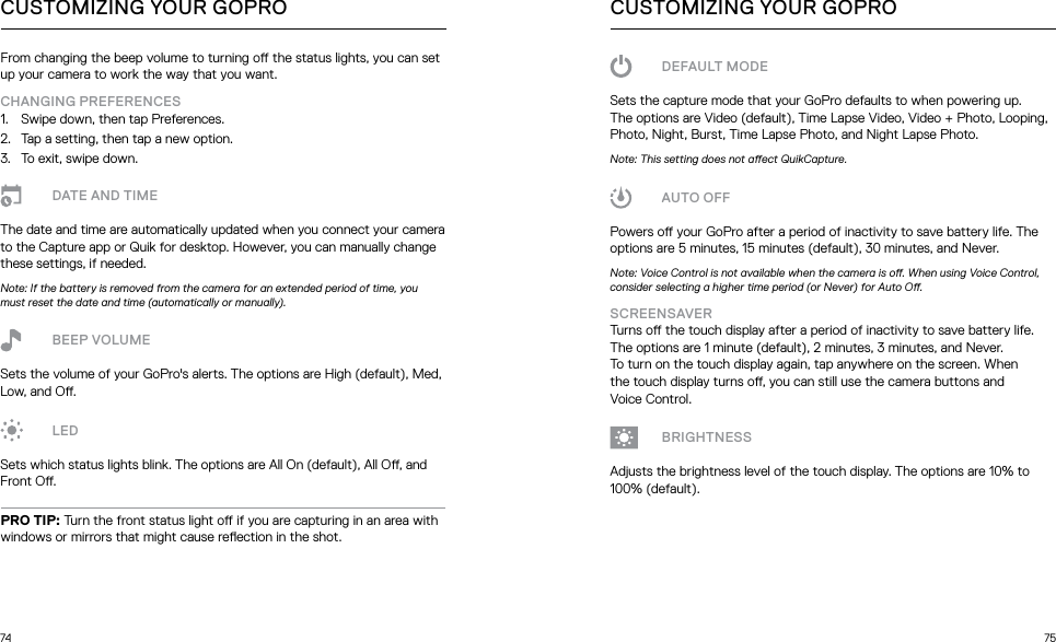 74 75CUSTOMIZING YOUR GOPROFrom changing the beep volume to turning o the status lights, you can set up your camera to work the way that you want. CHANGING PREFERENCES1.  Swipe down, then tap Preferences.2.  Tap a setting, then tap a new option.3.  To exit, swipe down.DATE AND TIMEThe date and time are automatically updated when you connect your camera to the Capture app or Quik for desktop. However, you can manually change these settings, if needed. Note: If the battery is removed from the camera for an extended period of time, you must reset the date and time (automatically or manually).BEEP VOLUMESets the volume of your GoPro&apos;s alerts. The options are High (default), Med, Low, and O.LEDSets which status lights blink. The options are All On (default), All O, and Front O.PRO TIP: Turn the front status light o if you are capturing in an area with windows or mirrors that might cause reection in the shot.CUSTOMIZING YOUR GOPRODEFAULT MODESets the capture mode that your GoPro defaults to when powering up. The options are Video (default), Time Lapse Video, Video + Photo, Looping, Photo, Night, Burst, Time Lapse Photo, and Night Lapse Photo.Note: This setting does not aect QuikCapture.AUTO OFFPowers o your GoPro after a period of inactivity to save battery life. The options are 5 minutes, 15 minutes (default), 30 minutes, and Never.Note: Voice Control is not available when the camera is o. When using Voice Control, consider selecting a higher time period (or Never) for Auto O.SCREENSAVER Turns o the touch display after a period of inactivity to save battery life. The options are 1 minute (default), 2 minutes, 3 minutes, and Never.  To turn on the touch display again, tap anywhere on the screen. When  the touch display turns o, you can still use the camera buttons and  Voice Control.BRIGHTNESSAdjusts the brightness level of the touch display. The options are 10% to 100% (default).