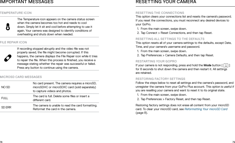 78 79TEMPERATURE ICONThe Temperature icon appears on the camera status screen when the camera becomes too hot and needs to cool down. Simply let it sit and cool before attempting to use it again. Your camera was designed to identify conditions of overheating and shuts down when needed. FILE REPAIR ICONIf recording stopped abruptly and the video le was not properly saved, the le might become corrupted. If this happens, the camera displays the File Repair icon while it tries to repair the le. When this process is nished, you receive a message stating whether the repair was successful or failed. Press any button to continue using the camera.MICROSD CARD MESSAGESNO SDNo card present. The camera requires a microSD, microSDHC or microSDXC card (sold separately) to capture videos and photos.FULL The card is full. Delete some les or insert a dierent card.SD ERR The camera is unable to read the card formatting. Reformat the card in the camera.IMPORTANT MESSAGES RESETTING YOUR CAMERARESETTING THE CONNECTIONSThis option clears your connections list and resets the camera&apos;s password. If you reset the connections, you must reconnect any desired devices to your GoPro.1.  From the main screen, swipe down. 2.  Tap Connect &gt; Reset Connections, and then tap Reset.RESETTING ALL SETTINGS TO THE DEFAULTSThis option resets all of your camera settings to the defaults, except Date, Time, and your camera&apos;s username and password.1.  From the main screen, swipe down.  2.  Tap Preferences &gt; Camera Defaults, and then tap Reset.  RESTARTING YOUR GOPROIf your camera is not responding, press and hold the Mode button [  ] for 8 seconds to shut down the camera and then restart it. All settings  are retained.RESTORING FACTORY SETTINGSFollow the steps below to reset all settings and the camera’s password, and unregister the camera from your GoPro Plus account. This option is useful if you are reselling your camera and want to reset it to its original state. 1.  From the main screen, swipe down. 2.  Tap Preferences &gt; Factory Reset, and then tap Reset. Restoring factory settings does not erase all content from your microSD card. To clear your microSD card, see Reformatting Your microSD Card (page 8). 