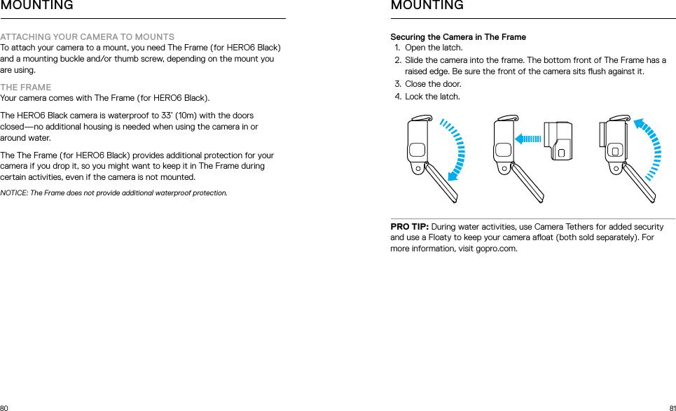 80 81ATTACHING YOUR CAMERA TO MOUNTSTo attach your camera to a mount, you need The Frame (for HERO6 Black) and a mounting buckle and/or thumb screw, depending on the mount you are using. THE FRAMEYour camera comes with The Frame (for HERO6 Black).The HERO6 Black camera is waterproof to 33’ (10m) with the doors closed—no additional housing is needed when using the camera in or around water. The The Frame (for HERO6 Black) provides additional protection for your camera if you drop it, so you might want to keep it in The Frame during certain activities, even if the camera is not mounted. NOTICE: The Frame does not provide additional waterproof protection.MOUNTINGSecuring the Camera in The Frame1.  Open the latch.2.  Slide the camera into the frame. The bottom front of The Frame has a raised edge. Be sure the front of the camera sits ush against it.3.  Close the door.4.  Lock the latch.PRO TIP: During water activities, use Camera Tethers for added security and use a Floaty to keep your camera aoat (both sold separately). For more information, visit gopro.com. MOUNTING