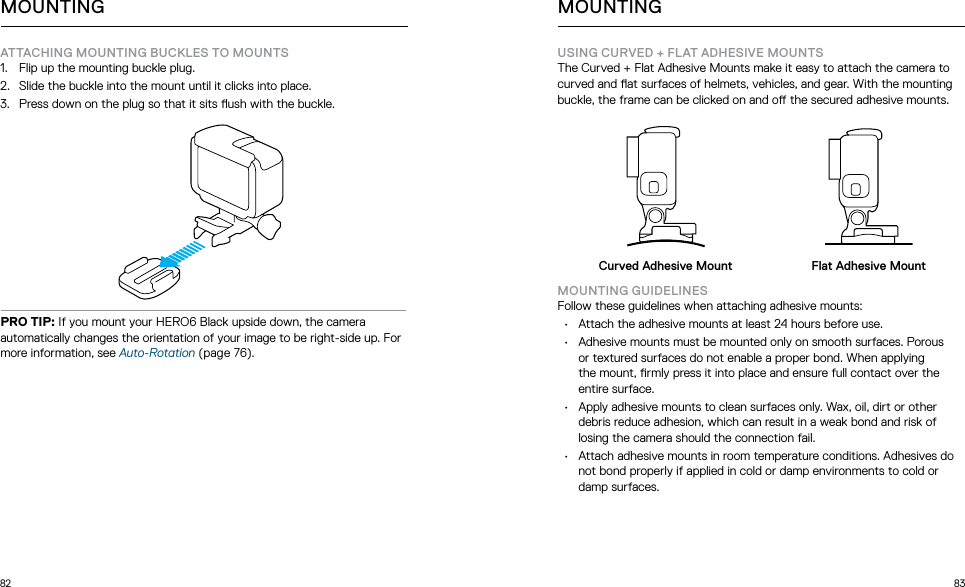 82 83ATTACHING MOUNTING BUCKLES TO MOUNTS 1.  Flip up the mounting buckle plug.2.  Slide the buckle into the mount until it clicks into place.3.  Press down on the plug so that it sits ush with the buckle.PRO TIP: If you mount your HERO6 Black upside down, the camera automatically changes the orientation of your image to be right-side up. For more information, see Auto-Rotation (page 76). MOUNTINGUSING CURVED + FLAT ADHESIVE MOUNTSThe Curved + Flat Adhesive Mounts make it easy to attach the camera to curved and at surfaces of helmets, vehicles, and gear. With the mounting buckle, the frame can be clicked on and o the secured adhesive mounts.Curved Adhesive Mount Flat Adhesive MountMOUNTING GUIDELINESFollow these guidelines when attaching adhesive mounts:•  Attach the adhesive mounts at least 24 hours before use.•  Adhesive mounts must be mounted only on smooth surfaces. Porous  or textured surfaces do not enable a proper bond. When applying  the mount, rmly press it into place and ensure full contact over the entire surface.•  Apply adhesive mounts to clean surfaces only. Wax, oil, dirt or other debris reduce adhesion, which can result in a weak bond and risk of losing the camera should the connection fail.•  Attach adhesive mounts in room temperature conditions. Adhesives do not bond properly if applied in cold or damp environments to cold or damp surfaces.MOUNTING