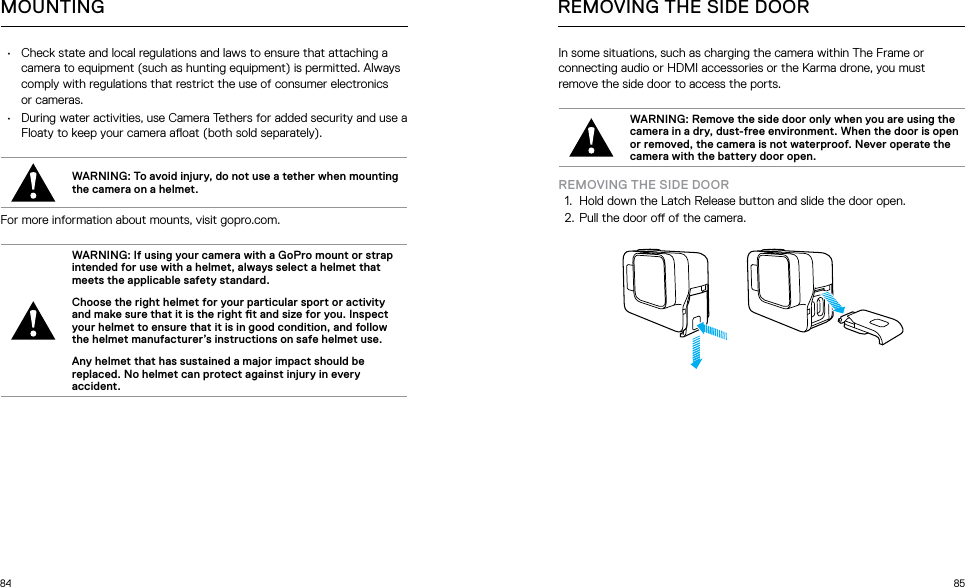 84 85MOUNTING•  Check state and local regulations and laws to ensure that attaching a camera to equipment (such as hunting equipment) is permitted. Always comply with regulations that restrict the use of consumer electronics or cameras.•  During water activities, use Camera Tethers for added security and use a Floaty to keep your camera aoat (both sold separately).WARNING: To avoid injury, do not use a tether when mounting the camera on a helmet.For more information about mounts, visit gopro.com.WARNING: If using your camera with a GoPro mount or strap intended for use with a helmet, always select a helmet that meets the applicable safety standard. Choose the right helmet for your particular sport or activity and make sure that it is the right t and size for you. Inspect your helmet to ensure that it is in good condition, and follow the helmet manufacturer’s instructions on safe helmet use. Any helmet that has sustained a major impact should be replaced. No helmet can protect against injury in every accident.In some situations, such as charging the camera within The Frame or connecting audio or HDMI accessories or the Karma drone, you must remove the side door to access the ports. WARNING: Remove the side door only when you are using the camera in a dry, dust-free environment. When the door is open or removed, the camera is not waterproof. Never operate the camera with the battery door open.REMOVING THE SIDE DOOR1.  Hold down the Latch Release button and slide the door open.2.  Pull the door o of the camera.REMOVING THE SIDE DOOR