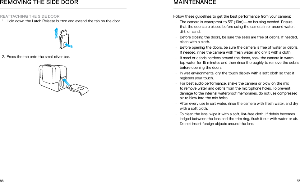 86 87Follow these guidelines to get the best performance from your camera:•  The camera is waterproof to 33’ (10m)—no housing needed. Ensure that the doors are closed before using the camera in or around water, dirt, or sand. •  Before closing the doors, be sure the seals are free of debris. If needed, clean with a cloth.•  Before opening the doors, be sure the camera is free of water or debris. If needed, rinse the camera with fresh water and dry it with a cloth.•  If sand or debris hardens around the doors, soak the camera in warm tap water for 15 minutes and then rinse thoroughly to remove the debris before opening the doors.•  In wet environments, dry the touch display with a soft cloth so that it registers your touch. •  For best audio performance, shake the camera or blow on the mic to remove water and debris from the microphone holes. To prevent damage to the internal waterproof membranes, do not use compressed air to blow into the mic holes.•  After every use in salt water, rinse the camera with fresh water, and dry with a soft cloth.•  To clean the lens, wipe it with a soft, lint-free cloth. If debris becomes lodged between the lens and the trim ring, ush it out with water or air. Do not insert foreign objects around the lens.MAINTENANCEREMOVING THE SIDE DOORREATTACHING THE SIDE DOOR1.  Hold down the Latch Release button and extend the tab on the door.2.  Press the tab onto the small silver bar.