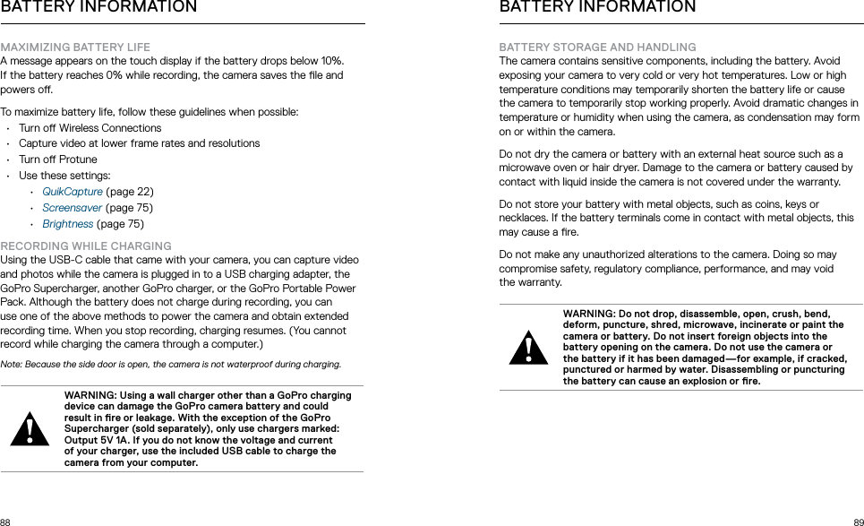 88 89BATTERY INFORMATIONMAXIMIZING BATTERY LIFEA message appears on the touch display if the battery drops below 10%. If the battery reaches 0% while recording, the camera saves the le and powers o.To maximize battery life, follow these guidelines when possible:•  Turn o Wireless Connections•  Capture video at lower frame rates and resolutions•  Turn o Protune•  Use these settings:•  QuikCapture (page 22)•  Screensaver (page 75)•  Brightness (page 75)RECORDING WHILE CHARGINGUsing the USB-C cable that came with your camera, you can capture video and photos while the camera is plugged in to a USB charging adapter, the GoPro Supercharger, another GoPro charger, or the GoPro Portable Power Pack. Although the battery does not charge during recording, you can use one of the above methods to power the camera and obtain extended recording time. When you stop recording, charging resumes. (You cannot record while charging the camera through a computer.)Note: Because the side door is open, the camera is not waterproof during charging.WARNING: Using a wall charger other than a GoPro charging device can damage the GoPro camera battery and could result in re or leakage. With the exception of the GoPro Supercharger (sold separately), only use chargers marked: Output 5V 1A. If you do not know the voltage and current of your charger, use the included USB cable to charge the camera from your computer. BATTERY INFORMATIONBATTERY STORAGE AND HANDLINGThe camera contains sensitive components, including the battery. Avoid exposing your camera to very cold or very hot temperatures. Low or high temperature conditions may temporarily shorten the battery life or cause the camera to temporarily stop working properly. Avoid dramatic changes in temperature or humidity when using the camera, as condensation may form on or within the camera.Do not dry the camera or battery with an external heat source such as a microwave oven or hair dryer. Damage to the camera or battery caused by contact with liquid inside the camera is not covered under the warranty.Do not store your battery with metal objects, such as coins, keys or necklaces. If the battery terminals come in contact with metal objects, this may cause a re.Do not make any unauthorized alterations to the camera. Doing so may compromise safety, regulatory compliance, performance, and may void  the warranty.WARNING: Do not drop, disassemble, open, crush, bend,  deform, puncture, shred, microwave, incinerate or paint the camera or battery. Do not insert foreign objects into the battery opening on the camera. Do not use the camera or the battery if it has been damaged—for example, if cracked, punctured or harmed by water. Disassembling or puncturing the battery can cause an explosion or re.