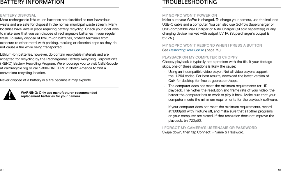 90 91BATTERY INFORMATIONBATTERY DISPOSALMost rechargeable lithium-ion batteries are classied as non-hazardous waste and are safe for disposal in the normal municipal waste stream. Many localities have laws in place requiring battery recycling. Check your local laws to make sure that you can dispose of rechargeable batteries in your regular trash. To safely dispose of lithium-ion batteries, protect terminals from exposure to other metal with packing, masking or electrical tape so they do not cause a re while being transported.Lithium-ion batteries, however, do contain recyclable materials and are accepted for recycling by the Rechargeable Battery Recycling Corporation’s (RBRC) Battery Recycling Program. We encourage you to visit Call2Recycle at call2recycle.org or call 1-800-BATTERY in North America to nd a convenient recycling location.Never dispose of a battery in a re because it may explode.WARNING: Only use manufacturer-recommended replacement batteries for your camera.TROUBLESHOOTINGMY GOPRO WON&apos;T POWER ONMake sure your GoPro is charged. To charge your camera, use the included USB-C cable and a computer. You can also use GoPro&apos;s Supercharger or USB-compatible Wall Charger or Auto Charger (all sold separately) or any charging device marked with output 5V 1A. (Supercharger’s output is  5V 2A.)MY GOPRO WON&apos;T RESPOND WHEN I PRESS A BUTTONSee Restarting Your GoPro (page 79).PLAYBACK ON MY COMPUTER IS CHOPPYChoppy playback is typically not a problem with the le. If your footage skips, one of these situations is likely the cause:•  Using an incompatible video player. Not all video players support the H.264 codec. For best results, download the latest version of Quik for desktop for free at gopro.com/apps.•  The computer does not meet the minimum requirements for HD playback. The higher the resolution and frame rate of your video, the harder the computer has to work to play it back. Make sure that your computer meets the minimum requirements for the playback software.  If your computer does not meet the minimum requirements, record at 1080p60 with Protune o, and make sure that all other programs on your computer are closed. If that resolution does not improve the playback, try 720p30.I FORGOT MY CAMERA’S USERNAME OR PASSWORDSwipe down, then tap Connect &gt; Name &amp; Password. 