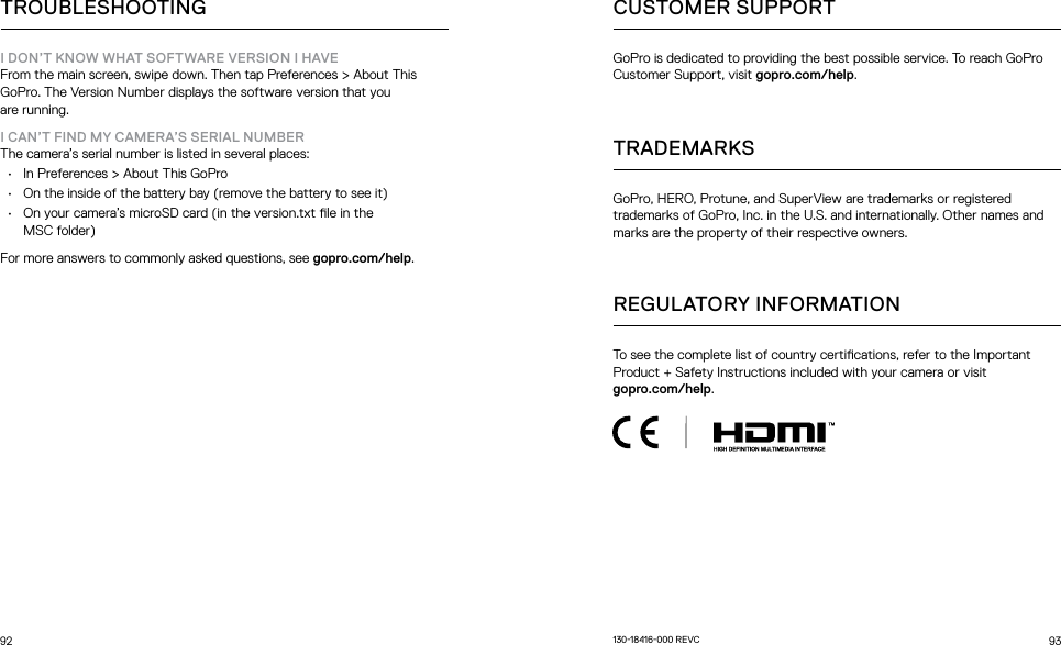 92 93TROUBLESHOOTINGI DON’T KNOW WHAT SOFTWARE VERSION I HAVEFrom the main screen, swipe down. Then tap Preferences &gt; About This GoPro. The Version Number displays the software version that you  are running.I CAN’T FIND MY CAMERA’S SERIAL NUMBERThe camera’s serial number is listed in several places:•  In Preferences &gt; About This GoPro•  On the inside of the battery bay (remove the battery to see it)•  On your camera’s microSD card (in the version.txt le in the  MSC folder) For more answers to commonly asked questions, see gopro.com/help.CUSTOMER SUPPORTTRADEMARKSREGULATORY INFORMATIONTo see the complete list of country certications, refer to the Important Product + Safety Instructions included with your camera or visit  gopro.com/help.GoPro, HERO, Protune, and SuperView are trademarks or registered trademarks of GoPro, Inc. in the U.S. and internationally. Other names and marks are the property of their respective owners.GoPro is dedicated to providing the best possible service. To reach GoPro Customer Support, visit gopro.com/help.13018416000 REVC
