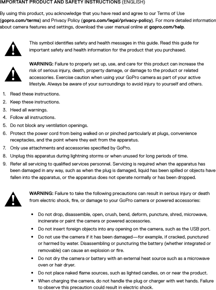 IMPORTANT PRODUCT AND SAFETY INSTRUCTIONS (ENGLISH)By using this product, you acknowledge that you have read and agree to our Terms of Use  (gopro.com/terms) and Privacy Policy (gopro.com/legal/privacy-policy). For more detailed information about camera features and settings, download the user manual online at gopro.com/help.This symbol identies safety and health messages in this guide. Read this guide for important safety and health information for the product that you purchased.WARNING: Failure to properly set up, use, and care for this product can increase the risk of serious injury, death, property damage, or damage to the product or related accessories. Exercise caution when using your GoPro camera as part of your active lifestyle. Always be aware of your surroundings to avoid injury to yourself and others.1.  Read these instructions.2.  Keep these instructions.3.  Heed all warnings.4.  Follow all instructions.5.  Do not block any ventilation openings.6.  Protect the power cord from being walked on or pinched particularly at plugs, convenience receptacles, and the point where they exit from the apparatus.7.  Only use attachments and accessories specied by GoPro.8.  Unplug this apparatus during lightning storms or when unused for long periods of time.9.  Refer all servicing to qualied services personnel. Servicing is required when the apparatus has been damaged in any way, such as when the plug is damaged, liquid has been spilled or objects have fallen into the apparatus, or the apparatus does not operate normally or has been dropped.WARNING: Failure to take the following precautions can result in serious injury or death from electric shock, re, or damage to your GoPro camera or powered accessories:•  Do not drop, disassemble, open, crush, bend, deform, puncture, shred, microwave, incinerate or paint the camera or powered accessories.•  Do not insert foreign objects into any opening on the camera, such as the USB port.•  Do not use the camera if it has been damaged—for example, if cracked, punctured or harmed by water. Disassembling or puncturing the battery (whether integrated or removable) can cause an explosion or re.•  Do not dry the camera or battery with an external heat source such as a microwave oven or hair dryer.•  Do not place naked ame sources, such as lighted candles, on or near the product.•  When charging the camera, do not handle the plug or charger with wet hands. Failure to observe this precaution could result in electric shock.