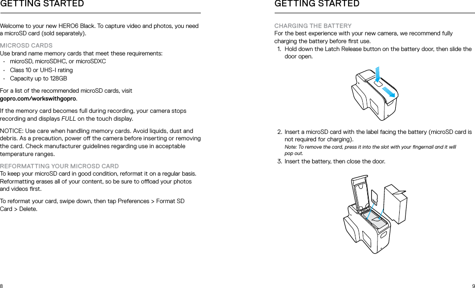 8 9Welcome to your new HERO6 Black. To capture video and photos, you need a microSD card (sold separately). MICROSD CARDS Use brand name memory cards that meet these requirements:•  microSD, microSDHC, or microSDXC•  Class 10 or UHS-I rating •  Capacity up to 128GBFor a list of the recommended microSD cards, visit  gopro.com/workswithgopro.If the memory card becomes full during recording, your camera stops recording and displays FULL on the touch display.NOTICE: Use care when handling memory cards. Avoid liquids, dust and debris. As a precaution, power o the camera before inserting or removing the card. Check manufacturer guidelines regarding use in acceptable temperature ranges.REFORMATTING YOUR MICROSD CARD To keep your microSD card in good condition, reformat it on a regular basis. Reformatting erases all of your content, so be sure to ooad your photos and videos rst.To reformat your card, swipe down, then tap Preferences &gt; Format SD  Card &gt; Delete.GETTING STARTEDCHARGING THE BATTERY For the best experience with your new camera, we recommend fully charging the battery before rst use. 1.  Hold down the Latch Release button on the battery door, then slide the door open.  2.  Insert a microSD card with the label facing the battery (microSD card is not required for charging). Note: To remove the card, press it into the slot with your ngernail and it will  pop out.3.  Insert the battery, then close the door.GETTING STARTED