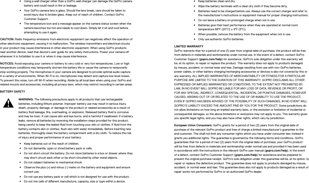 •  Using a wall charger other than a GoPro wall charger can damage the GoPro camera battery and could result in re or leakage. •  Your GoPro camera lens is glass. Should the lens break, care should be taken to  avoid injury due to broken glass. Keep out of reach of children. Contact GoPro Customer Support.•  The temperature icon and a message appear on the camera status screen when the camera becomes too hot and needs to cool down. Simply let it sit and cool before attempting to use it again.CAUTION: Radio frequency emissions from electronic equipment can negatively aect the operation of other electronic equipment, causing it to malfunction. The wireless transmitters and electrical circuits in your product may cause interference in other electronic equipment. When using GoPro products near another device, read that device’s user guide for any safety instructions. Power your camera o whenever it is forbidden to use it or when it may cause interference. NOTICES: Avoid exposing your camera or battery to very cold or very hot temperatures. Low or high temperature conditions may temporarily shorten the battery life or cause the camera to temporarily stop working properly. The microphones in your camera are designed to provide optimal audio capture in a variety of environments. When Wi-Fi is on, microphones may detect and capture low-level noises. To prevent this noise, turn o Wi-Fi when recording. Abide by all local laws when using your GoPro and related mounts and accessories, including all privacy laws, which may restrict recording in certain areas.BATTERY SAFETY WARNING: The following precautions apply to all products that use rechargeable batteries, including lithium polymer. Improper battery use may result in serious injury, death, property damage, or damage to the product or related accessories as a result of battery uid leakage, re, overheating, or explosion. Released battery uid is corrosive and may be toxic. It can cause skin and eye burns, and is harmful if swallowed. If a battery leaks, remove all batteries by reversing the installation steps provided for this product, being careful to keep the leaked uid from touching your skin or clothes. If uid from the battery contacts skin or clothes, ush skin with water immediately. Before inserting new batteries, thoroughly clean the battery compartment with a dry cloth. To reduce the risk of injury and proper performance of your battery: •  Keep batteries out of the reach of children.•  Do not dismantle, open or shred battery pack or cells.•  Do not short-circuit the battery. Do not store batteries in a box or drawer where they may short-circuit each other or be short-circuited by other metal objects.•  Do not subject batteries to mechanical shock.•  Observe the plus (+) and minus (-) marks on the battery and equipment and ensure correct use.•  Do not use any battery pack or cell which is not designed for use with the product.•  Do not mix cells of dierent manufacture, capacity, size or type within a device.•  Keep batteries clean and dry.•  Wipe the battery terminals with a clean dry cloth if they become dirty.•  Batteries need to be charged before use. Always use the correct charger and refer to the manufacturer’s instructions or equipment manual for proper charging instructions.•  Do not leave a battery on prolonged charge when not in use.•  Batteries give their best performance when they are operated at normal room temperature 68°F (20°C) ± 9°F (5°C).•  When possible, remove the battery from the equipment when not in use.•  Only use authentic GoPro batteries.LIMITED WARRANTY GoPro warrants that for a period of one (1) year from original date of purchase, the product will be free from defects in materials and workmanship under normal use. In the event of a defect, contact GoPro Customer Support (gopro.com/help) for assistance. GoPro’s sole obligation under this warranty will be, at its option, to repair or replace the product. This warranty does not apply to products damaged by misuse, accident, or normal wear and tear. Damage resulting from use with non-GoPro batteries, power cables, or other battery charging/recharging accessories or devices is also not covered by this or any warranty. ALL IMPLIED WARRANTIES OF MERCHANTABILITY OR FITNESS FOR A PARTICULAR PURPOSE ARE LIMITED TO THE DURATION OF THIS WARRANTY. GOPRO DISCLAIMS ALL OTHER EXPRESSED OR IMPLIED WARRANTIES OR CONDITIONS. TO THE EXTENT NOT PROHIBITED BY LAW, IN NO EVENT WILL GOPRO BE LIABLE FOR ANY LOSS OF DATA, REVENUE OR PROFIT, OR FOR ANY SPECIAL, INDIRECT, CONSEQUENTIAL, INCIDENTAL OR PUNITIVE DAMAGES, HOWEVER CAUSED, ARISING OUT OF OR RELATED TO THE USE OF OR INABILITY TO USE THE PRODUCT, EVEN IF GOPRO HAS BEEN ADVISED OF THE POSSIBILITY OF SUCH DAMAGES. IN NO EVENT WILL GOPRO’S LIABILITY EXCEED THE AMOUNT PAID BY YOU FOR THE PRODUCT. Some jurisdictions do not allow limitations on how long an implied warranty lasts, or the exclusion or limitation of incidental or consequential damages, so the above limitations or exclusions may not apply to you. This warranty gives you specic legal rights, and you may also have other rights, which vary by jurisdiction.European Union Consumers: GoPro grants for a period of two (2) years from the original date of purchase of the relevant GoPro product and free of charge a limited manufacturer’s guarantee to the end customer. This shall not limit any consumer rights which you have under consumer law; instead it grants you additional rights. The guarantee is governed by the following terms and conditions. GoPro guarantees that for a period of two (2) years from the original date of purchase, your GoPro product will be free from defects in materials and workmanship under normal use and provided it has been used in accordance with the instructions in the relevant GoPro user manual (gopro.com/help). In the event of a defect, contact GoPro Customer Support (gopro.com/help) for assistance and be prepared to present the original purchase receipt. GoPro’s sole obligation under this guarantee will be, at its option, to repair or replace the defective product. This guarantee does not apply to products damaged by misuse, accident, or normal wear and tear. This guarantee does also not apply to products damaged as a result of repair works not performed by GoPro or an authorized GoPro dealer.