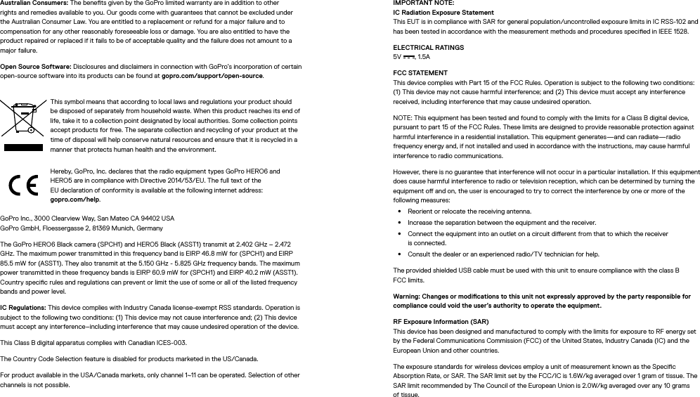 Australian Consumers: The benets given by the GoPro limited warranty are in addition to other rights and remedies available to you. Our goods come with guarantees that cannot be excluded under the Australian Consumer Law. You are entitled to a replacement or refund for a major failure and to compensation for any other reasonably foreseeable loss or damage. You are also entitled to have the product repaired or replaced if it fails to be of acceptable quality and the failure does not amount to a major failure.Open Source Software: Disclosures and disclaimers in connection with GoPro’s incorporation of certain open-source software into its products can be found at gopro.com/support/open-source.This symbol means that according to local laws and regulations your product should be disposed of separately from household waste. When this product reaches its end of life, take it to a collection point designated by local authorities. Some collection points accept products for free. The separate collection and recycling of your product at the time of disposal will help conserve natural resources and ensure that it is recycled in a manner that protects human health and the environment.Hereby, GoPro, Inc. declares that the radio equipment types GoPro HERO6 and HERO5 are in compliance with Directive 2014/53/EU. The full text of the  EU declaration of conformity is available at the following internet address:  gopro.com/help.GoPro Inc., 3000 Clearview Way, San Mateo CA 94402 USA GoPro GmbH, Floessergasse 2, 81369 Munich, GermanyThe GoPro HERO6 Black camera (SPCH1) and HERO5 Black (ASST1) transmit at 2.402 GHz – 2.472 GHz. The maximum power transmitted in this frequency band is EIRP 46.8 mW for (SPCH1) and EIRP 85.5 mW for (ASST1). They also transmit at the 5.150 GHz - 5.825 GHz frequency bands. The maximum power transmitted in these frequency bands is EIRP 60.9 mW for (SPCH1) and EIRP 40.2 mW (ASST1). Country specic rules and regulations can prevent or limit the use of some or all of the listed frequency bands and power level.IC Regulations: This device complies with Industry Canada license-exempt RSS standards. Operation is subject to the following two conditions: (1) This device may not cause interference and; (2) This device must accept any interference–including interference that may cause undesired operation of the device.This Class B digital apparatus complies with Canadian ICES-003.The Country Code Selection feature is disabled for products marketed in the US/Canada.For product available in the USA/Canada markets, only channel 1~11 can be operated. Selection of other channels is not possible.IMPORTANT NOTE: IC Radiation Exposure Statement This EUT is in compliance with SAR for general population/uncontrolled exposure limits in IC RSS-102 and has been tested in accordance with the measurement methods and procedures specied in IEEE 1528.ELECTRICAL RATINGS 5V , 1.5A FCC STATEMENT This device complies with Part 15 of the FCC Rules. Operation is subject to the following two conditions: (1) This device may not cause harmful interference; and (2) This device must accept any interference received, including interference that may cause undesired operation.NOTE: This equipment has been tested and found to comply with the limits for a Class B digital device, pursuant to part 15 of the FCC Rules. These limits are designed to provide reasonable protection against harmful interference in a residential installation. This equipment generates—and can radiate—radio frequency energy and, if not installed and used in accordance with the instructions, may cause harmful interference to radio communications. However, there is no guarantee that interference will not occur in a particular installation. If this equipment does cause harmful interference to radio or television reception, which can be determined by turning the equipment o and on, the user is encouraged to try to correct the interference by one or more of the following measures:•  Reorient or relocate the receiving antenna.•  Increase the separation between the equipment and the receiver.•  Connect the equipment into an outlet on a circuit dierent from that to which the receiver  is connected.•  Consult the dealer or an experienced radio/TV technician for help.The provided shielded USB cable must be used with this unit to ensure compliance with the class B  FCC limits.Warning: Changes or modications to this unit not expressly approved by the party responsible for compliance could void the user’s authority to operate the equipment. RF Exposure Information (SAR) This device has been designed and manufactured to comply with the limits for exposure to RF energy set by the Federal Communications Commission (FCC) of the United States, Industry Canada (IC) and the European Union and other countries.The exposure standards for wireless devices employ a unit of measurement known as the Specic Absorption Rate, or SAR. The SAR limit set by the FCC/IC is 1.6W/kg averaged over 1 gram of tissue. The SAR limit recommended by The Council of the European Union is 2.0W/kg averaged over any 10 grams of tissue. 