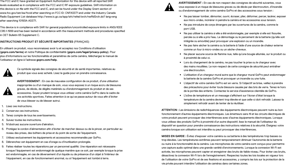 The FCC and IC have granted an Equipment Authorization for this device with all reported SAR  levels evaluated as in compliance with the FCC and IC RF exposure guidelines. SAR information on  this device is on le with the FCC and IC, and can be found under the Display Grant section of  www.fcc.gov/oet/ea/fccid after searching on FCC ID: CNFASST1 and under the Industry Canada  Radio Equipment List database http://www.ic.gc.ca/app/sitt/reltel/srch/nwRdSrch.do? lang=eng  after searching 10193A-ASST1.This device is in compliance with SAR for general population/uncontrolled exposure limits in ANSI/IEEE C95.1-1999 and has been tested in accordance with the measurement methods and procedures specied in OET Bulletin 65 Supplement C.INSTRUCTIONS PRODUIT ET SÉCURITÉ IMPORTANTES (FRANÇAIS)En utilisant ce produit, vous reconnaissez avoir lu et acceptez nos Conditions d’utilisation  (gopro.com/terms) et notre Politique de condentialité (gopro.com/legal/privacy-policy). Pour plus d’informations sur les fonctionnalités et paramètres de cette caméra, téléchargez le manuel de l’utilisateur en ligne à l’adresse gopro.com/help.Ce symbole signale des consignes de sécurité et de santé importantes. relatives au produit que vous avez acheté. Lisez le guide pour en prendre connaissance.AVERTISSEMENT: En cas de mauvaise conguration de ce produit, d’une utilisation inappropriée ou d’un manque de soin, vous vous exposez à un risque accru de blessures graves, de décès, de dégâts matériels ou d’endommagement du produit et de ses accessoires. Soyez prudent lorsque vous utilisez votre caméra GoPro dans le cadre de vos activités sportives. Faites attention à ce qui se passe autour de vous an d’éviter devous blesser ou de blesser autrui.1.  Lisez ces instructions.2.  Conservez ces instructions.3.  Tenez compte de tous les avertissements.4.  Suivez toutes les instructions.5.  N’obstruez aucune ouverture d’aération.6.  Protégez le cordon d’alimentation an d’éviter de marcher dessus ou de le pincer, en particulier au niveau des prises, des boîtiers de prise et du point de sortie de l’équipement.7.  Utilisez exclusivement les équipements et accessoires recommandés par GoPro.8.  Débranchez cet équipement en cas d’orage ou d’inutilisation prolongée.9.  Faites réaliser toutes les réparations par un personnel qualié. Une réparation est nécessaire lorsque l’équipement est endommagé de quelque manière que ce soit, par exemple lorsque la prise est endommagée, en cas de déversement d’un liquide ou de présence d’un objet à l’intérieur de l’équipement, en cas de fonctionnement anormal, ou si l’équipement est tombé à terre.AVERTISSEMENT: En cas de non-respect des consignes de sécurité suivantes, vous vous exposez à un risque de blessures graves ou de décès par électrocution, d’incendie ou d’endommagement de votre caméra GoPro et des accessoires sous tension:•  Ne pas laisser tomber, démonter, ouvrir, écraser, plier, déformer, percer, lacérer, exposer aux micro-ondes, incinérer ni peindre la caméra et les accessoires sous tension.•  Ne pas introduire de corps étrangers par les ouvertures de la caméra, comme le portUSB.•  Ne pas utiliser la caméra si elle a été endommagée, par exemple si elle est ssurée, percée ou si elle a pris l’eau. Le démontage ou le percement de la batterie (qu’elle soit intégrée ou amovible) peut provoquer une explosion ou un incendie.•  Ne pas faire sécher la caméra ou la batterie à l’aide d’une source de chaleur externe comme un four à micro-ondes ou un sèche-cheveux.•  Ne placer aucune source de amme nue, telle qu’une bougie allumée, sur le produit ou à proximité de celui-ci.•  Lors du chargement de la caméra, ne pas toucher la prise ou le chargeur avec des mains mouillées. Le non-respect de cette consigne de sécurité peut entraîner uneélectrocution.•  L’utilisation d’un chargeur mural autre que le chargeur mural GoPro peut endommager la batterie de la caméra GoPro et provoquer un incendie ou une fuite. •  L’objectif de votre caméraGoPro est en verre. Si l’objectif se brise, veillez à prendre des précautions pour éviter toute blessure causée par des bris de verre. Tenez-le hors de la portée des enfants. Contactez le service d’assistance clientèle de GoPro.•  L’icône de température et un message s’achent sur l’écran d’état lorsque la température de la caméra devient trop élevée et que celle-ci doit refroidir. Laissez-la simplement refroidir avant de tenter de la réutiliser.ATTENTION: Les émissions de radiofréquences des équipements électroniques peuvent nuire au bon fonctionnement d’autres équipements électroniques. Les émetteurs sans l et les circuits électriques de votre produit peuvent provoquer des interférences avec d’autres équipements électroniques. Lorsque vous utilisez des produits GoPro à proximité d’un autre dispositif, lisez le manuel de l’utilisateur du dispositif en question pour prendre connaissance des instructions relatives à la sécurité. Éteignez votre caméra lorsque son utilisation est interdite ou peut provoquer des interférences. MISES EN GARDE: Évitez d’exposer votre caméra ou sa batterie à des températures trop basses ou trop élevées. Les températures extrêmes peuvent temporairement diminuer l’autonomie de la batterie ou nuire à la fonctionnalité de la caméra. Les microphones de votre caméra sont conçus pour permettre une capture audio optimal dans une grande variété d’environnements. Lorsque la connexion Wi-Fi est activée, les microphones peuvent capter et enregistrer des bruits de faible niveau. Pour éviter ces bruits, désactivez la connexion Wi-Fi lors de l’enregistrement. Respectez toutes les lois locales en vigueur lors de l’utilisation de votre GoPro et de ses xations et accessoires, y compris les lois sur la protection de la vie privée pouvant interdire l’utilisation de caméras dans certaines zones.