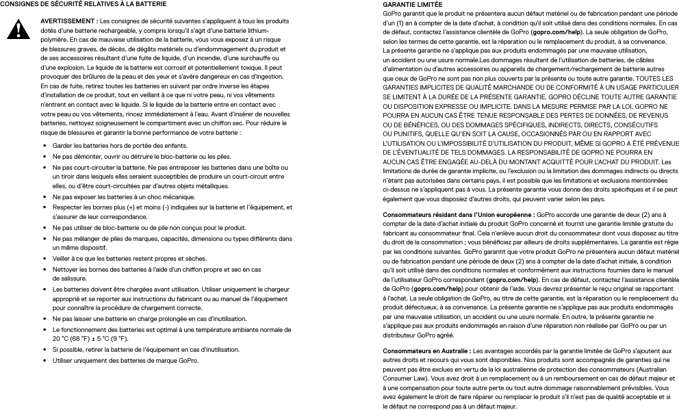 CONSIGNES DE SÉCURITÉ RELATIVES À LA BATTERIEAVERTISSEMENT: Les consignes de sécurité suivantes s’appliquent à tous les produits dotés d’une batterie rechargeable, y compris lorsqu’il s’agit d’une batterie lithium-polymère. En cas de mauvaise utilisation de la batterie, vous vous exposez à un risque de blessures graves, de décès, de dégâts matériels ou d’endommagement du produit et de ses accessoires résultant d’une fuite de liquide, d’un incendie, d’une surchaue ou d’une explosion. Le liquide de la batterie est corrosif et potentiellement toxique. Il peut provoquer des brûlures de la peau et des yeux et s’avère dangereux en cas d’ingestion. En cas de fuite, retirez toutes les batteries en suivant par ordre inverse les étapes d’installation de ce produit, tout en veillant à ce que ni votre peau, ni vos vêtements n’entrent en contact avec le liquide. Si le liquide de la batterie entre en contact avec votre peau ou vos vêtements, rincez immédiatement à l’eau. Avant d’insérer de nouvelles batteries, nettoyez soigneusement le compartiment avec un chion sec. Pour réduire le risque de blessures et garantir la bonne performance de votre batterie:•  Garder les batteries hors de portée des enfants.•  Ne pas démonter, ouvrir ou détruire le bloc-batterie ou les piles.•  Ne pas court-circuiter la batterie. Ne pas entreposer les batteries dans une boîte ou untiroir dans lesquels elles seraient susceptibles de produire un court-circuit entre elles, ou d’être court-circuitées par d’autres objets métalliques.•  Ne pas exposer les batteries à un choc mécanique.•  Respecter les bornes plus (+) et moins (-) indiquées sur la batterie et l’équipement, et s’assurer de leur correspondance.•  Ne pas utiliser de bloc-batterie ou de pile non conçus pour le produit.•  Ne pas mélanger de piles de marques, capacités, dimensions ou types diérents dans un même dispositif.•  Veiller à ce que les batteries restent propres et sèches.•  Nettoyer les bornes des batteries à l’aide d’un chion propre et sec en cas desalissure.•  Les batteries doivent être chargées avant utilisation. Utiliser uniquement le chargeur approprié et se reporter aux instructions du fabricant ou au manuel de l’équipement pour connaître la procédure de chargement correcte.•  Ne pas laisser une batterie en charge prolongée en cas d’inutilisation.•  Le fonctionnement des batteries est optimal à une température ambiante normale de 20°C (68°F) ± 5°C (9°F).•  Si possible, retirer la batterie de l’équipement en cas d’inutilisation.•  Utiliser uniquement des batteries de marque GoPro.GARANTIE LIMITÉE GoPro garantit que le produit ne présentera aucun défaut matériel ou de fabrication pendant une période d’un(1)an à compter de la date d’achat, à condition qu’il soit utilisé dans des conditions normales. En cas de défaut, contactez l’assistance clientèle de GoPro (gopro.com/help). La seule obligation de GoPro, selon les termes de cette garantie, est la réparation ou le remplacement du produit, à sa convenance. Laprésente garantie ne s’applique pas aux produits endommagés par une mauvaise utilisation, un accident ou une usure normale.Les dommages résultant de l’utilisation de batteries, de câbles d’alimentation ou d’autres accessoires ou appareils de chargement/rechargement de batterie autres que ceux de GoPro ne sont pas non plus couverts par la présente ou toute autre garantie. TOUTES LES GARANTIES IMPLICITES DE QUALITÉ MARCHANDE OU DE CONFORMITÉ À UN USAGE PARTICULIER SE LIMITENT À LA DURÉE DE LA PRÉSENTE GARANTIE. GOPRO DÉCLINE TOUTE AUTRE GARANTIE OU DISPOSITION EXPRESSE OU IMPLICITE. DANS LA MESURE PERMISE PAR LA LOI, GOPRO NE POURRA EN AUCUN CAS ÊTRE TENUE RESPONSABLE DES PERTES DE DONNÉES, DE REVENUS OU DE BÉNÉFICES, OU DES DOMMAGES SPÉCIFIQUES, INDIRECTS, DIRECTS, CONSÉCUTIFS OU PUNITIFS, QUELLE QU’EN SOIT LA CAUSE, OCCASIONNÉS PAR OU EN RAPPORT AVEC L’UTILISATION OU L’IMPOSSIBILITÉ D’UTILISATION DU PRODUIT, MÊME SI GOPRO A ÉTÉ PRÉVENUE DE L’ÉVENTUALITÉ DE TELS DOMMAGES. LA RESPONSABILITÉ DE GOPRO NE POURRA EN AUCUN CAS ÊTRE ENGAGÉE AU-DELÀ DU MONTANT ACQUITTÉ POUR L’ACHAT DU PRODUIT. Les limitations de durée de garantie implicite, ou l’exclusion ou la limitation des dommages indirects ou directs n’étant pas autorisées dans certains pays, il est possible que les limitations et exclusions mentionnées ci-dessus ne s’appliquent pas à vous. La présente garantie vous donne des droits spéciques et il se peut également que vous disposiez d’autres droits, qui peuvent varier selon les pays.Consommateurs résidant dans l’Union européenne: GoPro accorde une garantie de deux(2)ans à compter de la date d’achat initiale du produit GoPro concerné et fournit une garantie limitée gratuite du fabricant au consommateur nal. Cela n’enlève aucun droit du consommateur dont vous disposez au titre du droit de la consommation;vous bénéciez par ailleurs de droits supplémentaires. La garantie estrégie par les conditions suivantes. GoPro garantit que votre produit GoPro ne présentera aucun défaut matériel ou de fabrication pendant une période de deux(2)ans à compter de la date d’achat initiale, à condition qu’il soit utilisé dans des conditions normales et conformément aux instructions fournies dans le manuel de l’utilisateur GoPro correspondant (gopro.com/help). En cas de défaut, contactez l’assistance clientèle de GoPro (gopro.com/help) pour obtenir de l’aide. Vous devrez présenter le reçu original se rapportant à l’achat. La seule obligation de GoPro, au titre de cette garantie, est la réparation ou le remplacement du produit défectueux, à sa convenance. La présente garantie ne s’applique pas aux produits endommagés par une mauvaise utilisation, un accident ou une usure normale. En outre, la présente garantie ne s’applique pas aux produits endommagés en raison d’une réparation non réalisée par GoPro ou par un distributeur GoPro agréé.Consommateurs en Australie: Les avantages accordés par la garantie limitée de GoPro s’ajoutent aux autres droits et recours qui vous sont disponibles. Nos produits sont accompagnés de garanties qui ne peuvent pas être exclues en vertu de la loi australienne de protection des consommateurs (Australian Consumer Law). Vous avez droit à un remplacement ou à un remboursement en cas de défaut majeur et à une compensation pour toute autre perte ou tout autre dommage raisonnablement prévisibles. Vous avez également le droit de faire réparer ou remplacer le produit s’il n’est pas de qualité acceptable et si ledéfaut ne correspond pas à un défaut majeur.