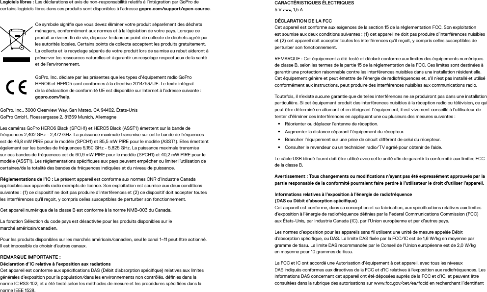Logiciels libres: Les déclarations et avis de non-responsabilité relatifs à l’intégration par GoPro de certains logiciels libres dans ses produits sont disponibles à l’adresse gopro.com/support/open-source.Ce symbole signie que vous devez éliminer votre produit séparément des déchets ménagers, conformément aux normes et à la législation de votre pays. Lorsque ce produit arrive en n de vie, déposez-le dans un point de collecte de déchets agréé par les autorités locales. Certains points de collecte acceptent les produits gratuitement. La collecte et le recyclage séparés de votre produit lors de sa mise au rebut aideront à préserver les ressources naturelles et à garantir un recyclage respectueux de la santé et de l’environnement.GoPro,Inc. déclare par les présentes que les types d’équipement radio GoPro HERO6 et HERO5 sont conformes à la directive 2014/53/UE. Le texte intégral deladéclaration de conformité UE est disponible sur Internet à l’adresse suivante: gopro.com/help.GoPro, Inc., 3000 Clearview Way, San Mateo, CA 94402, États-Unis GoPro GmbH, Floessergasse 2, 81369 Munich, AllemagneLes caméras GoPro HERO6 Black (SPCH1) et HERO5 Black (ASST1) émettent sur la bande de fréquences 2,402 GHz - 2,472 GHz. La puissance maximale transmise sur cette bande de fréquences est de 46,8 mW PIRE pour le modèle (SPCH1) et 85,5 mW PIRE pour le modèle (ASST1). Elles émettent également sur les bandes de fréquences 5,150 GHz - 5,825 GHz. La puissance maximale transmise sur ces bandes de fréquences est de 60,9 mW PIRE pour le modèle (SPCH1) et 40,2 mW PIRE pour le modèle (ASST1). Les réglementations spéciques aux pays peuvent empêcher ou limiter l’utilisation de certaines/de la totalité des bandes de fréquences indiquées et du niveau de puissance.Réglementations de l’IC: Le présent appareil est conforme aux normes CNR d’Industrie Canada applicables aux appareils radio exempts de licence. Son exploitation est soumise aux deux conditions suivantes: (1)ce dispositif ne doit pas produire d’interférences et (2)ce dispositif doit accepter toutes lesinterférences qu’il reçoit, y compris celles susceptibles de perturber son fonctionnement.Cet appareil numérique de la classeB est conforme à la norme NMB-003 du Canada.La fonction Sélection du code pays est désactivée pour les produits disponibles sur le  marché américain/canadien.Pour les produits disponibles sur les marchés américain/canadien, seul le canal 1~11 peut être actionné. Ilest impossible de choisir d’autres canaux.REMARQUE IMPORTANTE: Déclaration d’IC relative à l’exposition aux radiations Cet appareil est conforme aux spécications DAS (Débit d’absorption spécique) relatives aux limites générales d’exposition pour la population/dans les environnements non contrôlés, dénies dans la normeIC RSS-102, et a été testé selon les méthodes de mesure et les procédures spéciées dans la norme IEEE1528.CARACTÉRISTIQUES ÉLECTRIQUES 5V , 1,5ADÉCLARATION DE LA FCC Cet appareil est conforme aux exigences de la section15 de la réglementation FCC. Son exploitation estsoumise aux deux conditions suivantes: (1)cet appareil ne doit pas produire d’interférences nuisibles et (2)cet appareil doit accepter toutes les interférences qu’il reçoit, y compris celles susceptibles de perturber son fonctionnement.REMARQUE: Cet équipement a été testé et déclaré conforme aux limites des équipements numériques de classeB, selon les termes de la partie15 de la réglementation de la FCC. Ces limites sont destinées à garantir une protection raisonnable contre les interférences nuisibles dans une installation résidentielle. Cet équipement génère et peut émettre de l’énergie de radiofréquences et, s’il n’est pas installé et utilisé conformément aux instructions, peut produire des interférences nuisibles aux communications radio. Toutefois, il n’existe aucune garantie que de telles interférences ne se produiront pas dans une installation particulière. Si cet équipement produit des interférences nuisibles à la réception radio ou télévision, ce qui peut être déterminé en allumant et en éteignant l’équipement, il est vivement conseillé à l’utilisateur de tenter d’éliminer ces interférences en appliquant une ou plusieurs des mesures suivantes:•  Réorienter ou déplacer l’antenne de réception.•  Augmenter la distance séparant l’équipement du récepteur.•  Brancher l’équipement sur une prise de circuit diérent de celui du récepteur.•  Consulter le revendeur ou un technicien radio/TV agréé pour obtenir de l’aide.Le câble USB blindé fourni doit être utilisé avec cette unité an de garantir la conformité aux limites FCC de la classeB.Avertissement: Tous changements ou modications n’ayant pas été expressément approuvés par la partie responsable de la conformité pourraient faire perdre à l’utilisateur le droit d’utiliser l’appareil. Informations relatives à l’exposition à l’énergie de radiofréquence  (DAS ou Débit d’absorptionspécique) Cet appareil est conforme, dans sa conception et sa fabrication, aux spécications relatives aux limites d’exposition à l’énergie de radiofréquence dénies par la Federal Communications Commission (FCC) auxÉtats-Unis, par IndustrieCanada (IC), par l’Unioneuropéenne et par d’autres pays.Les normes d’exposition pour les appareils sans l utilisent une unité de mesure appelée Débit d’absorption spécique, ou DAS. La limite DAS xée par la FCC/IC est de 1,6W/kg en moyenne par gramme de tissu. La limite DAS recommandée par le Conseil de l’Union européenne est de 2,0W/kg enmoyenne pour 10grammes de tissu. La FCC et IC ont accordé une Autorisation d’équipement à cet appareil, avec tous les niveaux DASindiqués conformes aux directives de la FCC et d’IC relatives à l’exposition aux radiofréquences. Les informations DAS concernant cet appareil ont été déposées auprès de la FCC et d’IC, et peuvent être consultées dans la rubrique des autorisations sur www.fcc.gov/oet/ea/fccid en recherchant l’identiant 