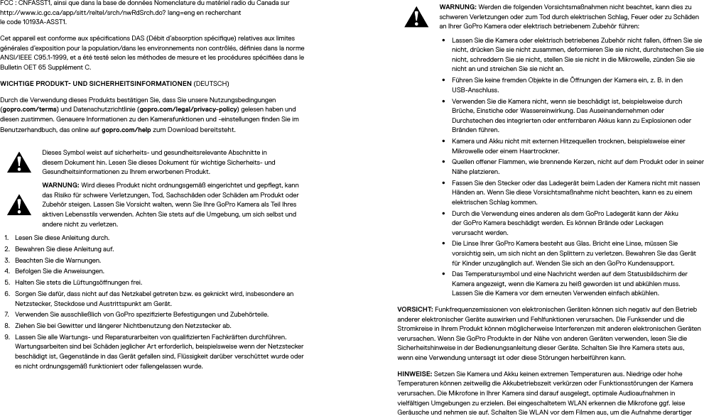 FCC: CNFASST1, ainsi que dans la base de données Nomenclature du matériel radio du Canada sur http://www.ic.gc.ca/app/sitt/reltel/srch/nwRdSrch.do? lang=eng en recherchant  le code 10193A-ASST1.Cet appareil est conforme aux spécications DAS (Débit d’absorption spécique) relatives aux limites générales d’exposition pour la population/dans les environnements non contrôlés, dénies dans la norme ANSI/IEEE C95.1-1999, et a été testé selon les méthodes de mesure et les procédures spéciées dans le Bulletin OET65 SupplémentC. WICHTIGE PRODUKT UND SICHERHEITSINFORMATIONEN (DEUTSCH)Durch die Verwendung dieses Produkts bestätigen Sie, dass Sie unsere Nutzungsbedingungen  (gopro.com/terms) und Datenschutzrichtlinie (gopro.com/legal/privacy-policy) gelesen haben und diesen zustimmen. Genauere Informationen zu den Kamerafunktionen und -einstellungen nden Sie im Benutzerhandbuch, das online auf gopro.com/help zum Download bereitsteht.Dieses Symbol weist auf sicherheits- und gesundheitsrelevante Abschnitte in diesem Dokument hin. Lesen Sie dieses Dokument für wichtige Sicherheits- und Gesundheitsinformationen zu Ihrem erworbenen Produkt.WARNUNG: Wird dieses Produkt nicht ordnungsgemäß eingerichtet und gepegt, kann das Risiko für schwere Verletzungen, Tod, Sachschäden oder Schäden am Produkt oder Zubehör steigen. Lassen Sie Vorsicht walten, wenn Sie Ihre GoPro Kamera als Teil Ihres aktiven Lebensstils verwenden. Achten Sie stets auf die Umgebung, um sich selbst und andere nicht zu verletzen.1.  Lesen Sie diese Anleitung durch.2.  Bewahren Sie diese Anleitung auf.3.  Beachten Sie die Warnungen.4.  Befolgen Sie die Anweisungen.5.  Halten Sie stets die Lüftungsönungen frei.6.  Sorgen Sie dafür, dass nicht auf das Netzkabel getreten bzw. es geknickt wird, insbesondere an Netzstecker, Steckdose und Austrittspunkt am Gerät.7.  Verwenden Sie ausschließlich von GoPro spezizierte Befestigungen und Zubehörteile.8.  Ziehen Sie bei Gewitter und längerer Nichtbenutzung den Netzstecker ab.9.  Lassen Sie alle Wartungs- und Reparaturarbeiten von qualizierten Fachkräften durchführen. Wartungsarbeiten sind bei Schäden jeglicher Art erforderlich, beispielsweise wenn der Netzstecker beschädigt ist, Gegenstände in das Gerät gefallen sind, Flüssigkeit darüber verschüttet wurde oder es nicht ordnungsgemäß funktioniert oder fallengelassen wurde.WARNUNG: Werden die folgenden Vorsichtsmaßnahmen nicht beachtet, kann dies zu schweren Verletzungen oder zum Tod durch elektrischen Schlag, Feuer oder zu Schäden an Ihrer GoPro Kamera oder elektrisch betriebenem Zubehör führen:•  Lassen Sie die Kamera oder elektrisch betriebenes Zubehör nicht fallen, önen Sie sie nicht, drücken Sie sie nicht zusammen, deformieren Sie sie nicht, durchstechen Sie sie nicht, schreddern Sie sie nicht, stellen Sie sie nicht in die Mikrowelle, zünden Sie sie nicht an und streichen Sie sie nicht an.•  Führen Sie keine fremden Objekte in die Önungen der Kamera ein, z.B. in den USB-Anschluss.•  Verwenden Sie die Kamera nicht, wenn sie beschädigt ist, beispielsweise durch Brüche, Einstiche oder Wassereinwirkung. Das Auseinandernehmen oder Durchstechen des integrierten oder entfernbaren Akkus kann zu Explosionen oder Bränden führen.•  Kamera und Akku nicht mit externen Hitzequellen trocknen, beispielsweise einer Mikrowelle oder einem Haartrockner.•  Quellen oener Flammen, wie brennende Kerzen, nicht auf dem Produkt oder in seiner Nähe platzieren.•  Fassen Sie den Stecker oder das Ladegerät beim Laden der Kamera nicht mit nassen Händen an. Wenn Sie diese Vorsichtsmaßnahme nicht beachten, kann es zu einem elektrischen Schlag kommen.•  Durch die Verwendung eines anderen als dem GoPro Ladegerät kann der Akku derGoPro Kamera beschädigt werden. Es können Brände oder Leckagen verursachtwerden. •  Die Linse Ihrer GoPro Kamera besteht aus Glas. Bricht eine Linse, müssen Sie vorsichtig sein, um sich nicht an den Splittern zu verletzen. Bewahren Sie das Gerät für Kinder unzugänglich auf. Wenden Sie sich an den GoPro Kundensupport.•  Das Temperatursymbol und eine Nachricht werden auf dem Statusbildschirm der Kamera angezeigt, wenn die Kamera zu heiß geworden ist und abkühlen muss. LassenSie die Kamera vor dem erneuten Verwenden einfach abkühlen.VORSICHT: Funkfrequenzemissionen von elektronischen Geräten können sich negativ auf den Betrieb anderer elektronischer Geräte auswirken und Fehlfunktionen verursachen. Die Funksender und die Stromkreise in Ihrem Produkt können möglicherweise Interferenzen mit anderen elektronischen Geräten verursachen. Wenn Sie GoPro Produkte in der Nähe von anderen Geräten verwenden, lesen Sie die Sicherheitshinweise in der Bedienungsanleitung dieser Geräte. Schalten Sie Ihre Kamera stets aus, wenneine Verwendung untersagt ist oder diese Störungen herbeiführen kann. HINWEISE: Setzen Sie Kamera und Akku keinen extremen Temperaturen aus. Niedrige oder hohe Temperaturen können zeitweilig die Akkubetriebszeit verkürzen oder Funktionsstörungen der Kamera verursachen. Die Mikrofone in Ihrer Kamera sind darauf ausgelegt, optimale Audioaufnahmen in vielfältigen Umgebungen zu erzielen. Bei eingeschaltetem WLAN erkennen die Mikrofone ggf. leise Geräusche und nehmen sie auf. Schalten Sie WLAN vor dem Filmen aus, um die Aufnahme derartiger 