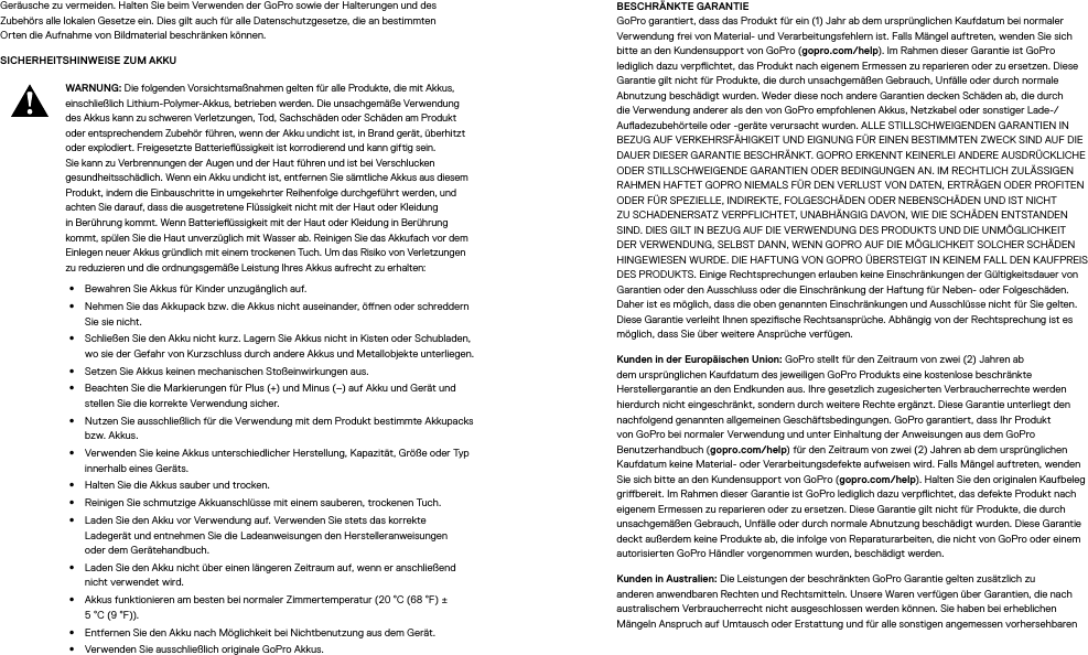 Geräusche zu vermeiden. Halten Sie beim Verwenden der GoPro sowie der Halterungen und des Zubehörs alle lokalen Gesetze ein. Dies gilt auch für alle Datenschutzgesetze, die an bestimmten Ortendie Aufnahme von Bildmaterial beschränken können.SICHERHEITSHINWEISE ZUM AKKU WARNUNG: Die folgenden Vorsichtsmaßnahmen gelten für alle Produkte, die mit Akkus, einschließlich Lithium-Polymer-Akkus, betrieben werden. Die unsachgemäße Verwendung des Akkus kann zu schweren Verletzungen, Tod, Sachschäden oder Schäden am Produkt oder entsprechendem Zubehör führen, wenn der Akku undicht ist, in Brand gerät, überhitzt oder explodiert. Freigesetzte Batterieüssigkeit ist korrodierend und kann giftig sein. Sie kann zu Verbrennungen der Augen und der Haut führen und ist bei Verschlucken gesundheitsschädlich. Wenn ein Akku undicht ist, entfernen Sie sämtliche Akkus aus diesem Produkt, indem die Einbauschritte in umgekehrter Reihenfolge durchgeführt werden, und achten Sie darauf, dass die ausgetretene Flüssigkeit nicht mit der Haut oder Kleidung in Berührung kommt. Wenn Batterieüssigkeit mit der Haut oder Kleidung in Berührung kommt, spülen Sie die Haut unverzüglich mit Wasser ab. Reinigen Sie das Akkufach vor dem Einlegen neuer Akkus gründlich mit einem trockenen Tuch. Um das Risiko von Verletzungen zu reduzieren und die ordnungsgemäße Leistung Ihres Akkus aufrecht zu erhalten: •  Bewahren Sie Akkus für Kinder unzugänglich auf.•  Nehmen Sie das Akkupack bzw. die Akkus nicht auseinander, önen oder schreddern Sie sie nicht.•  Schließen Sie den Akku nicht kurz. Lagern Sie Akkus nicht in Kisten oder Schubladen, wo sie der Gefahr von Kurzschluss durch andere Akkus und Metallobjekte unterliegen.•  Setzen Sie Akkus keinen mechanischen Stoßeinwirkungen aus.•  Beachten Sie die Markierungen für Plus (+) und Minus (–) auf Akku und Gerät und stellen Sie die korrekte Verwendung sicher.•  Nutzen Sie ausschließlich für die Verwendung mit dem Produkt bestimmte Akkupacks bzw. Akkus.•  Verwenden Sie keine Akkus unterschiedlicher Herstellung, Kapazität, Größe oder Typ innerhalb eines Geräts.•  Halten Sie die Akkus sauber und trocken.•  Reinigen Sie schmutzige Akkuanschlüsse mit einem sauberen, trockenen Tuch.•  Laden Sie den Akku vor Verwendung auf. Verwenden Sie stets das korrekte Ladegerätund entnehmen Sie die Ladeanweisungen den Herstelleranweisungen oderdem Gerätehandbuch.•  Laden Sie den Akku nicht über einen längeren Zeitraum auf, wenn er anschließend nicht verwendet wird.•  Akkus funktionieren am besten bei normaler Zimmertemperatur (20°C (68°F) ± 5°C (9°F)).•  Entfernen Sie den Akku nach Möglichkeit bei Nichtbenutzung aus dem Gerät.•  Verwenden Sie ausschließlich originale GoPro Akkus.BESCHRÄNKTE GARANTIE GoPro garantiert, dass das Produkt für ein (1) Jahr ab dem ursprünglichen Kaufdatum bei normaler Verwendung frei von Material- und Verarbeitungsfehlern ist. Falls Mängel auftreten, wenden Sie sich bitte an den Kundensupport von GoPro (gopro.com/help). Im Rahmen dieser Garantie ist GoPro lediglich dazu verpichtet, das Produkt nach eigenem Ermessen zu reparieren oder zu ersetzen. Diese Garantie gilt nicht für Produkte, die durch unsachgemäßen Gebrauch, Unfälle oder durch normale Abnutzung beschädigt wurden. Weder diese noch andere Garantien decken Schäden ab, die durch die Verwendung anderer als den von GoPro empfohlenen Akkus, Netzkabel oder sonstiger Lade-/Auadezubehörteile oder -geräte verursacht wurden. ALLE STILLSCHWEIGENDEN GARANTIEN IN BEZUG AUF VERKEHRSFÄHIGKEIT UND EIGNUNG FÜR EINEN BESTIMMTEN ZWECK SIND AUF DIE DAUER DIESER GARANTIE BESCHRÄNKT. GOPRO ERKENNT KEINERLEI ANDERE AUSDRÜCKLICHE ODER STILLSCHWEIGENDE GARANTIEN ODER BEDINGUNGEN AN. IM RECHTLICH ZULÄSSIGEN RAHMEN HAFTET GOPRO NIEMALS FÜR DEN VERLUST VON DATEN, ERTRÄGEN ODER PROFITEN ODER FÜR SPEZIELLE, INDIREKTE, FOLGESCHÄDEN ODER NEBENSCHÄDEN UND IST NICHT ZU SCHADENERSATZ VERPFLICHTET, UNABHÄNGIG DAVON, WIE DIE SCHÄDEN ENTSTANDEN SIND. DIES GILT IN BEZUG AUF DIE VERWENDUNG DES PRODUKTS UND DIE UNMÖGLICHKEIT DER VERWENDUNG, SELBST DANN, WENN GOPRO AUF DIE MÖGLICHKEIT SOLCHER SCHÄDEN HINGEWIESEN WURDE. DIE HAFTUNG VON GOPRO ÜBERSTEIGT IN KEINEM FALL DEN KAUFPREIS DES PRODUKTS. Einige Rechtsprechungen erlauben keine Einschränkungen der Gültigkeitsdauer von Garantien oder den Ausschluss oder die Einschränkung der Haftung für Neben- oder Folgeschäden. Daher ist es möglich, dassdie oben genannten Einschränkungen und Ausschlüsse nicht für Sie gelten. Diese Garantie verleiht Ihnen spezische Rechtsansprüche. Abhängig von der Rechtsprechung ist es möglich, dass Sie über weitere Ansprüche verfügen.Kunden in der Europäischen Union: GoPro stellt für den Zeitraum von zwei (2) Jahren ab dem ursprünglichen Kaufdatum des jeweiligen GoPro Produkts eine kostenlose beschränkte Herstellergarantiean den Endkunden aus. Ihre gesetzlich zugesicherten Verbraucherrechte werden hierdurch nicht eingeschränkt, sondern durch weitere Rechte ergänzt. Diese Garantie unterliegt den nachfolgend genannten allgemeinen Geschäftsbedingungen. GoPro garantiert, dass Ihr Produkt von GoPro bei normaler Verwendung und unter Einhaltung der Anweisungen aus dem GoPro Benutzerhandbuch (gopro.com/help) für den Zeitraum von zwei (2) Jahren ab dem ursprünglichen Kaufdatum keine Material- oder Verarbeitungsdefekte aufweisen wird. Falls Mängel auftreten, wenden Sie sich bitte an den Kundensupport von GoPro (gopro.com/help). Halten Sie den originalen Kaufbeleg gribereit. Im Rahmen dieser Garantie ist GoPro lediglich dazu verpichtet, das defekte Produkt nach eigenem Ermessen zu reparieren oder zu ersetzen. Diese Garantie gilt nicht für Produkte, die durch unsachgemäßen Gebrauch, Unfälle oder durch normale Abnutzung beschädigt wurden. Diese Garantie deckt außerdem keine Produkte ab, die infolge von Reparaturarbeiten, die nicht von GoPro oder einem autorisierten GoPro Händler vorgenommen wurden, beschädigt werden.Kunden in Australien: Die Leistungen der beschränkten GoPro Garantie gelten zusätzlich zu anderen anwendbaren Rechten und Rechtsmitteln. Unsere Waren verfügen über Garantien, die nach australischem Verbraucherrecht nicht ausgeschlossen werden können. Sie haben bei erheblichen Mängeln Anspruch auf Umtausch oder Erstattung und für alle sonstigen angemessen vorhersehbaren 