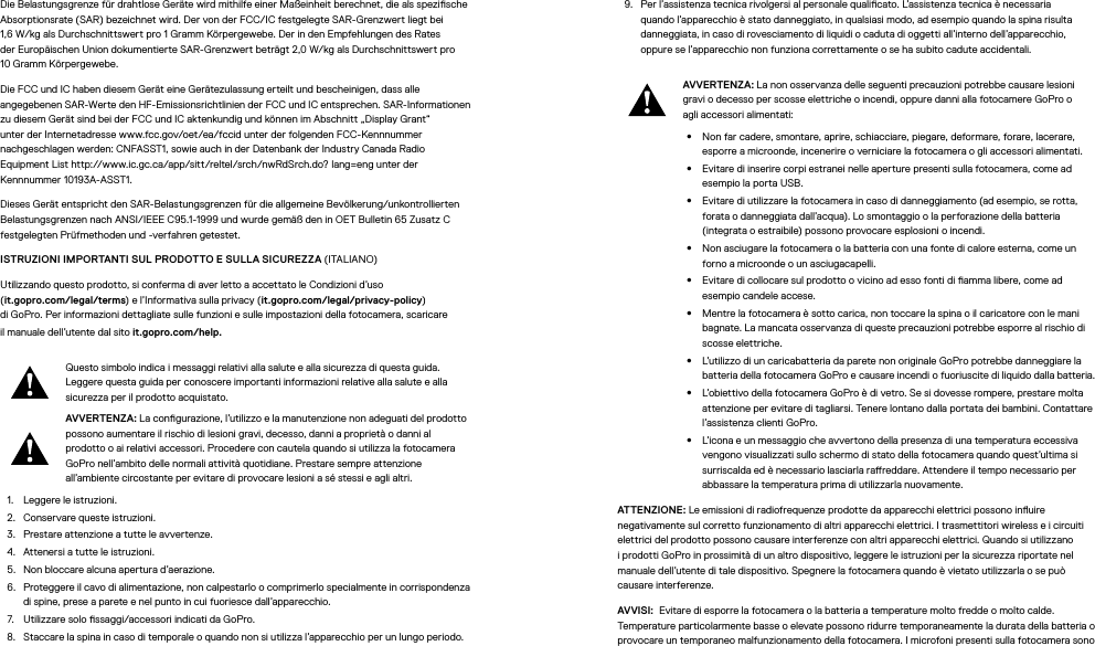 Die Belastungsgrenze für drahtlose Geräte wird mithilfe einer Maßeinheit berechnet, die als spezische Absorptionsrate (SAR) bezeichnet wird. Der von der FCC/IC festgelegte SAR-Grenzwert liegt bei 1,6W/kg als Durchschnittswert pro 1Gramm Körpergewebe. Der in den Empfehlungen des Rates der Europäischen Union dokumentierte SAR-Grenzwert beträgt 2,0W/kg als Durchschnittswert pro 10Gramm Körpergewebe. Die FCC und IC haben diesem Gerät eine Gerätezulassung erteilt und bescheinigen, dass alle angegebenen SAR-Werte den HF-Emissionsrichtlinien der FCC und IC entsprechen. SAR-Informationen zu diesem Gerät sind bei der FCC und IC aktenkundig und können im Abschnitt „Display Grant“ unter der Internetadresse www.fcc.gov/oet/ea/fccid unter der folgenden FCC-Kennnummer nachgeschlagenwerden: CNFASST1, sowie auch in der Datenbank der Industry Canada Radio EquipmentList http://www.ic.gc.ca/app/sitt/reltel/srch/nwRdSrch.do? lang=eng unter der Kennnummer 10193A-ASST1.Dieses Gerät entspricht den SAR-Belastungsgrenzen für die allgemeine Bevölkerung/unkontrollierten Belastungsgrenzen nach ANSI/IEEEC95.1-1999 und wurde gemäß den in OET Bulletin65 ZusatzC festgelegten Prüfmethoden und -verfahren getestet. ISTRUZIONI IMPORTANTI SUL PRODOTTO E SULLA SICUREZZA (ITALIANO)Utilizzando questo prodotto, si conferma di aver letto a accettato le Condizioni d’uso  (it.gopro.com/legal/terms) e l’Informativa sulla privacy (it.gopro.com/legal/privacy-policy)  di GoPro. Per informazioni dettagliate sulle funzioni e sulle impostazioni della fotocamera, scaricare ilmanuale dell’utente dal sito it.gopro.com/help.Questo simbolo indica i messaggi relativi alla salute e alla sicurezza di questa guida. Leggere questa guida per conoscere importanti informazioni relative alla salute e alla sicurezza per il prodotto acquistato.AVVERTENZA: La congurazione, l’utilizzo e la manutenzione non adeguati del prodotto possono aumentare il rischio di lesioni gravi, decesso, danni a proprietà o danni al prodotto o ai relativi accessori. Procedere con cautela quando si utilizza la fotocamera GoPro nell’ambito delle normali attività quotidiane. Prestare sempre attenzione all’ambiente circostante per evitare di provocare lesioni a sé stessi e agli altri.1.  Leggere le istruzioni.2.  Conservare queste istruzioni.3.  Prestare attenzione a tutte le avvertenze.4.  Attenersi a tutte le istruzioni.5.  Non bloccare alcuna apertura d’aerazione.6.  Proteggere il cavo di alimentazione, non calpestarlo o comprimerlo specialmente in corrispondenza di spine, prese a parete e nel punto in cui fuoriesce dall’apparecchio.7.  Utilizzare solo ssaggi/accessori indicati da GoPro.8.  Staccare la spina in caso di temporale o quando non si utilizza l’apparecchio per un lungo periodo.9.  Per l’assistenza tecnica rivolgersi al personale qualicato. L’assistenza tecnica è necessaria quando l’apparecchio è stato danneggiato, in qualsiasi modo, ad esempio quando la spina risulta danneggiata, in caso di rovesciamento di liquidi o caduta di oggetti all’interno dell’apparecchio, oppure se l’apparecchio non funziona correttamente o se ha subito cadute accidentali.AVVERTENZA: La non osservanza delle seguenti precauzioni potrebbe causare lesioni gravi o decesso per scosse elettriche o incendi, oppure danni alla fotocamere GoPro o agli accessori alimentati:•  Non far cadere, smontare, aprire, schiacciare, piegare, deformare, forare, lacerare, esporre a microonde, incenerire o verniciare la fotocamera o gli accessori alimentati.•  Evitare di inserire corpi estranei nelle aperture presenti sulla fotocamera, come ad esempio la porta USB.•  Evitare di utilizzare la fotocamera in caso di danneggiamento (ad esempio, se rotta, forata o danneggiata dall’acqua). Lo smontaggio o la perforazione della batteria (integrata o estraibile) possono provocare esplosioni o incendi.•  Non asciugare la fotocamera o la batteria con una fonte di calore esterna, come un forno a microonde o un asciugacapelli.•  Evitare di collocare sul prodotto o vicino ad esso fonti di amma libere, come ad esempio candele accese.•  Mentre la fotocamera è sotto carica, non toccare la spina o il caricatore con le mani bagnate. La mancata osservanza di queste precauzioni potrebbe esporre al rischio di scosse elettriche.•  L’utilizzo di un caricabatteria da parete non originale GoPro potrebbe danneggiare la batteria della fotocamera GoPro e causare incendi o fuoriuscite di liquido dalla batteria. •  L’obiettivo della fotocamera GoPro è di vetro. Se si dovesse rompere, prestare molta attenzione per evitare di tagliarsi. Tenere lontano dalla portata dei bambini. Contattare l’assistenza clienti GoPro.•  L’icona e un messaggio che avvertono della presenza di una temperatura eccessiva vengono visualizzati sullo schermo di stato della fotocamera quando quest’ultima si surriscalda ed è necessario lasciarla rareddare. Attendere il tempo necessario per abbassare la temperatura prima di utilizzarla nuovamente.ATTENZIONE: Le emissioni di radiofrequenze prodotte da apparecchi elettrici possono inuire negativamente sul corretto funzionamento di altri apparecchi elettrici. I trasmettitori wireless e i circuiti elettrici del prodotto possono causare interferenze con altri apparecchi elettrici. Quando si utilizzano i prodotti GoPro in prossimità di un altro dispositivo, leggere le istruzioni per la sicurezza riportate nel manuale dell’utente di tale dispositivo. Spegnere la fotocamera quando è vietato utilizzarla o se può causare interferenze. AVVISI:  Evitare di esporre la fotocamera o la batteria a temperature molto fredde o molto calde. Temperature particolarmente basse o elevate possono ridurre temporaneamente la durata della batteria o provocare un temporaneo malfunzionamento della fotocamera. I microfoni presenti sulla fotocamera sono 