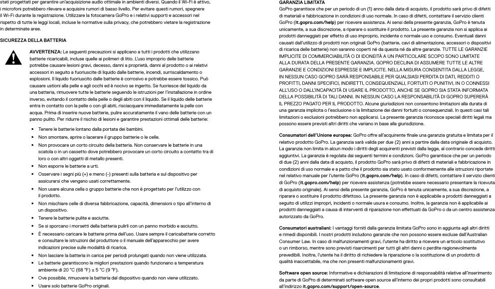 stati progettati per garantire un’acquisizione audio ottimale in ambienti diversi. Quando il Wi-Fi è attivo, i microfoni potrebbero rilevare e acquisire rumori di basso livello. Per evitare questi rumori, spegnere il Wi-Fi durante la registrazione. Utilizzare la fotocamera GoPro e i relativi supporti e accessori nel rispetto di tutte le leggi locali, incluse le normative sulla privacy, che potrebbero vietare la registrazione in determinate aree.SICUREZZA DELLA BATTERIA AVVERTENZA: Le seguenti precauzioni si applicano a tutti i prodotti che utilizzano batterie ricaricabili, incluse quelle ai polimeri di litio. L’uso improprio delle batterie potrebbe causare lesioni gravi, decesso, danni a proprietà, danni al prodotto o ai relativi accessori in seguito a fuoriuscite di liquido dalle batterie, incendi, surriscaldamento o esplosioni. Il liquido fuoriuscito dalle batterie è corrosivo e potrebbe essere tossico. Può causare ustioni alla pelle e agli occhi ed è nocivo se ingerito. Se fuoriesce del liquido da una batteria, rimuovere tutte le batterie seguendo le istruzioni per l’installazione in ordine inverso, evitando il contatto della pelle o degli abiti con il liquido. Se il liquido delle batterie entra in contatto con la pelle o con gli abiti, risciacquare immediatamente la pelle con acqua. Prima di inserire nuove batterie, pulire accuratamente il vano delle batterie con un panno pulito. Per ridurre il rischio di lesioni e garantire prestazioni ottimali delle batterie: •  Tenere le batterie lontano dalla portata dei bambini.•  Non smontare, aprire o lacerare il gruppo batterie o le celle.•  Non provocare un corto circuito della batteria. Non conservare le batterie in una scatolao in un cassetto dove potrebbero provocare un corto circuito a contatto tra di loro o con altri oggetti di metallo presenti.•  Non esporre le batterie a urti.•  Osservare i segni più (+) e meno (-) presenti sulla batteria e sul dispositivo per assicurarsi che vengano usati correttamente.•  Non usare alcuna cella o gruppo batterie che non è progettato per l’utilizzo con ilprodotto.•  Non mischiare celle di diversa fabbricazione, capacità, dimensioni o tipo all’interno di un dispositivo.•  Tenere le batterie pulite e asciutte.•  Se si sporcano i morsetti della batteria pulirli con un panno morbido e asciutto.•  È necessario caricare le batterie prima dell’uso. Usare sempre il caricabatterie corretto e consultare le istruzioni del produttore o il manuale dell’apparecchio per avere indicazioni precise sulle modalità di ricarica.•  Non lasciare la batteria in carica per periodi prolungati quando non viene utilizzata.•  Le batterie garantiscono le migliori prestazioni quando funzionano a temperatura ambiente di 20 °C (68 °F) ± 5 °C (9 °F).•  Ove possibile, rimuovere la batteria dal dispositivo quando non viene utilizzato.•  Usare solo batterie GoPro originali.GARANZIA LIMITATA GoPro garantisce che per un periodo di un (1) anno dalla data di acquisto, il prodotto sarà privo di difetti di materiali e fabbricazione in condizioni di uso normale. In caso di difetti, contattare il servizio clienti GoPro (it.gopro.com/help) per ricevere assistenza. Ai sensi della presente garanzia, GoPro è tenuta unicamente, a sua discrezione, a riparare o sostituire il prodotto. La presente garanzia non si applica ai prodotti danneggiati per eetto di uso improprio, incidente o normale uso e consumo. Eventuali danni causati dall’utilizzo di prodotti non originali GoPro (batterie, cavi di alimentazione, accessori o dispositivi di ricarica delle batterie) non saranno coperti né da questa né da altre garanzie. TUTTE LE GARANZIE IMPLICITE DI COMMERCIABILITÀ O DI IDONEITÀ A UN PARTICOLARE SCOPO SONO LIMITATE ALLA DURATA DELLA PRESENTE GARANZIA. GOPRO DECLINA DI ASSUMERE TUTTE LE ALTRE GARANZIE E CONDIZIONI ESPRESSE E IMPLICITE. NELLA MISURA CONSENTITA DALLA LEGGE, IN NESSUN CASO GOPRO SARÀ RESPONSABILE PER QUALSIASI PERDITA DI DATI, REDDITI O PROFITTI, DANNI SPECIFICI, INDIRETTI, CONSEQUENZIALI, FORTUITI O PUNITIVI, IN O CONNESSI ALL’USO O DALL’INCAPACITÀ DI USARE IL PRODOTTO, ANCHE SE GOPRO SIA STATA INFORMATA DELLA POSSIBILITÀ DI TALI DANNI. IN NESSUN CASO LA RESPONSABILITÀ DI GOPRO SUPERERÀ IL PREZZO PAGATO PER IL PRODOTTO. Alcune giurisdizioni non consentono limitazioni alla durata di una garanzia implicita o l’esclusione o la limitazione dei danni fortuiti o consequenziali. In questi casi tali limitazioni o esclusioni potrebbero non applicarsi. La presente garanzia riconosce speciali diritti legali ma possono essere previsti altri diritti che variano in base alla giurisdizione.Consumatori dell’Unione europea: GoPro ore all’acquirente nale una garanzia gratuita e limitata per il relativo prodotto GoPro. La garanzia sarà valida per due (2) anni a partire dalla data originale di acquisto. La garanzia non limita in alcun modo i diritti degli acquirenti previsti dalla legge, al contrario concede diritti aggiuntivi. La garanzia è regolata dai seguenti termini e condizioni. GoPro garantisce che per un periodo di due (2) anni dalla data di acquisto, il prodotto GoPro sarà privo di difetti di materiali e fabbricazione in condizioni di uso normale e a patto che il prodotto sia stato usato conformemente alle istruzioni riportate nel relativo manuale per l’utente GoPro (it.gopro.com/help). In caso di difetti, contattare il servizio clienti di GoPro (it.gopro.com/help) per ricevere assistenza (potrebbe essere necessario presentare la ricevuta di acquisto originale). Ai sensi della presente garanzia, GoPro è tenuta unicamente, a sua discrezione, a riparare o sostituire il prodotto difettoso. La presente garanzia non è applicabile a prodotti danneggiati a seguito di utilizzi impropri, incidenti o normale usura e consumo. Inoltre, la garanzia non è applicabile ai prodotti danneggiati a causa di interventi di riparazione non eettuati da GoPro o da un centro assistenza autorizzato da GoPro.Consumatori australiani: I vantaggi forniti dalla garanzia limitata GoPro sono in aggiunta agli altri diritti e rimedi disponibili. I nostri prodotti includono garanzie che non possono essere escluse dall’Australian Consumer Law. In caso di malfunzionamenti gravi, l’utente ha diritto a ricevere un articolo sostitutivo o un rimborso, mentre sono previsti risarcimenti per tutti gli altri danni o perdite ragionevolmente prevedibili. Inoltre, l’utente ha il diritto di richiedere la riparazione o la sostituzione di un prodotto di qualitàinaccettabile, ma che non presenti malfunzionamenti gravi.Software open source: Informative e dichiarazioni di limitazione di responsabilità relative all’inserimento da parte di GoPro di determinati software open source all’interno dei propri prodotti sono consultabili all’indirizzo it.gopro.com/support/open-source.