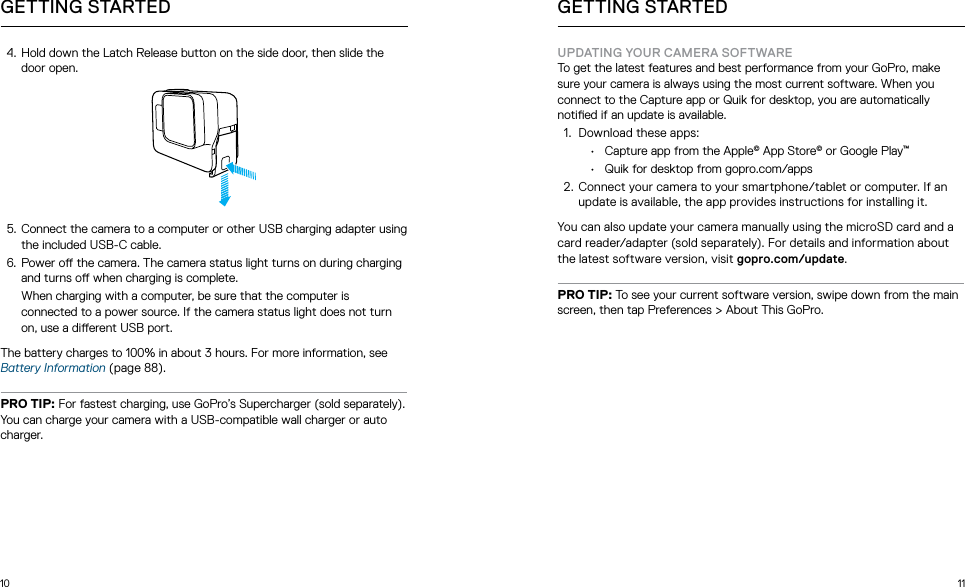 10 114.  Hold down the Latch Release button on the side door, then slide the door open.5.  Connect the camera to a computer or other USB charging adapter using the included USB-C cable. 6.  Power o the camera. The camera status light turns on during charging and turns o when charging is complete.  When charging with a computer, be sure that the computer is connected to a power source. If the camera status light does not turn on, use a dierent USB port. The battery charges to 100% in about 3 hours. For more information, see Battery Information (page 88). PRO TIP: For fastest charging, use GoPro’s Supercharger (sold separately). You can charge your camera with a USB-compatible wall charger or auto charger.GETTING STARTED GETTING STARTEDUPDATING YOUR CAMERA SOFTWARETo get the latest features and best performance from your GoPro, make sure your camera is always using the most current software. When you connect to the Capture app or Quik for desktop, you are automatically notied if an update is available.1.  Download these apps:•  Capture app from the Apple© App Store© or Google Play™•  Quik for desktop from gopro.com/apps2. Connect your camera to your smartphone/tablet or computer. If an update is available, the app provides instructions for installing it.You can also update your camera manually using the microSD card and a card reader/adapter (sold separately). For details and information about the latest software version, visit gopro.com/update.PRO TIP: To see your current software version, swipe down from the main screen, then tap Preferences &gt; About This GoPro.