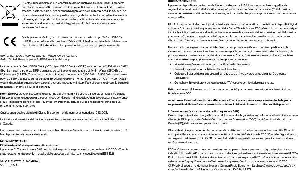 Questo simbolo indica che, in conformità alle normative e alle leggi locali, il prodotto non deve essere smaltito insieme ai riuti domestici. Quando il prodotto deve essere smaltito, portarlo in un punto di raccolta approvato dalle autorità locali. In alcuni punti di raccolta è possibile smaltire questi prodotti gratuitamente. La raccolta dierenziata e il riciclaggio del prodotto al momento dello smaltimento contribuisce a preservare le risorse naturali e a garantire il riciclaggio in modo da tutelare la salute delle personeel’ambiente.Con la presente, GoPro, Inc. dichiara che i dispositivi radio di tipo GoPro HERO5 e HERO6 sono conformi alla Direttiva 2014/53/UE. Il testo completo della dichiarazione di conformità UE è disponibile al seguente indirizzo Internet: it.gopro.com/help.GoPro, Inc., 3000 Clearview Way, San Mateo, CA 94402, USA GoPro GmbH, Floessergasse 2, 81369 Munich, GermanyLe fotocamere GoPro HERO6 Black (SPCH1) e HERO5 Black (ASST1) trasmettono a 2,402 GHz - 2,472 GHz. La massima potenza EIRP trasmessa su tali bande di frequenza è di 46,8 mW per (SPCH1) e di 85,5 mW per (ASST1). Trasmettono anche a bande di frequenza di 5,150 GHz - 5,825 GHz. La massima potenza EIRP trasmessa su tali bande di frequenza è di 60,9 mW per (SPCH1) e di 40,2 mW per (ASST1). Alcune disposizioni e normative nazionali possono impedire o limitare l’uso di alcune o di tutte le bande di frequenza elencate e il livello di potenza.Normative IC: Questo dispositivo è conforme agli standard RSS esenti da licenza di Industry Canada. Ilfunzionamento è soggetto alle seguenti due condizioni: (1) il dispositivo non deve causare interferenze e; (2) il dispositivo deve accettare eventuali interferenze, incluse quelle che possono provocare un funzionamento non corretto.Questo apparecchio digitale di Classe B è conforme alla normativa canadese ICES-003.La funzione di selezione del codice locale è disattivata nei prodotti commercializzati negli Stati Uniti e inCanada.Nel caso dei prodotti commercializzati negli Stati Uniti e in Canada, sono utilizzabili solo i canali da 1 a 11. Non è possibile selezionare altri canali.NOTA IMPORTANTE: Dichiarazione IC di esposizione alle radiazioni Il presente EUT è conforme a SAR per i limiti di esposizione generale/non controllata di IC RSS-102 ed è stato testato nel rispetto dei metodi e delle procedure di misurazione specicate in IEEE 1528.VALORI ELETTRICI NOMINALI 5 V , 1,5 A DICHIARAZIONE FCC  Il presente dispositivo è conforme alla Parte 15 delle norme FCC. Il funzionamento è soggetto alle seguenti due condizioni: (1) Il dispositivo non può provocare interferenze dannose e; (2) il dispositivo deve accettare eventuali interferenze ricevute, incluse quelle che possono provocare un funzionamento non corretto.NOTA: Il dispositivo è stato sottoposto a test e dichiarato conforme ai limiti previsti per i dispositivi digitali di Classe B, in conformità a quanto previsto dalla Parte 15 delle Norme FCC. Questi limiti sono stabiliti per fornire livelli di protezione accettabili contro interferenze dannose in installazioni residenziali. Il dispositivo genera e può emettere energia in radiofrequenza. Se non viene installato e utilizzato in modo conforme alle istruzioni fornite, può provocare interferenze dannose per le comunicazioni via radio. Non esiste tuttavia garanzia che tali interferenze non possano vericarsi in impianti particolari. Se il dispositivo dovesse causare interferenze dannose per la ricezione di trasmissioni radio o televisive, che possono essere confermate accendendo e spegnendo l’unità, l’utente è invitato a risolvere il problema adottando le misure più opportune fra quelle riportate di seguito:•  Riposizionare l’antenna ricevente o modicarne l’orientamento.•  Aumentare la distanza fra il dispositivo e il ricevitore.•  Collegare il dispositivo a una presa di un circuito elettrico diverso da quello a cui è collegato ilricevitore.•  Consultare il rivenditore o un tecnico radio/TV esperto per richiedere assistenza.Utilizzare il cavo USB schermato in dotazione con l’unità per garantire la conformità ai limiti di classe Bdelle norme FCC.Avvertenza: Eventuali modiche o alterazioni all’unità non approvate espressamente dalla parte responsabile della conformità potrebbe invalidare il diritto dell’utente di utilizzare il dispositivo. Informazioni sull’esposizione alle radiofrequenze (SAR)  Questo dispositivo è stato progettato e prodotto in modo da garantire la conformità ai limiti di esposizione all’energia RF imposti dalla Federal Communications Commission (FCC) degli Stati Uniti, da Industry Canada (IC), dall’Unione europea e da altri paesi.Gli standard di esposizione dei dispositivi wireless utilizzano un’unità di misura nota come SAR (Specic Absorption Rate - tasso di assorbimento specico). Il limite SAR denito da FCC/IC è 1,6W/kg, calcolato su un grammo di tessuto. Il limite SAR consigliato dal Consiglio dell’Unione europea è 2,0W/kg calcolato su 10 grammi di tessuto. FCC e IC hanno concesso un’autorizzazione per l’apparecchiatura per questo dispositivo, in cui sono indicati tutti i livelli SAR, che risultano conformi alle linee guida di esposizione alle radiofrequenze di FCC e IC. Le informazioni SAR relative al dispositivo sono conservate presso FCC e IC e possono essere reperite nella sezione Display Grant del sito Web www.fcc.gov/oet/ea/fccid, dopo aver ricercato l’ID FCC: CNFHWHL1 oppure nel database Industry Canada Radio Equipment List http://www.ic.gc.ca/app/sitt/reltel/srch/nwRdSrch.do? lang=eng after searching 10193A-ASST1.