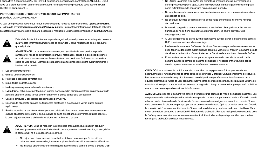 Il dispositivo è conforme a SAR per i limiti di esposizione generale/non controllata in ANSI/IEEE C95.1-1999 ed è stato testato in conformità ai metodi di misurazione e alle procedure specicate nell’OET Bulletin 65 Supplement C.INSTRUCCIONES DEL PRODUCTO Y DE SEGURIDAD IMPORTANTES (ESPAÑOLLATINOAMERICANO)Al usar este producto, reconoces haber leído y aceptado nuestros Términos de uso (gopro.com/terms) y Política de privacidad (gopro.com/legal/privacy-policy). Para obtener información detallada sobre las características y ajustes de la cámara, descarga el manual del usuario desde Internet en gopro.com/help.Este símbolo identica los mensajes de seguridad y salud presentes en esta guía. Lee esta guía y obtén información importante de seguridad y salud relacionada con el producto que adquiriste.ADVERTENCIA: La incorrecta instalación, uso y cuidado de este producto puede aumentar el riesgo de sufrir lesiones graves, fatalidades, daños a la propiedad o daños al producto o a sus accesorios. Ten cuidado al usar la cámara GoPro como parte de un estilo de vida activo. Siempre presta atención a tus alrededores para evitar lastimarte y lastimar a los demás.1.  Lee estas instrucciones.2.  Guarda estas instrucciones.3.  Haz caso a todas las advertencias.4.  Sigue todas las instrucciones.5.  No bloquees ninguna abertura de ventilación.6.  Evita dejar el cable de alimentación en lugares donde puedan pisarlo o cortarlo, en particular en la zona del enchufe, en las tomas de corriente y en el punto donde sale del aparato.7.  Usa solo artículos y accesorios especicados por GoPro.8.  Desenchufa el aparato en caso de tormentas eléctricas o cuando no lo vayas a usar durante algúntiempo.9.  Remite todas las tareas de servicio a personal calicado. Las tareas de servicio son necesarias cuando el aparato sufre daños, como cuando se daña el enchufe, se derraman líquidos sobre él, lecaen objetos encima, o si deja de funcionar normalmente o se cae.ADVERTENCIA: Si no se respetan las siguientes precauciones, se pueden producir lesiones graves o fatalidades derivadas de descargas eléctricas o incendios, o bien, dañar la cámara GoPro o los accesorios eléctricos:•  No dejes caer, desarmes, abras, aplastes, dobles, deformes, perfores, tritures, calientes en el microondas, incineres ni pintes la cámara ni los accesorios eléctricos.•  No insertes objetos extraños en ninguna abertura de la cámara, como el puerto USB.•  No utilices la cámara si se daña; por ejemplo, si presenta grietas, perforaciones o daños provocados por el agua. Desarmar o perforar la batería (tanto si es integrada como extraíble) puede causar una explosión o un incendio.•  No intentes secar la cámara con una fuente de calor externa, como un microondas o un secador de pelo.•  No coloques fuentes de llama abierta, como velas encendidas, ni encima ni cerca delproducto.•  Durante la carga de la cámara, no tomes el enchufe ni el cargador con las manos húmedas. Si no se tiene en cuenta esta precaución, se podría provocar una descargaeléctrica.•  Al usar cargadores de pared que no sean GoPro puedes dañar la batería de la cámara GoPro y causar un incendio o una fuga. •  Las lentes de la cámara GoPro son de vidrio. En caso de que las lentes se rompan, se debe tener cuidado para evitar lesiones debido al vidrio roto. Mantén la cámara alejada del alcance de los niños. Comunícate con el Servicio de atención al cliente de GoPro.•  El ícono de advertencia de temperatura aparecerá en la pantalla de estado de la cámara cuando la cámara se caliente demasiado y necesite enfriarse. Solo debes dejarla reposar hasta que se enfríe antes de volver a usarla.CUIDADO: Las emisiones de radiofrecuencia producidas por equipos electrónicos pueden afectar negativamente el funcionamiento de otros equipos electrónicos y producir un funcionamiento defectuoso. Los transmisores inalámbricos y circuitos eléctricos del producto podrían causar interferencia a otros equipos electrónicos. Antes de usar productos GoPro cerca de otros dispositivos, lee la guía del usuario de esos dispositivos para conocer las instrucciones de seguridad. Apaga la cámara siempre que esté prohibido usarla o cuando esta pueda ocasionar interferencias. AVISOS: Evita exponer la cámara y la batería a temperaturas demasiado frías o demasiado calientes. Las temperaturas demasiado bajas o demasiado altas pueden reducir temporalmente la duración de la batería o hacer que la cámara deje de funcionar de forma correcta durante algunos momentos. Los micrófonos de la cámara están diseñados para proporcionar una captura de audio óptima en varios entornos. Cuando la conexión Wi-Fi está encendida, los micrófonos podrían detectar y capturar ruido a un nivel bajo. Para evitar este ruido, desactiva la conexión Wi-Fi durante la grabación. Respeta las leyes locales cuando uses la GoPro y los accesorios y soportes relacionados, incluidas todas las leyes de privacidad que pueden restringir la grabación en determinadas áreas.