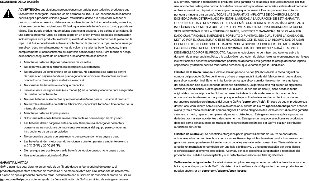 SEGURIDAD DE LA BATERÍA ADVERTENCIA: Las siguientes precauciones son válidas para todos los productos que usen batería recargable, incluidas las de polímero de litio. El uso inadecuado de la batería podría llegar a producir lesiones graves, fatalidades, daños a la propiedad, o daños al producto o a los accesorios, debido a las posibles fugas de uido de la batería, incendios, sobrecalentamiento o explosiones. El uido que sale de la batería es corrosivo y podría ser tóxico. Este puede producir quemaduras cutáneas u oculares, y es dañino si se ingiere. Si una batería presenta fugas, se deben seguir en un orden inverso los pasos de instalación indicados para este producto, evitando que el uido entre en contacto con la piel o con la ropa. Si el uido de la batería entra en contacto con la piel o con la ropa, se debe enjuagar la piel con agua inmediatamente. Antes de volver a instalar las baterías nuevas, limpia completamente el compartimento de la batería con un trapo seco. Para reducir el riesgo de lesiones y asegurarte de un correcto funcionamiento de la batería:•  Mantén las baterías alejadas del alcance de los niños.•  No desarmes, abras ni tritures las baterías ni sus elementos.•  No provoques un cortocircuito en las baterías. No almacenes las baterías dentro de cajas ni en cajones donde se pueda generar un cortocircuito al entrar estas en contacto con otros objetos metálicos o entre sí.•  No sometas las baterías a un choque mecánico.•  Ten en cuenta los signos más (+) y menos (-) en la batería y el equipo para asegurarte de usarlos correctamente.•  No uses baterías ni elementos que no estén diseñados para su uso con el producto.•  No mezcles elementos de distinta fabricación, capacidad, tamaño o tipo dentro de un mismo dispositivo.•  Mantén las baterías limpias y secas.•  Si los terminales de la batería se ensucian, frótalos con un trapo limpio y seco.•  Las baterías deben cargarse antes del uso. Siempre usa el cargador correcto y consulta las instrucciones del fabricante o el manual del equipo para conocer las instrucciones de carga apropiadas.•  No cargues las baterías durante mucho tiempo cuando no las vayas a usar.•  Las baterías rinden mejor cuando funcionan a una temperatura ambiente de entre ±5°C (9°F) y 20°C (68°F).•  Siempre que sea posible, extrae la batería del equipo cuando no lo vayas a usar.•  Usa solo baterías originales GoPro.GARANTÍA LIMITADA GoPro garantiza que, durante un período de un (1) año desde la fecha original de compra, el productonopresentará defectos de materiales ni de mano de obra bajo circunstancias de uso normal. En caso de que el producto presente fallas, comunícate con el Servicio de atención al cliente de GoPro (gopro.com/help) para obtener ayuda. La única obligación de GoPro en virtud de esta garantía será, a su criterio, reparar o reemplazar el producto. Esta garantía no se aplica a productos dañados por mal uso, accidentes o desgaste normal. Los daños ocasionados por el uso de baterías, cables de alimentación u otros accesorios o dispositivos de carga o recarga que no sean GoPro tampoco están cubiertos por esta o ninguna otra garantía. TODAS LAS GARANTÍAS IMPLÍCITAS DE COMERCIABILIDAD E IDONEIDAD PARA DETERMINADO FIN ESTÁN LIMITADAS A LA DURACIÓN DE ESTA GARANTÍA. GOPRO NO SE HACE RESPONSABLE DE LAS DEMÁS CONDICIONES O GARANTÍAS EXPRESAS O IMPLÍCITAS. EN LA MEDIDA QUE LA LEY LO PERMITA, BAJO NINGUNA CIRCUNSTANCIA GOPRO SERÁ RESPONSABLE DE LA PÉRDIDA DE DATOS, INGRESOS O GANANCIAS, NI DE CUALQUIER DAÑO CUANTIFICABLE, EMERGENTE, FORTUITO O PUNITIVO, SEA CUAL FUERE LA CAUSA O EL MOTIVO POR EL CUAL SURJA O ESTÉ RELACIONADO CON EL USO O LA INCAPACIDAD DE USAR EL PRODUCTO, INCLUSO SI SE LE HA ADVERTIDO A GOPRO LA POSIBILIDAD DE TALES DAÑOS. BAJO NINGUNA CIRCUNSTANCIA LA RESPONSABILIDAD DE GOPRO SUPERARÁ EL MONTO DESEMBOLSADO POR EL PRODUCTO. Algunas jurisdicciones no permiten restricciones sobre la duración de una garantía implícita, o la exclusión o restricción de daños fortuitos o emergentes, por lo que las restricciones descritas anteriormente podrían no aplicarse. Esta garantía te otorga derechos legales especícos, y también podrías tener otros derechos, que variarán según la jurisdicción.Clientes de la Unión Europea: GoPro cubre un período de dos (2) años desde la fecha original de compra del producto GoPro pertinente y ofrece una garantía limitada del fabricante sin costo alguno para el consumidor nal. Esto no limita los derechos que el consumidor tiene conforme a las leyes del consumidor, sino que le concede derechos adicionales. La garantía está regida por los siguientes términosy condiciones. GoPro garantiza que, durante un período de dos (2) años desde la fecha original de compra, el producto GoPro no presentará defectos de materiales ni de mano de obra en circunstancias de uso normal y siempre que se haya utilizado de acuerdo con las instrucciones pertinentes incluidas en el manual del usuario GoPro (gopro.com/help). En caso de que el producto sea defectuoso, comunícate con el Servicio de atención al cliente de GoPro (gopro.com/help) para obtener ayuda, y ten a mano el recibo de compra original. La única obligación de GoPro en virtud de esta garantía será, a su criterio, reparar o remplazar el producto defectuoso. Esta garantía no se aplica a productos dañados por mal uso, accidentes o desgaste normal. Esta garantía tampoco se aplica a los productos dañados como consecuencia de trabajos de reparación no realizados por GoPro o algún distribuidor autorizado de GoPro.Clientes de Australia: Los benecios otorgados por la garantía limitada de GoPro se consideran adicionales a los demás derechos y recursos que tienes disponibles. Nuestros productos cuentan con garantías que no pueden excluirse del marco de la ley australiana del consumidor. Tienes el derecho a recibir un reemplazo o reembolso por una falla signicativa, y una compensación por otros daños o pérdidas razonablemente predecibles. Además, tienes el derecho a la reparación o reemplazo del producto si su calidad es inaceptable y si el defecto no ocasiona una falla signicativa.Software de código abierto: Toda la información y los descargos de responsabilidad relacionados con la incorporación por parte de GoPro de determinado software de código abierto en sus productos se pueden encontrar en gopro.com/support/open-source.