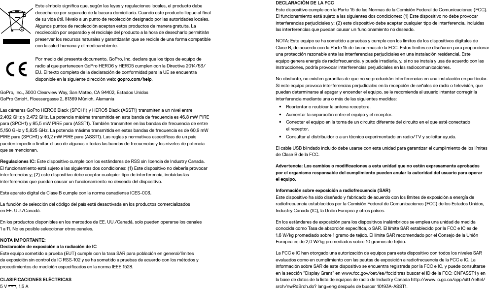 Este símbolo signica que, según las leyes y regulaciones locales, el producto debe desecharse por separado de la basura domiciliaria. Cuando este producto llegue al nal de su vida útil, llévalo a un punto de recolección designado por las autoridades locales. Algunos puntos de recolección aceptan estos productos de manera gratuita. La recolección por separado y el reciclaje del producto a la hora de desecharlo permitirán preservar los recursos naturales y garantizarán que se recicle de una forma compatible con la salud humana y el medioambiente.Por medio del presente documento, GoPro, Inc. declara que los tipos de equipo de radio al que pertenecen GoPro HERO6 y HERO5 cumplen con la Directiva 2014/53/EU. El texto completo de la declaración de conformidad para la UE se encuentra disponible en la siguiente dirección web: gopro.com/help.GoPro, Inc., 3000 Clearview Way, San Mateo, CA 94402, Estados Unidos GoPro GmbH, Floessergasse 2, 81369 Múnich, AlemaniaLas cámaras GoPro HERO6 Black (SPCH1) y HERO5 Black (ASST1) transmiten a un nivel entre  2,402 GHz y 2,472 GHz. La potencia máxima transmitida en esta banda de frecuencia es 46,8 mW PIRE para (SPCH1) y 85,5 mW PIRE para (ASST1). También transmiten en las bandas de frecuencia de entre 5,150 GHz y 5,825 GHz. La potencia máxima transmitida en estas bandas de frecuencia es de 60,9 mW PIRE para (SPCH1) y 40,2 mW PIRE para (ASST1). Las reglas y normativas especícas de un país  pueden impedir o limitar el uso de algunas o todas las bandas de frecuencias y los niveles de potencia que se mencionan.Regulaciones IC: Este dispositivo cumple con los estándares de RSS sin licencia de Industry Canada. El funcionamiento está sujeto a las siguientes dos condiciones: (1) Este dispositivo no debería provocar interferencias y; (2) este dispositivo debe aceptar cualquier tipo de interferencia, incluidas las interferencias que puedan causar un funcionamiento no deseado del dispositivo.Este aparato digital de Clase B cumple con la norma canadiense ICES-003.La función de selección del código del país está desactivada en los productos comercializados  en EE.UU./Canadá.En los productos disponibles en los mercados de EE.UU./Canadá, solo pueden operarse los canales  1 a 11. No es posible seleccionar otros canales.NOTA IMPORTANTE: Declaración de exposición a la radiación de IC Este equipo sometido a prueba (EUT) cumple con la tasa SAR para población en general/límites de exposición sin control de IC RSS-102 y se ha sometido a pruebas de acuerdo con los métodos y procedimientos de medición especicados en la norma IEEE 1528.CLASIFICACIONES ELÉCTRICAS 5V , 1,5A DECLARACIÓN DE LA FCC Este dispositivo cumple con la Parte 15 de las Normas de la Comisión Federal de Comunicaciones (FCC). El funcionamiento está sujeto a las siguientes dos condiciones: (1) Este dispositivo no debe provocar interferencias perjudiciales y; (2) este dispositivo debe aceptar cualquier tipo de interferencia, incluidas las interferencias que puedan causar un funcionamiento no deseado.NOTA: Este equipo se ha sometido a pruebas y cumple con los límites de los dispositivos digitales de Clase B, de acuerdo con la Parte 15 de las normas de la FCC. Estos límites se diseñaron para proporcionar una protección razonable ante las interferencias perjudiciales en una instalación residencial. Este equipo genera energía de radiofrecuencia, y puede irradiarla, y, si no se instala y usa de acuerdo con las instrucciones, podría provocar interferencias perjudiciales en las radiocomunicaciones. No obstante, no existen garantías de que no se producirán interferencias en una instalación en particular. Si este equipo provoca interferencias perjudiciales en la recepción de señales de radio o televisión, que puedan determinarse al apagar y encender el equipo, se le recomienda al usuario intentar corregir la interferencia mediante una o más de las siguientes medidas:•  Reorientar o reubicar la antena receptora.•  Aumentar la separación entre el equipo y el receptor.•  Conectar el equipo en la toma de un circuito diferente del circuito en el que esté conectado elreceptor.•  Consultar al distribuidor o a un técnico experimentado en radio/TV y solicitar ayuda.El cable USB blindado incluido debe usarse con esta unidad para garantizar el cumplimiento de los límites de Clase B de la FCC.Advertencia: Los cambios o modicaciones a esta unidad que no estén expresamente aprobados por el organismo responsable del cumplimiento pueden anular la autoridad del usuario para operar el equipo. Información sobre exposición a radiofrecuencia (SAR) Este dispositivo ha sido diseñado y fabricado de acuerdo con los límites de exposición a energía de radiofrecuencia establecidos por la Comisión Federal de Comunicaciones (FCC) de los Estados Unidos, Industry Canada (IC), la Unión Europea y otros países.En los estándares de exposición para los dispositivos inalámbricos se emplea una unidad de medida conocida como Tasa de absorción especíca, o SAR. El límite SAR establecido por la FCC e IC es de 1,6W/kg promediado sobre 1 gramo de tejido. El límite SAR recomendado por el Consejo de la Unión Europea es de 2,0W/kg promediados sobre 10 gramos de tejido. La FCC e IC han otorgado una autorización de equipos para este dispositivo con todos los niveles SAR evaluados como en cumplimiento con las pautas de exposición a radiofrecuencia de la FCC e IC. La información sobre SAR de este dispositivo se encuentra registrada por la FCC e IC, y puede consultarse en la sección “Display Grant” en www.fcc.gov/oet/ea/fccid tras buscar el ID de la FCC: CNFASST1 y en la base de datos de la lista de equipos de radio de Industry Canada http://www.ic.gc.ca/app/sitt/reltel/srch/nwRdSrch.do? lang=eng después de buscar 10193A-ASST1.