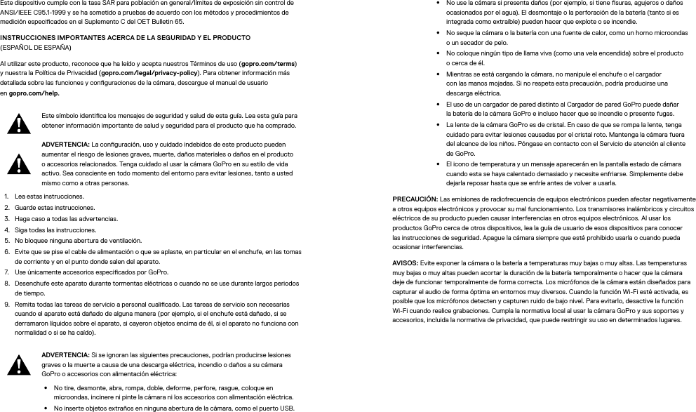 Este dispositivo cumple con la tasa SAR para población en general/límites de exposición sin control de ANSI/IEEE C95.1-1999 y se ha sometido a pruebas de acuerdo con los métodos y procedimientos de medición especicados en el Suplemento C del OET Bulletin 65.INSTRUCCIONES IMPORTANTES ACERCA DE LA SEGURIDAD Y EL PRODUCTO  (ESPAÑOL DE ESPAÑA)Al utilizar este producto, reconoce que ha leído y acepta nuestros Términos de uso (gopro.com/terms) y nuestra la Política de Privacidad (gopro.com/legal/privacy-policy). Para obtener información más detallada sobre las funciones y conguraciones de la cámara, descargue el manual de usuario  en gopro.com/help.Este símbolo identica los mensajes de seguridad y salud de esta guía. Lea esta guía para obtener información importante de salud y seguridad para el producto que ha comprado.ADVERTENCIA: La conguración, uso y cuidado indebidos de este producto pueden aumentar el riesgo de lesiones graves, muerte, daños materiales o daños en el producto o accesorios relacionados. Tenga cuidado al usar la cámara GoPro en su estilo de vida activo. Sea consciente en todo momento del entorno para evitar lesiones, tanto a usted mismo como a otras personas.1.  Lea estas instrucciones.2.  Guarde estas instrucciones.3.  Haga caso a todas las advertencias.4.  Siga todas las instrucciones.5.  No bloquee ninguna abertura de ventilación.6.  Evite que se pise el cable de alimentación o que se aplaste, en particular en el enchufe, en las tomas de corriente y en el punto donde salen del aparato.7.  Use únicamente accesorios especicados por GoPro.8.  Desenchufe este aparato durante tormentas eléctricas o cuando no se use durante largos periodos de tiempo.9.  Remita todas las tareas de servicio a personal cualicado. Las tareas de servicio son necesarias cuando el aparato está dañado de alguna manera (por ejemplo, si el enchufe está dañado, si se derramaron líquidos sobre el aparato, si cayeron objetos encima de él, si el aparato no funciona con normalidad o si se ha caído).ADVERTENCIA: Si se ignoran las siguientes precauciones, podrían producirse lesiones graves o la muerte a causa de una descarga eléctrica, incendio o daños a su cámara GoPro o accesorios con alimentación eléctrica:•  No tire, desmonte, abra, rompa, doble, deforme, perfore, rasgue, coloque en microondas, incinere ni pinte la cámara ni los accesorios con alimentación eléctrica.•  No inserte objetos extraños en ninguna abertura de la cámara, como el puerto USB.•  No use la cámara si presenta daños (por ejemplo, si tiene suras, agujeros o daños ocasionados por el agua). El desmontaje o la perforación de la batería (tanto si es integrada como extraíble) pueden hacer que explote o se incendie.•  No seque la cámara o la batería con una fuente de calor, como un horno microondas o un secador de pelo.•  No coloque ningún tipo de llama viva (como una vela encendida) sobre el producto o cerca de él.•  Mientras se está cargando la cámara, no manipule el enchufe o el cargador con lasmanos mojadas. Si no respeta esta precaución, podría producirse una descargaeléctrica.•  El uso de un cargador de pared distinto al Cargador de pared GoPro puede dañar labatería de la cámara GoPro e incluso hacer que se incendie o presente fugas. •  La lente de la cámara GoPro es de cristal. En caso de que se rompa la lente, tenga cuidado para evitar lesiones causadas por el cristal roto. Mantenga la cámara fuera del alcance de los niños. Póngase en contacto con el Servicio de atención al cliente de GoPro.•  El icono de temperatura y un mensaje aparecerán en la pantalla estado de cámara cuando esta se haya calentado demasiado y necesite enfriarse. Simplemente debe dejarla reposar hasta que se enfríe antes de volver a usarla.PRECAUCIÓN: Las emisiones de radiofrecuencia de equipos electrónicos pueden afectar negativamente a otros equipos electrónicos y provocar su mal funcionamiento. Los transmisores inalámbricos y circuitos eléctricos de su producto pueden causar interferencias en otros equipos electrónicos. Al usar los productos GoPro cerca de otros dispositivos, lea la guía de usuario de esos dispositivos para conocer las instrucciones de seguridad. Apague la cámara siempre que esté prohibido usarla o cuando pueda ocasionar interferencias. AVISOS: Evite exponer la cámara o la batería a temperaturas muy bajas o muy altas. Las temperaturas muy bajas o muy altas pueden acortar la duración de la batería temporalmente o hacer que la cámara deje de funcionar temporalmente de forma correcta. Los micrófonos de la cámara están diseñados para capturar el audio de forma óptima en entornos muy diversos. Cuando la función Wi-Fi esté activada, es posible que los micrófonos detecten y capturen ruido de bajo nivel. Para evitarlo, desactive la función Wi-Fi cuando realice grabaciones. Cumpla la normativa local al usar la cámara GoPro y sus soportes y accesorios, incluida la normativa de privacidad, que puede restringir su uso en determinados lugares.