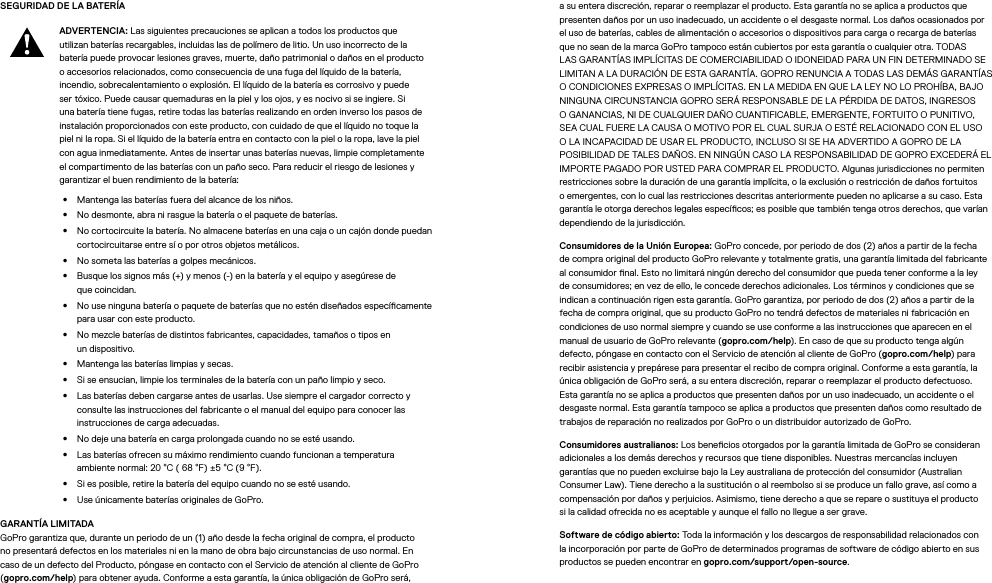 SEGURIDAD DE LA BATERÍA ADVERTENCIA: Las siguientes precauciones se aplican a todos los productos que utilizan baterías recargables, incluidas las de polímero de litio. Un uso incorrecto de la batería puede provocar lesiones graves, muerte, daño patrimonial o daños en el producto o accesorios relacionados, como consecuencia de una fuga del líquido de la batería, incendio, sobrecalentamiento o explosión. El líquido de la batería es corrosivo y puede ser tóxico. Puede causar quemaduras en la piel y los ojos, y es nocivo si se ingiere. Si una batería tiene fugas, retire todas las baterías realizando en orden inverso los pasos de instalación proporcionados con este producto, con cuidado de que el líquido no toque la piel ni la ropa. Si el líquido de la batería entra en contacto con la piel o la ropa, lave la piel con agua inmediatamente. Antes de insertar unas baterías nuevas, limpie completamente el compartimento de las baterías con un paño seco. Para reducir el riesgo de lesiones y garantizar el buen rendimiento de la batería: •  Mantenga las baterías fuera del alcance de los niños.•  No desmonte, abra ni rasgue la batería o el paquete de baterías.•  No cortocircuite la batería. No almacene baterías en una caja o un cajón donde puedan cortocircuitarse entre sí o por otros objetos metálicos.•  No someta las baterías a golpes mecánicos.•  Busque los signos más (+) y menos (-) en la batería y el equipo y asegúrese de quecoincidan.•  No use ninguna batería o paquete de baterías que no estén diseñados especícamente para usar con este producto.•  No mezcle baterías de distintos fabricantes, capacidades, tamaños o tipos en undispositivo.•  Mantenga las baterías limpias y secas.•  Si se ensucian, limpie los terminales de la batería con un paño limpio y seco.•  Las baterías deben cargarse antes de usarlas. Use siempre el cargador correcto y consulte las instrucciones del fabricante o el manual del equipo para conocer las instrucciones de carga adecuadas.•  No deje una batería en carga prolongada cuando no se esté usando.•  Las baterías ofrecen su máximo rendimiento cuando funcionan a temperatura ambiente normal: 20°C ( 68 °F) ±5°C (9 °F).•  Si es posible, retire la batería del equipo cuando no se esté usando.•  Use únicamente baterías originales de GoPro.GARANTÍA LIMITADA GoPro garantiza que, durante un periodo de un (1) año desde la fecha original de compra, el producto no presentará defectos en los materiales ni en la mano de obra bajo circunstancias de uso normal. En caso de un defecto del Producto, póngase en contacto con el Servicio de atención al cliente de GoPro (gopro.com/help) para obtener ayuda. Conforme a esta garantía, la única obligación de GoPro será, a su entera discreción, reparar o reemplazar el producto. Esta garantía no se aplica a productos que presenten daños por un uso inadecuado, un accidente o el desgaste normal. Los daños ocasionados por el uso de baterías, cables de alimentación o accesorios o dispositivos para carga o recarga de baterías que no sean de la marca GoPro tampoco están cubiertos por esta garantía o cualquier otra. TODAS LAS GARANTÍAS IMPLÍCITAS DE COMERCIABILIDAD O IDONEIDAD PARA UN FIN DETERMINADO SE LIMITAN A LA DURACIÓN DE ESTA GARANTÍA. GOPRO RENUNCIA A TODAS LAS DEMÁS GARANTÍAS O CONDICIONES EXPRESAS O IMPLÍCITAS. EN LA MEDIDA EN QUE LA LEY NO LO PROHÍBA, BAJO NINGUNA CIRCUNSTANCIA GOPRO SERÁ RESPONSABLE DE LA PÉRDIDA DE DATOS, INGRESOS O GANANCIAS, NI DE CUALQUIER DAÑO CUANTIFICABLE, EMERGENTE, FORTUITO O PUNITIVO, SEA CUAL FUERE LA CAUSA O MOTIVO POR EL CUAL SURJA O ESTÉ RELACIONADO CON EL USO O LA INCAPACIDAD DE USAR EL PRODUCTO, INCLUSO SI SE HA ADVERTIDO A GOPRO DE LA POSIBILIDAD DE TALES DAÑOS. EN NINGÚN CASO LA RESPONSABILIDAD DE GOPRO EXCEDERÁ EL IMPORTE PAGADO POR USTED PARA COMPRAR EL PRODUCTO. Algunas jurisdicciones no permiten restricciones sobre la duración de una garantía implícita, o la exclusión o restricción de daños fortuitos o emergentes, con lo cual las restricciones descritas anteriormente pueden no aplicarse a su caso. Esta garantía le otorga derechos legales especícos; es posible que también tenga otros derechos, que varían dependiendo de la jurisdicción.Consumidores de la Unión Europea: GoPro concede, por periodo de dos (2) años a partir de la fecha de compra original del producto GoPro relevante y totalmente gratis, una garantía limitada del fabricante al consumidor nal. Esto no limitará ningún derecho del consumidor que pueda tener conforme a la ley de consumidores; en vez de ello, le concede derechos adicionales. Los términos y condiciones que se indican a continuación rigen esta garantía. GoPro garantiza, por periodo de dos (2) años a partir de la fecha de compra original, que su producto GoPro no tendrá defectos de materiales ni fabricación en condiciones de uso normal siempre y cuando se use conforme a las instrucciones que aparecen en el manual de usuario de GoPro relevante (gopro.com/help). En caso de que su producto tenga algún defecto, póngase en contacto con el Servicio de atención al cliente de GoPro (gopro.com/help) para recibir asistencia y prepárese para presentar el recibo de compra original. Conforme a esta garantía, la única obligación de GoPro será, a su entera discreción, reparar o reemplazar el producto defectuoso. Esta garantía no se aplica a productos que presenten daños por un uso inadecuado, un accidente o el desgaste normal. Esta garantía tampoco se aplica a productos que presenten daños como resultado de trabajos de reparación no realizados por GoPro o un distribuidor autorizado de GoPro.Consumidores australianos: Los benecios otorgados por la garantía limitada de GoPro se consideran adicionales a los demás derechos y recursos que tiene disponibles. Nuestras mercancías incluyen garantías que no pueden excluirse bajo la Ley australiana de protección del consumidor (Australian Consumer Law). Tiene derecho a la sustitución o al reembolso si se produce un fallo grave, así como a compensación por daños y perjuicios. Asimismo, tiene derecho a que se repare o sustituya el producto sila calidad ofrecida no es aceptable y aunque el fallo no llegue a ser grave.Software de código abierto: Toda la información y los descargos de responsabilidad relacionados con la incorporación por parte de GoPro de determinados programas de software de código abierto en sus productos se pueden encontrar en gopro.com/support/open-source.