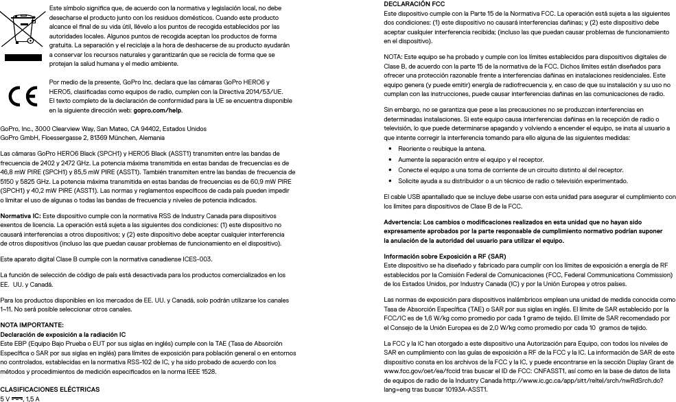 Este símbolo signica que, de acuerdo con la normativa y legislación local, no debe desecharse el producto junto con los residuos domésticos. Cuando este producto alcance el nal de su vida útil, llévelo a los puntos de recogida establecidos por las autoridades locales. Algunos puntos de recogida aceptan los productos de forma gratuita. La separación y el reciclaje a la hora de deshacerse de su producto ayudarán a conservar los recursos naturales y garantizarán que se recicla de forma que se protejan la salud humana y el medio ambiente.Por medio de la presente, GoPro Inc. declara que las cámaras GoPro HERO6 y HERO5, clasicadas como equipos de radio, cumplen con la Directiva 2014/53/UE. Eltexto completo de la declaración de conformidad para la UE se encuentra disponible en la siguiente dirección web: gopro.com/help.GoPro, Inc., 3000 Clearview Way, San Mateo, CA 94402, Estados Unidos GoPro GmbH, Floessergasse 2, 81369 München, AlemaniaLas cámaras GoPro HERO6 Black (SPCH1) y HERO5 Black (ASST1) transmiten entre las bandas de frecuencia de 2402 y 2472 GHz. La potencia máxima transmitida en estas bandas de frecuencias es de 46,8 mW PIRE (SPCH1) y 85,5 mW PIRE (ASST1). También transmiten entre las bandas de frecuencia de 5150 y 5825 GHz. La potencia máxima transmitida en estas bandas de frecuencias es de 60,9 mW PIRE (SPCH1) y 40,2 mW PIRE (ASST1). Las normas y reglamentos especícos de cada país pueden impedir  o limitar el uso de algunas o todas las bandas de frecuencia y niveles de potencia indicados.Normativa IC: Este dispositivo cumple con la normativa RSS de Industry Canada para dispositivos exentosde licencia. La operación está sujeta a las siguientes dos condiciones: (1) este dispositivo no causará interferencias a otros dispositivos; y (2) este dispositivo debe aceptar cualquier interferencia deotros dispositivos (incluso las que puedan causar problemas de funcionamiento en el dispositivo).Este aparato digital Clase B cumple con la normativa canadiense ICES-003.La función de selección de código de país está desactivada para los productos comercializados en los EE. UU. y Canadá.Para los productos disponibles en los mercados de EE.UU. y Canadá, solo podrán utilizarse los canales 1~11. No será posible seleccionar otros canales.NOTA IMPORTANTE: Declaración de exposición a la radiación IC Este EBP (Equipo Bajo Prueba o EUT por sus siglas en inglés) cumple con la TAE (Tasa de Absorción Especíca o SAR por sus siglas en inglés) para límites de exposición para población general o en entornos no controlados, establecidas en la normativa RSS-102 de IC, y ha sido probado de acuerdo con los métodos y procedimientos de medición especicados en la norma IEEE 1528.CLASIFICACIONES ELÉCTRICAS 5V , 1,5A DECLARACIÓN FCC Este dispositivo cumple con la Parte 15 de la Normativa FCC. La operación está sujeta a las siguientes dos condiciones: (1) este dispositivo no causará interferencias dañinas; y (2) este dispositivo debe aceptarcualquier interferencia recibida; (incluso las que puedan causar problemas de funcionamiento en el dispositivo).NOTA: Este equipo se ha probado y cumple con los límites establecidos para dispositivos digitales de ClaseB, de acuerdo con la parte 15 de la normativa de la FCC. Dichos límites están diseñados para ofreceruna protección razonable frente a interferencias dañinas en instalaciones residenciales. Este equipo genera (y puede emitir) energía de radiofrecuencia y, en caso de que su instalación y su uso no cumplan con las instrucciones, puede causar interferencias dañinas en las comunicaciones de radio. Sin embargo, no se garantiza que pese a las precauciones no se produzcan interferencias en determinadasinstalaciones. Si este equipo causa interferencias dañinas en la recepción de radio o televisión, lo que puede determinarse apagando y volviendo a encender el equipo, se insta al usuario a queintente corregir la interferencia tomando para ello alguna de las siguientes medidas:•  Reoriente o reubique la antena.•  Aumente la separación entre el equipo y el receptor.•  Conecte el equipo a una toma de corriente de un circuito distinto al del receptor.•  Solicite ayuda a su distribuidor o a un técnico de radio o televisión experimentado.El cable USB apantallado que se incluye debe usarse con esta unidad para asegurar el cumplimiento con los límites para dispositivos de Clase B de la FCC.Advertencia: Los cambios o modicaciones realizados en esta unidad que no hayan sido expresamente aprobados por la parte responsable de cumplimiento normativo podrían suponer laanulación de la autoridad del usuario para utilizar el equipo. Información sobre Exposición a RF (SAR) Este dispositivo se ha diseñado y fabricado para cumplir con los límites de exposición a energía de RF establecidos por la Comisión Federal de Comunicaciones (FCC, Federal Communications Commission) delos Estados Unidos, por Industry Canada (IC) y por la Unión Europea y otros países.Las normas de exposición para dispositivos inalámbricos emplean una unidad de medida conocida como Tasa de Absorción Especíca (TAE) o SAR por sus siglas en inglés. El límite de SAR establecido por la FCC/IC es de 1,6W/kg como promedio por cada 1gramo de tejido. El límite de SAR recomendado por elConsejo de la Unión Europea es de 2,0W/kg como promedio por cada 10 gramos de tejido. La FCC y la IC han otorgado a este dispositivo una Autorización para Equipo, con todos los niveles de SAR en cumplimiento con las guías de exposición a RF de la FCC y la IC. La información de SAR de este dispositivo consta en los archivos de la FCC y la IC, y puede encontrarse en la sección Display Grant de www.fcc.gov/oet/ea/fccid tras buscar el ID de FCC: CNFASST1, así como en la base de datos de lista de equipos de radio de la Industry Canada http://www.ic.gc.ca/app/sitt/reltel/srch/nwRdSrch.do? lang=eng tras buscar 10193A-ASST1.