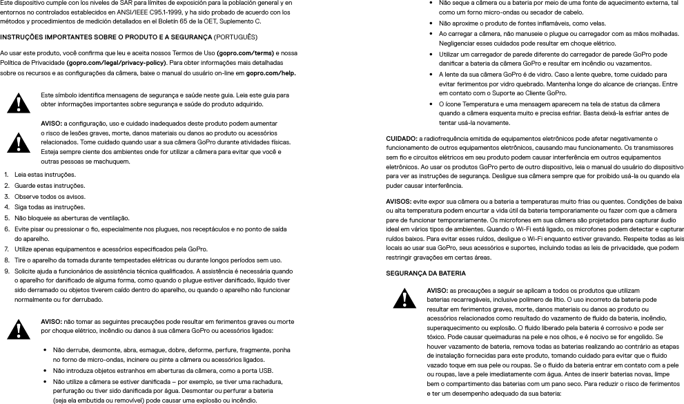 Este dispositivo cumple con los niveles de SAR para límites de exposición para la población general y en entornos no controlados establecidos en ANSI/IEEE C95.1-1999, y ha sido probado de acuerdo con los métodos y procedimientos de medición detallados en el Boletín 65 de la OET, Suplemento C.INSTRUÇÕES IMPORTANTES SOBRE O PRODUTO E A SEGURANÇA (PORTUGUÊS)Ao usar este produto, você conrma que leu e aceita nossos Termos de Uso (gopro.com/terms) e nossa Política de Privacidade (gopro.com/legal/privacy-policy). Para obter informações mais detalhadas sobre os recursos e as congurações da câmera, baixe o manual do usuário on-line em gopro.com/help.Este símbolo identica mensagens de segurança e saúde neste guia. Leia este guia para obter informações importantes sobre segurança e saúde do produto adquirido.AVISO: a conguração, uso e cuidado inadequados deste produto podem aumentar o risco de lesões graves, morte, danos materiais ou danos ao produto ou acessórios relacionados. Tome cuidado quando usar a sua câmera GoPro durante atividades físicas. Esteja sempre ciente dos ambientes onde for utilizar a câmera para evitar que você e outras pessoas se machuquem.1.  Leia estas instruções.2.  Guarde estas instruções.3.  Observe todos os avisos.4.  Siga todas as instruções.5.  Não bloqueie as aberturas de ventilação.6.  Evite pisar ou pressionar o o, especialmente nos plugues, nos receptáculos e no ponto de saída doaparelho.7.  Utilize apenas equipamentos e acessórios especicados pela GoPro.8.  Tire o aparelho da tomada durante tempestades elétricas ou durante longos períodos sem uso.9.  Solicite ajuda a funcionários de assistência técnica qualicados. A assistência é necessária quando o aparelho for danicado de alguma forma, como quando o plugue estiver danicado, líquido tiver sido derramado ou objetos tiverem caído dentro do aparelho, ou quando o aparelho não funcionar normalmente ou for derrubado.AVISO: não tomar as seguintes precauções pode resultar em ferimentos graves ou morte por choque elétrico, incêndio ou danos à sua câmera GoPro ou acessórios ligados:•  Não derrube, desmonte, abra, esmague, dobre, deforme, perfure, fragmente, ponha noforno de micro-ondas, incinere ou pinte a câmera ou acessórios ligados.•  Não introduza objetos estranhos em aberturas da câmera, como a porta USB.•  Não utilize a câmera se estiver danicada – por exemplo, se tiver uma rachadura, perfuração ou tiver sido danicada por água. Desmontar ou perfurar a bateria  (seja ela embutida ou removível) pode causar uma explosão ou incêndio.•  Não seque a câmera ou a bateria por meio de uma fonte de aquecimento externa, tal como um forno micro-ondas ou secador de cabelo.•  Não aproxime o produto de fontes inamáveis, como velas.•  Ao carregar a câmera, não manuseie o plugue ou carregador com as mãos molhadas. Negligenciar esses cuidados pode resultar em choque elétrico.•  Utilizar um carregador de parede diferente do carregador de parede GoPro pode danicar a bateria da câmera GoPro e resultar em incêndio ou vazamentos. •  A lente da sua câmera GoPro é de vidro. Caso a lente quebre, tome cuidado para evitarferimentos por vidro quebrado. Mantenha longe do alcance de crianças. Entre emcontato com o Suporte ao Cliente GoPro.•  O ícone Temperatura e uma mensagem aparecem na tela de status da câmera quandoacâmera esquenta muito e precisa esfriar. Basta deixá-la esfriar antes de tentarusá-la novamente.CUIDADO: a radiofrequência emitida de equipamentos eletrônicos pode afetar negativamente o funcionamento de outros equipamentos eletrônicos, causando mau funcionamento. Os transmissores semo e circuitos elétricos em seu produto podem causar interferência em outros equipamentos eletrônicos. Ao usar os produtos GoPro perto de outro dispositivo, leia o manual do usuário do dispositivo para ver as instruções de segurança. Desligue sua câmera sempre que for proibido usá-la ou quando ela puder causar interferência. AVISOS: evite expor sua câmera ou a bateria a temperaturas muito frias ou quentes. Condições de baixa ou alta temperatura podem encurtar a vida útil da bateria temporariamente ou fazer com que a câmera pare de funcionar temporariamente. Os microfones em sua câmera são projetados para capturar áudio ideal em vários tipos de ambientes. Quando o Wi-Fi está ligado, os microfones podem detectar e capturar ruídos baixos. Para evitar esses ruídos, desligue o Wi-Fi enquanto estiver gravando. Respeite todas as leis locais ao usar sua GoPro, seus acessórios e suportes, incluindo todas as leis de privacidade, que podem restringir gravações em certas áreas.SEGURANÇA DA BATERIA AVISO: as precauções a seguir se aplicam a todos os produtos que utilizam baterias recarregáveis, inclusive polímero de lítio. O uso incorreto da bateria pode resultar em ferimentos graves, morte, danos materiais ou danos ao produto ou acessórios relacionados como resultado do vazamento de uido da bateria, incêndio, superaquecimento ou explosão. O uido liberado pela bateria é corrosivo e pode ser tóxico. Pode causar queimaduras na pele e nos olhos, e é nocivo se for engolido. Se houver vazamento de bateria, remova todas as baterias realizando ao contrário as etapas de instalação fornecidas para este produto, tomando cuidado para evitar que o uido vazado toque em sua pele ou roupas. Se o uido da bateria entrar em contato com a pele ou roupas, lave a pele imediatamente com água. Antes de inserir baterias novas, limpe bem o compartimento das baterias com um pano seco. Para reduzir o risco de ferimentos e ter um desempenho adequado da sua bateria: