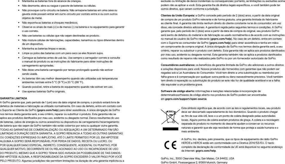 •  Mantenha as baterias fora do alcance de crianças.•  Não desmonte, abra ou rasgue o pacote de baterias ou células.•  Não provoque curto-circuito na bateria. Não armazene baterias em uma caixa ou gavetaonde possam entrar em curto-circuito por contato entre si ou com outros objetos de metal.•  Não exponha as baterias a choques mecânicos.•  Observe os sinais de mais (+) e de menos (-) na bateria e no equipamento para garantir o uso correto.•  Não use baterias ou células que não sejam destinadas ao produto.•  Não misture células de fabricações, capacidades, tamanhos ou tipos diferentes dentro de um dispositivo.•  Mantenha as baterias limpas e secas.•  Limpe os polos das baterias com um pano seco se eles carem sujos.•  Carregue as baterias antes de usá-las. Use sempre o carregador correto e consulte o manual do produto ou as instruções do fabricante para obter instruções de carregamento apropriadas.•  Não deixe uma bateria carregando por tempo prolongado quando não estiver sendousada.•  As baterias têm seu melhor desempenho quando são utilizadas sob temperaturas ambientes normais entre 5 °C (9 °F) e 20 °C (68 °F).•  Quando possível, retire a bateria do equipamento quando não estiver em uso.•  Use apenas baterias GoPro originais.GARANTIA LIMITADA A GoPro garante que, pelo período de 1 (um) ano da data original de compra, o produto estará livre de defeitos de materiais e fabricação se utilizado normalmente. Em caso de defeito, entre em contato com o Suporte ao Cliente da GoPro (gopro.com/help) para obter assistência. A única obrigação da GoPro nos termos desta garantia será, a seu critério, reparar ou substituir o produto. Esta garantia não se aplica aos produtos danicados por mau uso, acidente ou desgaste normal. Danos resultantes do uso de baterias, cabos de energia ou outros acessórios ou dispositivos de carregamento/recarregamento de bateria que não sejam da GoPro também não estão cobertos por esta ou qualquer outra garantia. TODAS AS GARANTIAS DE COMERCIALIZAÇÃO OU ADEQUAÇÃO A UM DETERMINADO FIM SÃO LIMITADAS À DURAÇÃO DESTA GARANTIA. A GOPRO RENUNCIA A TODAS AS OUTRAS GARANTIAS OU CONDIÇÕES EXPRESSAS OU IMPLÍCITAS. ATÉ O LIMITE PERMITIDO POR LEI, EM HIPÓTESE ALGUMA A GOPRO SERÁ RESPONSÁVEL POR PERDA DE DADOS, RECEITA OU LUCRO, OU POR QUALQUER DANO ESPECIAL, INDIRETO, CONSEQUENTE, ACIDENTAL OU PUNITIVO, POR QUALQUER MOTIVO, DECORRENTE DE OU RELACIONADO AO USO OU INCAPACIDADE DE USO DO PRODUTO, MESMO QUE A GOPRO TENHA SIDO AVISADA DA POSSIBILIDADE DE TAIS DANOS. EM HIPÓTESE ALGUMA, A RESPONSABILIDADE DA GOPRO EXCEDERÁ O VALOR PAGO POR VOCÊ PELO PRODUTO. Algumas jurisdições não permitem limitações na duração de uma garantia implícita ou a exclusão ou limitação de danos incidentais ou consequenciais; portanto, as limitações ou exclusões acima podem não se aplicar a você. Esta garantia lhe dá direitos legais especícos, e você também pode ter outros direitos, que variam conforme a jurisdição.Clientes da União Europeia: a GoPro concede pelo período de 2 (dois) anos, a partir da data original de compra de um produto GoPro relevante e de forma gratuita, uma garantia limitada do fabricante ao cliente nal. A garantia não limita nenhum direito do cliente constante na lei do consumidor; em vez disso, ela concede direitos adicionais. A garantia é regida pelos seguintes termos e condições. A GoPro garante que, pelo período de 2 (dois) anos a partir da data de compra do original, seu produto GoPro será isento de defeitos do material e de fabricação se usado normalmente e de acordo com as instruções no manual do usuário da GoPro relevante (gopro.com/help). No caso de um defeito, entre em contato com o Suporte ao consumidor da GoPro (gopro.com/help) para obter assistência e tenha em mãos um comprovante de compra original. A única obrigação da GoPro nos termos desta garantia será, a seu critério, reparar ou substituir o produto com defeito. Esta garantia não se aplica aos produtos danicados por mau uso, acidente ou desgaste normal. Esta garantia também não se aplica a produtos danicados como resultado de reparos não realizados pela GoPro ou por um fornecedor autorizado da GoPro.Consumidores australianos: os benefícios da garantia limitada da GoPro são adicionais a outros direitos e soluções disponíveis para você. Nossos produtos são fornecidos com garantias que não podem ser negadas sob a Lei Australiana do Consumidor. Você tem direito a uma substituição ou reembolso por falha grave e à compensação por qualquer outra perda ou dano razoavelmente previstos. Você também tem direito à reparação ou substituição do produto se este não for de qualidade aceitável e se a falha nãoequivaler a um problema grave.Software de código aberto: informações e isenções relacionadas à incorporação de determinadossoftwares de código aberto nos produtos da GoPro podem ser encontradas  em gopro.com/support/open-source.Este símbolo signica que, de acordo com as leis e regulamentos locais, seu produto deve ser descartado separadamente do lixo doméstico. Quando o produto chegar ao m de sua vida útil, leve-o a um ponto de coleta designado pelas autoridades locais. Alguns pontos de coleta aceitam produtos de graça. A coleta e a reciclagem separada do produto no momento do descarte ajudam a conservar os recursos naturais e garantir que ele seja reciclado de forma que proteja a saúde humana e o meio ambiente.A GoPro, Inc. declara, pelo presente, que os tipos de equipamento de rádio GoPro HERO6 e HERO5 estão em conformidade com a Diretiva 2014/53/EU. O texto completo da declaração de conformidade da UE está disponível no seguinte endereço da Internet: gopro.com/help.GoPro, Inc., 3000 Clearview Way, San Mateo, CA 94402, USA GoPro GmbH, Floessergasse 2, 81369 Munich, Germany