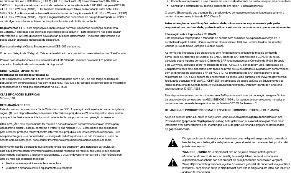 As câmeras GoPro HERO6 Black (SPCH1) e HERO5 Black (ASST1) transmitem entre 2,402 GHz e  2,472 GHz.  A potência máxima transmitida nesta faixa de frequência é de EIRP 46,8 mW para (SPCH1)  e EIRP 85,5 mW para (ASST1).  Elas também transmitem em faixas de frequência entre 5,150 GHz - 5,825 GHz. A potência máxima transmitida nestas faixas de frequência é de EIRP 60,9 mW para (SPCH1) e EIRP 40,2 mW para (ASST1). Regras e regulamentações especícas do país podem impedir ou limitar o uso de algumas ou todas as faixas de frequência listadas e do limite de potência.Regulamentos da IC: este dispositivo cumpre com as normas RSS isentas de licença da Indústria do Canadá. A operação está sujeita às duas condições a seguir: (1) Este dispositivo não pode causar interferência e; (2) este dispositivo deve aceitar qualquer interferência – incluindo interferência que possacausar operação indesejada do dispositivo.Este aparelho digital Classe B cumpre com a ICES-003 canadense.O recurso Seleção de Código do País está desabilitado para produtos comercializados nos EUA/Canadá.Para os produtos disponíveis nos mercados dos EUA/Canadá, somente os canais 1~11 podem ser operados. A seleção de outros canais não é possível.OBSERVAÇÃO IMPORTANTE: Declaração de exposição à radiação IC Este equipamento submetido a teste está em conformidade com o SAR no que tange os limites de população em geral/exposição não controlada na IC RSS-102 e foi testado de acordo com os métodos e procedimentos de medição especicados no IEEE 1528.CLASSIFICAÇÕES ELÉTRICAS 5V , 1.5A DECLARAÇÃO DE FCC Este dispositivo cumpre com a Parte 15 das Normas FCC. A operação está sujeita às duas condições a seguir: (1) Este dispositivo não pode causar interferência prejudicial e (2) este dispositivo deve aceitar qualquer interferência recebida, incluindo interferência que possa causar operação indesejada.OBSERVAÇÃO: este equipamento foi testado e considerado em conformidade com os limites para um aparelho digital Classe B, conforme a Parte 15 das Normas FCC. Estes limites são designados para oferecer proteção razoável contra interferência prejudicial em uma instalação residencial. Este equipamento gera — e pode irradiar — energia de radiofrequência e, se não instalado e usado de acordocom as instruções, pode causar interferência prejudicial com comunicações de rádio. No entanto, não há garantia de que a interferência não ocorra em uma instalação particular. Se este equipamento causar interferência prejudicial na recepção de rádio ou televisão, o que pode ser determinado desligando e ligando o equipamento, o usuário deverá tentar corrigir a interferência com umaou mais das seguintes medidas:•  Redirecione e reposicione a antena receptora.•  Aumente a distância entre o equipamento e o receptor.•  Conecte o equipamento a uma tomada em um circuito diferente do qual o receptor está conectado.•  Consultar o distribuidor ou técnico experiente em rádio/TV para assistência.O cabo USB protegido que acompanha o produto deve ser usado com esta unidade para garantir a conformidade com os limites da FCC Classe B.Aviso: alterações ou modicações nesta unidade, não aprovadas expressamente pela parte responsável por conformidade, podem invalidar a autonomia do usuário para operar o equipamento. Informação sobre Exposição a RF (SAR) Este dispositivo foi projetado e fabricado de acordo com os limites de exposição à energia de RF estabelecidos pela Federal Communications Commission (FCC) dos Estados Unidos, da Industry Canada(IC) e da União Europeia e outros países.As normas de exposição para dispositivos sem o utilizam uma unidade de medida conhecida  como Testede Absorção de Energia, ou SAR. O limite de SAR denido pela FCC/IC é 1,6 W/kg,  calculado sobre 1grama de tecido. O limite de SAR recomendado pelo Conselho da União Europeia é de 2,0 W/kg, calculado sobre 10 gramas de tecido. A FCC e IC concederam uma Autorização de Equipamento para este dispositivo com todos os níveis de SAR relatados e avaliados em conformidade com as diretrizes de exposição à RF da FCC e IC. As informações da SAR deste aparelho estão registradas na FCC e IC e podem ser encontradas na seção Exibir garantia, em www.fcc.gov/oet/ea/fccid, após pesquisar o ID da FCC: CNFASST1 e sob a base de dados da Lista de Equipamentos de  Rádio da Indústria do Canadá http://www.ic.gc.ca/app/sitt/reltel/srch/nwRdSrch.do? lang=eng  após pesquisar 10193A-ASST1.Este dispositivo está em conformidade com a SAR quanto aos limites de população em geral/limites de exposição não controlados na ANSI/IEEE C95.1-1999 e foi testado de acordo com os métodos e procedimentos de medição especicados no Boletim OET 65 Suplemento C.BELANGRIJKE PRODUCTINFORMATIE EN VEILIGHEIDSINSTRUCTIES (NEDERLANDS)Als je dit product gebruikt, erken je dat je onze Gebruiksvoorwaarden (gopro.com/terms) en ons Privacybeleid (gopro.com/legal/privacy-policy) hebt gelezen en er akkoord mee gaat. Voor meer informatie over camerafuncties en -instellingen kun je de gebruikershandleiding online downloaden opgopro.com/help.Dit symbool staat in deze gids voor berichten over veiligheid en gezondheid. Lees deze handleiding voor belangrijke veiligheids- en gezondheidsinformatie over het product dat je hebt aangeschaft.WAARSCHUWING: Als je dit product niet op de juiste manier instelt, gebruikt of onderhoudt, wordt de kans op ernstig lichamelijk letsel, de dood, schade aan eigendommen of schade aan het product en de bijbehorende accessoires vergroot. Wees altijd voorzichtig wanneer je je GoPro-camera gebruikt als onderdeel van je actieve levensstijl. Zorg ervoor dat je je altijd bewust bent van je omgeving om letsel aan jezelf en anderen te voorkomen.