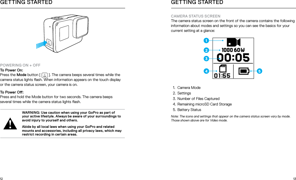 12 13GETTING STARTEDPOWERING ON + OFFTo Power On:Press the Mode button [   ]. The camera beeps several times while the camera status lights ash. When information appears on the touch display or the camera status screen, your camera is on.To Power O:Press and hold the Mode button for two seconds. The camera beeps several times while the camera status lights ash. WARNING: Use caution when using your GoPro as part of your active lifestyle. Always be aware of your surroundings to avoid injury to yourself and others. Abide by all local laws when using your GoPro and related mounts and accessories, including all privacy laws, which may restrict recording in certain areas.GETTING STARTEDCAMERA STATUS SCREENThe camera status screen on the front of the camera contains the following information about modes and settings so you can see the basics for your current setting at a glance:1.  Camera Mode2.  Settings3.  Number of Files Captured4.  Remaining microSD Card Storage5.  Battery StatusNote: The icons and settings that appear on the camera status screen vary by mode. Those shown above are for Video mode.1234 5