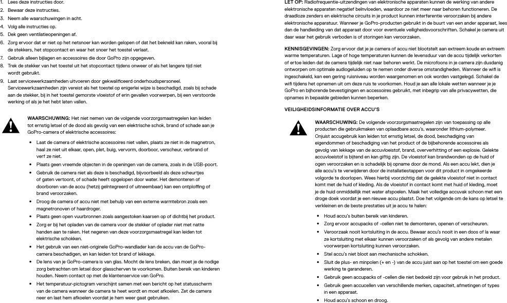 1.  Lees deze instructies door.2.  Bewaar deze instructies.3.  Neem alle waarschuwingen in acht.4.  Volg alle instructies op.5.  Dek geen ventilatieopeningen af.6.  Zorg ervoor dat er niet op het netsnoer kan worden gelopen of dat het bekneld kan raken, vooral bij de stekkers, het stopcontact en waar het snoer het toestel verlaat.7.  Gebruik alleen bijlagen en accessoires die door GoPro zijn opgegeven.8.  Trek de stekker van het toestel uit het stopcontact tijdens onweer of als het langere tijd niet wordtgebruikt.9.  Laat servicewerkzaamheden uitvoeren door gekwaliceerd onderhoudspersoneel. Servicewerkzaamheden zijn vereist als het toestel op enigerlei wijze is beschadigd, zoals bij schade aan de stekker, bij in het toestel gemorste vloeistof of erin gevallen voorwerpen, bij een verstoorde werking of als je het hebt laten vallen.WAARSCHUWING: Het niet nemen van de volgende voorzorgsmaatregelen kan leiden tot ernstig letsel of de dood als gevolg van een elektrische schok, brand of schade aan je GoPro-camera of elektrische accessoires:•  Laat de camera of elektrische accessoires niet vallen, plaats ze niet in de magnetron, haal ze niet uit elkaar, open, plet, buig, vervorm, doorboor, verscheur, verbrand of verf ze niet.•  Plaats geen vreemde objecten in de openingen van de camera, zoals in de USB-poort.•  Gebruik de camera niet als deze is beschadigd, bijvoorbeeld als deze scheurtjes of gaten vertoont, of schade heeft opgelopen door water. Het demonteren of doorborenvan de accu (hetzij geïntegreerd of uitneembaar) kan een ontplong of brand veroorzaken.•  Droog de camera of accu niet met behulp van een externe warmtebron zoals een magnetronoven of haardroger.•  Plaats geen open vuurbronnen zoals aangestoken kaarsen op of dichtbij het product.•  Zorg er bij het opladen van de camera voor de stekker of oplader niet met natte handen aan te raken. Het negeren van deze voorzorgsmaatregel kan leiden tot elektrische schokken.•  Het gebruik van een niet-originele GoPro-wandlader kan de accu van de GoPro-camera beschadigen, en kan leiden tot brand of lekkage. •  De lens van je GoPro-camera is van glas. Mocht de lens breken, dan moet je de nodige zorg betrachten om letsel door glasscherven te voorkomen. Buiten bereik van kinderen houden. Neem contact op met de klantenservice van GoPro.•  Het temperatuur-pictogram verschijnt samen met een bericht op het statusscherm van de camera wanneer de camera te heet wordt en moet afkoelen. Zet de camera neer en laat hem afkoelen voordat je hem weer gaat gebruiken.LET OP: Radiofrequentie-uitzendingen van elektronische apparaten kunnen de werking van andere elektronische apparaten negatief beïnvloeden, waardoor ze niet meer naar behoren functioneren. De draadloze zenders en elektrische circuits in je product kunnen interferentie veroorzaken bij andere elektronische apparatuur. Wanneer je GoPro-producten gebruikt in de buurt van een ander apparaat, lees dan de handleiding van dat apparaat door voor eventuele veiligheidsvoorschriften. Schakel je camera uit daar waar het gebruik verboden is of storingen kan veroorzaken. KENNISGEVINGEN: Zorg ervoor dat je je camera of accu niet blootstelt aan extreem koude en extreem warme temperaturen. Lage of hoge temperaturen kunnen de levensduur van de accu tijdelijk verkorten of ertoe leiden dat de camera tijdelijk niet naar behoren werkt. De microfoons in je camera zijn dusdanig ontworpen om optimale audiogeluiden op te nemen onder diverse omstandigheden. Wanneer de wi is ingeschakeld, kan een gering ruisniveau worden waargenomen en ook worden vastgelegd. Schakel de wi tijdens het opnemen uit om deze ruis te voorkomen. Houd je aan alle lokale wetten wanneer je je GoPro en bijhorende bevestigingen en accessoires gebruikt, met inbegrip van alle privacywetten, die opnames in bepaalde gebieden kunnen beperken.VEILIGHEIDSINFORMATIE OVER ACCU’S WAARSCHUWING: De volgende voorzorgsmaatregelen zijn van toepassing op alle producten die gebruikmaken van oplaadbare accu’s, waaronder lithium-polymeer. Onjuistaccugebruik kan leiden tot ernstig letsel, de dood, beschadiging van eigendommen of beschadiging van het product of de bijbehorende accessoires als gevolg van lekkage van de accuvloeistof, brand, oververhitting of een explosie. Gelekte accuvloeistof is bijtend en kan giftig zijn. De vloeistof kan brandwonden op de huid of ogen veroorzaken en is schadelijk bij opname door de mond. Als een accu lekt, dien je alle accu’s te verwijderen door de installatiestappen voor dit product in omgekeerde volgorde te doorlopen. Wees hierbij voorzichtig dat de gelekte vloeistof niet in contact komt met de huid of kleding. Als de vloeistof in contact komt met huid of kleding, moet je de huid onmiddellijk met water afspoelen. Maak het volledige accuvak schoon met een droge doek voordat je een nieuwe accu plaatst. Doe het volgende om de kans op letsel te verkleinen en de beste prestaties uit je accu te halen:•  Houd accu’s buiten bereik van kinderen.•  Zorg ervoor accupacks of -cellen niet te demonteren, openen of verscheuren.•  Veroorzaak nooit kortsluiting in de accu. Bewaar accu’s nooit in een doos of la waar ze kortsluiting met elkaar kunnen veroorzaken of als gevolg van andere metalen voorwerpen kortsluiting kunnen veroorzaken.•  Stel accu’s niet bloot aan mechanische schokken.•  Sluit de plus- en minpolen (+ en -) van de accu juist aan op het toestel om een goede werking te garanderen.•  Gebruik geen accupacks of -cellen die niet bedoeld zijn voor gebruik in het product.•  Gebruik geen accucellen van verschillende merken, capaciteit, afmetingen of types in een apparaat.•  Houd accu’s schoon en droog.