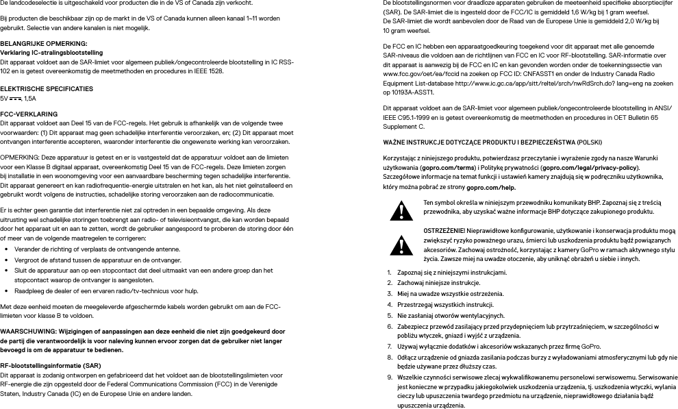 De landcodeselectie is uitgeschakeld voor producten die in de VS of Canada zijn verkocht.Bij producten die beschikbaar zijn op de markt in de VS of Canada kunnen alleen kanaal 1~11 worden gebruikt. Selectie van andere kanalen is niet mogelijk.BELANGRIJKE OPMERKING: Verklaring IC-stralingsblootstelling Dit apparaat voldoet aan de SAR-limiet voor algemeen publiek/ongecontroleerde blootstelling in IC RSS-102 en is getest overeenkomstig de meetmethoden en procedures in IEEE 1528.ELEKTRISCHE SPECIFICATIES 5V , 1,5A FCCVERKLARING Dit apparaat voldoet aan Deel 15 van de FCC-regels. Het gebruik is afhankelijk van de volgende twee voorwaarden: (1) Dit apparaat mag geen schadelijke interferentie veroorzaken, en; (2) Dit apparaat moet ontvangen interferentie accepteren, waaronder interferentie die ongewenste werking kan veroorzaken.OPMERKING: Deze apparatuur is getest en er is vastgesteld dat de apparatuur voldoet aan de limieten voor een Klasse B digitaal apparaat, overeenkomstig Deel 15 van de FCC-regels. Deze limieten zorgen bij installatie in een woonomgeving voor een aanvaardbare bescherming tegen schadelijke interferentie. Dit apparaat genereert en kan radiofrequentie-energie uitstralen en het kan, als het niet geïnstalleerd en gebruikt wordt volgens de instructies, schadelijke storing veroorzaken aan de radiocommunicatie. Er is echter geen garantie dat interferentie niet zal optreden in een bepaalde omgeving. Als deze uitrustingwel schadelijke storingen toebrengt aan radio- of televisieontvangst, die kan worden bepaald door het apparaat uit en aan te zetten, wordt de gebruiker aangespoord te proberen de storing door één of meer van de volgende maatregelen te corrigeren:•  Verander de richting of verplaats de ontvangende antenne.•  Vergroot de afstand tussen de apparatuur en de ontvanger.•  Sluit de apparatuur aan op een stopcontact dat deel uitmaakt van een andere groep dan het stopcontact waarop de ontvanger is aangesloten.•  Raadpleeg de dealer of een ervaren radio/tv-technicus voor hulp.Met deze eenheid moeten de meegeleverde afgeschermde kabels worden gebruikt om aan de FCC-limieten voor klasse B te voldoen.WAARSCHUWING: Wijzigingen of aanpassingen aan deze eenheid die niet zijn goedgekeurd door de partij die verantwoordelijk is voor naleving kunnen ervoor zorgen dat de gebruiker niet langer bevoegdis om de apparatuur te bedienen. RF-blootstellingsinformatie (SAR) Dit apparaat is zodanig ontworpen en gefabriceerd dat het voldoet aan de blootstellingslimieten voor RF-energie die zijn opgesteld door de Federal Communications Commission (FCC) in de Verenigde Staten,Industry Canada (IC) en de Europese Unie en andere landen.De blootstellingsnormen voor draadloze apparaten gebruiken de meeteenheid specieke absorptiecijfer (SAR). De SAR-limiet die is ingesteld door de FCC/IC is gemiddeld 1,6 W/kg bij 1 gram weefsel.  De SAR-limietdie wordt aanbevolen door de Raad van de Europese Unie is gemiddeld 2,0 W/kg bij  10 gram weefsel. De FCC en IC hebben een apparaatgoedkeuring toegekend voor dit apparaat met alle genoemde SAR-niveaus die voldoen aan de richtlijnen van FCC en IC voor RF-blootstelling. SAR-informatie over dit apparaat is aanwezig bij de FCC en IC en kan gevonden worden onder de toekenningssectie van www.fcc.gov/oet/ea/fccid na zoeken op FCC ID: CNFASST1 en onder de Industry Canada Radio Equipment List-database http://www.ic.gc.ca/app/sitt/reltel/srch/nwRdSrch.do? lang=eng na zoeken op 10193A-ASST1.Dit apparaat voldoet aan de SAR-limiet voor algemeen publiek/ongecontroleerde blootstelling in ANSI/IEEE C95.1-1999 en is getest overeenkomstig de meetmethoden en procedures in OET Bulletin 65 Supplement C.WAŻNE INSTRUKCJE DOTYCZĄCE PRODUKTU I BEZPIECZEŃSTWA (POLSKI)Korzystając z niniejszego produktu, potwierdzasz przeczytanie i wyrażenie zgody na nasze Warunki użytkowania (gopro.com/terms) i Politykę prywatności (gopro.com/legal/privacy-policy). Szczegółowe informacje na temat funkcji i ustawień kamery znajdują się w podręczniku użytkownika, który można pobrać ze strony gopro.com/help.Ten symbol określa w niniejszym przewodniku komunikaty BHP. Zapoznaj się z treścią przewodnika, aby uzyskać ważne informacje BHP dotyczące zakupionego produktu.OSTRZEŻENIE! Nieprawidłowe konﬁgurowanie, użytkowanie i konserwacja produktu mogą zwiększyć ryzyko poważnego urazu, śmierci lub uszkodzenia produktu bądź powiązanych akcesoriów. Zachowaj ostrożność, korzystając z kamery GoPro w ramach aktywnego stylu życia. Zawsze miej na uwadze otoczenie, aby uniknąć obrażeń u siebie i innych.1.  Zapoznaj się z niniejszymi instrukcjami.2.  Zachowaj niniejsze instrukcje.3.  Miej na uwadze wszystkie ostrzeżenia.4.  Przestrzegaj wszystkich instrukcji.5.  Nie zasłaniaj otworów wentylacyjnych.6.  Zabezpiecz przewód zasilający przed przydepnięciem lub przytrzaśnięciem, w szczególności w pobliżu wtyczek, gniazd i wyjść z urządzenia.7.  Używaj wyłącznie dodatków i akcesoriów wskazanych przez ﬁrmę GoPro.8.  Odłącz urządzenie od gniazda zasilania podczas burzy z wyładowaniami atmosferycznymi lub gdy nie będzie używane przez dłuższy czas.9.  Wszelkie czynności serwisowe zlecaj wykwaliﬁkowanemu personelowi serwisowemu. Serwisowanie jest konieczne w przypadku jakiegokolwiek uszkodzenia urządzenia, tj. uszkodzenia wtyczki, wylania cieczy lub upuszczenia twardego przedmiotu na urządzenie, nieprawidłowego działania bądź upuszczenia urządzenia.