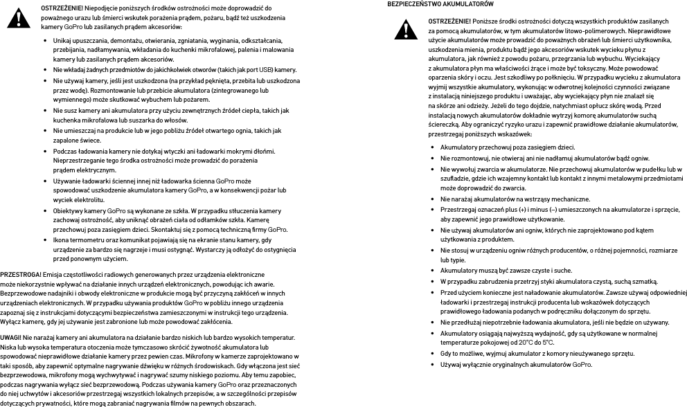 OSTRZEŻENIE! Niepodjęcie poniższych środków ostrożności może doprowadzić do poważnego urazu lub śmierci wskutek porażenia prądem, pożaru, bądź też uszkodzenia kamery GoPro lub zasilanych prądem akcesoriów:•  Unikaj upuszczania, demontażu, otwierania, zgniatania, wyginania, odkształcania, przebijania, nadłamywania, wkładania do kuchenki mikrofalowej, palenia i malowania kamery lub zasilanych prądem akcesoriów.•  Nie wkładaj żadnych przedmiotów do jakichkolwiek otworów (takich jak port USB) kamery.•  Nie używaj kamery, jeśli jest uszkodzona (na przykład pęknięta, przebita lub uszkodzona przez wodę). Rozmontowanie lub przebicie akumulatora (zintegrowanego lub wymiennego) może skutkować wybuchem lub pożarem.•  Nie susz kamery ani akumulatora przy użyciu zewnętrznych źródeł ciepła, takich jak kuchenka mikrofalowa lub suszarka do włosów.•  Nie umieszczaj na produkcie lub w jego pobliżu źródeł otwartego ognia, takich jak zapalone świece.•  Podczas ładowania kamery nie dotykaj wtyczki ani ładowarki mokrymi dłońmi. Nieprzestrzeganie tego środka ostrożności może prowadzić do porażenia prądem elektrycznym.•  Używanie ładowarki ściennej innej niż ładowarka ścienna GoPro może spowodować uszkodzenie akumulatora kamery GoPro, a w konsekwencji pożar lub wyciek elektrolitu. •  Obiektywy kamery GoPro są wykonane ze szkła. W przypadku stłuczenia kamery zachowaj ostrożność, aby uniknąć obrażeń ciała od odłamków szkła. Kamerę przechowuj poza zasięgiem dzieci. Skontaktuj się z pomocą techniczną ﬁrmy GoPro.•  Ikona termometru oraz komunikat pojawiają się na ekranie stanu kamery, gdy urządzenie za bardzo się nagrzeje i musi ostygnąć. Wystarczy ją odłożyć do ostygnięcia przed ponownym użyciem.PRZESTROGA! Emisja częstotliwości radiowych generowanych przez urządzenia elektroniczne może niekorzystnie wpływać na działanie innych urządzeń elektronicznych, powodując ich awarie. Bezprzewodowe nadajniki i obwody elektroniczne w produkcie mogą być przyczyną zakłóceń w innych urządzeniach elektronicznych. W przypadku używania produktów GoPro w pobliżu innego urządzenia zapoznaj się z instrukcjami dotyczącymi bezpieczeństwa zamieszczonymi w instrukcji tego urządzenia. Wyłącz kamerę, gdy jej używanie jest zabronione lub może powodować zakłócenia. UWAGI! Nie narażaj kamery ani akumulatora na działanie bardzo niskich lub bardzo wysokich temperatur. Niska lub wysoka temperatura otoczenia może tymczasowo skrócić żywotność akumulatora lub spowodować nieprawidłowe działanie kamery przez pewien czas. Mikrofony w kamerze zaprojektowano w taki sposób, aby zapewnić optymalne nagrywanie dźwięku w różnych środowiskach. Gdy włączona jest sieć bezprzewodowa, mikrofony mogą wychwytywać i nagrywać szumy niskiego poziomu. Aby temu zapobiec, podczas nagrywania wyłącz sieć bezprzewodową. Podczas używania kamery GoPro oraz przeznaczonych do niej uchwytów i akcesoriów przestrzegaj wszystkich lokalnych przepisów, a w szczególności przepisów dotyczących prywatności, które mogą zabraniać nagrywania ﬁlmów na pewnych obszarach.BEZPIECZEŃSTWO AKUMULATORÓW OSTRZEŻENIE! Poniższe środki ostrożności dotyczą wszystkich produktów zasilanych za pomocą akumulatorów, w tym akumulatorów litowo-polimerowych. Nieprawidłowe użycie akumulatorów może prowadzić do poważnych obrażeń lub śmierci użytkownika, uszkodzenia mienia, produktu bądź jego akcesoriów wskutek wycieku płynu z akumulatora, jak również z powodu pożaru, przegrzania lub wybuchu. Wyciekający z akumulatora płyn ma właściwości żrące i może być toksyczny. Może powodować oparzenia skóry i oczu. Jest szkodliwy po połknięciu. W przypadku wycieku z akumulatora wyjmij wszystkie akumulatory, wykonując w odwrotnej kolejności czynności związane z instalacją niniejszego produktu i uważając, aby wyciekający płyn nie znalazł się na skórze ani odzieży. Jeżeli do tego dojdzie, natychmiast opłucz skórę wodą. Przed instalacją nowych akumulatorów dokładnie wytrzyj komorę akumulatorów suchą ściereczką. Aby ograniczyć ryzyko urazu i zapewnić prawidłowe działanie akumulatorów, przestrzegaj poniższych wskazówek: •  Akumulatory przechowuj poza zasięgiem dzieci.•  Nie rozmontowuj, nie otwieraj ani nie nadłamuj akumulatorów bądź ogniw.•  Nie wywołuj zwarcia w akumulatorze. Nie przechowuj akumulatorów w pudełku lub w szuﬂadzie, gdzie ich wzajemny kontakt lub kontakt z innymi metalowymi przedmiotami może doprowadzić do zwarcia.•  Nie narażaj akumulatorów na wstrząsy mechaniczne.•  Przestrzegaj oznaczeń plus (+) i minus (–) umieszczonych na akumulatorze i sprzęcie, aby zapewnić jego prawidłowe użytkowanie.•  Nie używaj akumulatorów ani ogniw, których nie zaprojektowano pod kątem użytkowania z produktem.•  Nie stosuj w urządzeniu ogniw różnych producentów, o różnej pojemności, rozmiarze lub typie.•  Akumulatory muszą być zawsze czyste i suche.•  W przypadku zabrudzenia przetrzyj styki akumulatora czystą, suchą szmatką.•  Przed użyciem konieczne jest naładowanie akumulatorów. Zawsze używaj odpowiedniej ładowarki i przestrzegaj instrukcji producenta lub wskazówek dotyczących prawidłowego ładowania podanych w podręczniku dołączonym do sprzętu.•  Nie przedłużaj niepotrzebnie ładowania akumulatora, jeśli nie będzie on używany.•  Akumulatory osiągają najwyższą wydajność, gdy są użytkowane w normalnej temperaturze pokojowej od 20°C do 5°C.•  Gdy to możliwe, wyjmuj akumulator z komory nieużywanego sprzętu.•  Używaj wyłącznie oryginalnych akumulatorów GoPro.