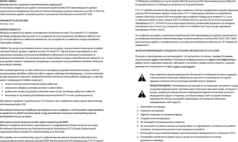 WAŻNA UWAGA! Oświadczenie dot. narażenia na promieniowanie organizacji IC To testowane urządzenie jest zgodne z wartościami współczynnika SAR odpowiadającymi ogólnym ograniczeniom przewidzianym dla ludności/niekontrolowanego narażenia zawartym w normie IC RSS-102 i było testowane zgodnie z metodami pomiaru i procedurami określonymi w normie IEEE 1528.PARAMETRY ELEKTRYCZNE 5 V , 1,5 A OŚWIADCZENIE FCC Niniejsze urządzenie jest zgodne z wymaganiami określonymi w części 15 przepisów FCC. Działanie określają następujące dwa warunki: (1) to urządzenie nie może wywoływać szkodliwych zakłóceń oraz (2) musi być odporne na zakłócenia zewnętrzne, a w szczególności na zakłócenia mogące powodować niepożądane działanie.UWAGA: Ten sprzęt został poddany testom i uznano go za zgodny z ograniczeniami dotyczącymi urządzeń cyfrowych klasy B, zgodnie z zapisami w Części 15 zasad FCC. Ograniczenia te wprowadzono w celu zapewnienia niezbędnej ochrony przed szkodliwymi zakłóceniami w instalacjach montowanych w budynkach mieszkalnych. Ten sprzęt generuje i może emitować energię o częstotliwościach radiowych, co w przypadku instalacji i użytkowania niezgodnego z instrukcjami może powodować szkodliwe zakłócenia komunikacji radiowej. Nie ma jednak gwarancji, że takie zakłócenia nie wystąpią w przypadku konkretnej instalacji. Jeśli ten sprzęt powoduje szkodliwe zakłócenia odbioru sygnału radiowego lub telewizyjnego, co można stwierdzić po jego wyłączeniu i włączeniu, użytkownik powinien zmniejszyć skalę zakłóceń, podejmując co najmniej jeden z następujących środków zaradczych:•  zmiana orientacji lub przestawienie anteny odbiorczej•  zwiększenie odległości pomiędzy sprzętem a odbiornikiem•  podłączenie sprzętu do gniazda na obwodzie innym niż ten, do którego podłączono odbiornik•  konsultacja ze sprzedawcą lub doświadczonym technikiem RTV w celu uzyskania pomocyAby zapewnić zgodność z ograniczeniami FCC klasy B, z tym urządzeniem należy używać dostarczonego ekranowanego kabla USB.Ostrzeżenie! Zmiany lub modyﬁkacje wprowadzone w tym urządzeniu, na które podmiot odpowiedzialny za zgodność nie udzielił wyraźniej zgody, mogą spowodować utratę przez użytkownika prawa do posługiwania się tym sprzętem. Informacje na temat ekspozycji na fale radiowe (współczynnik SAR) Niniejsze urządzenie opracowano i wyprodukowano z uwzględnieniem limitów narażenia na energię fal radiowych określonych przez Federalną Komisję ds. Komunikacji (FCC) Stanów Zjednoczonych, organizację Industry Canada (IC) i Unię Europejską oraz inne kraje.W przypadku norm narażenia dotyczących urządzeń bezprzewodowych stosuje się jednostkę miary zwaną współczynnikiem absorpcji swoistej (SAR). Wartość graniczna SAR ustalona przez FCC/IC wynosi 1,6 W/kg (przy uśrednieniu na 1 gram tkanki). Wartość graniczna SAR rekomendowana przez Radę Unii Europejskiej wynosi 2,0 W/kg (przy uśrednieniu na 10 gramów tkanki). FCC i IC udzieliły zezwolenia dotyczącego tego urządzenia, w którym uwzględniono wszystkie zgłoszone poziomy SAR oszacowane zgodnie z wytycznymi FCC i IC dotyczącymi narażenia na częstotliwości radiowe. Informacje na temat SAR w przypadku tego urządzenia znajdują się w ewidencji FCC oraz IC. Można je znaleźć w sekcji „Display Grant” w witrynie www.fcc.gov/oet/ea/fccid (po wyszukaniu identyﬁkatora FCC: CNFASST1) oraz w bazie danych Industry Canada Radio Equipment List dostępnej pod adresem http://www.ic.gc.ca/app/sitt/reltel/srch/nwRdSrch.do? lang=eng (po wyszukaniu identyﬁkatora 10193A-ASST1).To urządzenie jest zgodne z wartościami współczynnika SAR odpowiadającymi ogólnym ograniczeniom przewidzianym dla ludności/niekontrolowanego narażenia zawartym w normie ANSI/IEEE C95.1-1999 i było testowane zgodnie z metodami pomiaru i procedurami określonymi w dokumencie OET Bulletin 65 Supplement C.ВАЖНАЯ ИНФОРМАЦИЯ О ПРОДУКТЕ И ТЕХНИКА БЕЗОПАСНОСТИ (РУССКИЙ)Пользуясь этим изделием, вы подтверждаете, что прочитали и согласны с нашими Условиями использования (gopro.com/terms) и Политикой конфиденциальности (gopro.com/legal/privacy-policy). Более подробные сведения о функциях и настройках камеры можно получить, загрузив руководство пользователя по адресу gopro.com/support.Этим символом в данном руководстве обозначаются сообщения об охране здоровья и безопасной эксплуатации. Внимательно прочтите это руководство по охране здоровья и безопасной эксплуатации приобретенного продукта.ПРЕДУПРЕЖДЕНИЕ. Несоблюдение инструкций по эксплуатации, настройке и уходу за данным изделием может увеличить риск получения серьезных травм, летального исхода, ущерба для имущества или повреждения изделия или вспомогательного оборудования. Будьте осторожны, используя камеру GoPro во время активных мероприятий. Всегда учитывайте окружающую обстановку во избежание травмирования себя идругих.1.  Прочитайте инструкции.2.  Сохраните инструкции.3.  Обратите внимание на предупреждения.4.  Следуйте всем инструкциям.5.  Не блокируйте вентиляционные отверстия.6.  Не наступайте на кабель питания и не допускайте его перетирания, в особенности в районе штекеров, электрических розеток и мест выхода из устройств.7.  Используйте только комплектующие и дополнительные принадлежности, указанные GoPro.8.  Отключайте устройство во время грозы и когда оно не используется в течение длительноговремени.