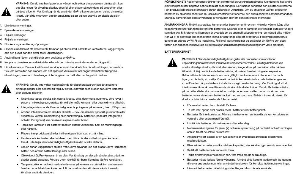 VARNING: Om du inte kongurerar, använder och sköter om produkten på rätt sätt kan det öka risken för allvarliga skador, dödsfall eller skador på egendom, på produkten eller på dess tillbehör. Var försiktig när du använder GoPro-kameran som en del av din aktiva livsstil. Var alltid medveten om din omgivning så att du kan undvika att skada dig själv eller andra.1.  Läs dessa anvisningar.2.  Spara dessa anvisningar.3.  Följ alla varningar.4.  Följ alla anvisningar.5.  Blockera inga ventileringsöppningar.6.  Skydda elsladden så att den inte blir trampad på eller klämd, särskilt vid kontakterna, vägguttagen och den punkt där den sitter fast i utrustningen.7.  Använd bara fästen och tillbehör som godkänts av GoPro.8.  Koppla ur utrustningen vid åskväder eller när den inte ska användas under en längre tid.9.  Låt all service utföras av kvalicerad servicepersonal. Service krävs när utrustningen har skadats, t.ex. om kontakten har skadats, om det spillts ut vätska eller om något föremål har trängt in i utrustningen, samt om utrustningen inte fungerar normalt eller har tappats i marken.VARNING: Om du inte vidtar nedanstående försiktighetsåtgärder kan det resultera i allvarliga skador eller dödsfall till följd av elstöt, eldsvåda eller skador på GoPro-kameran eller eldrivna tillbehör.•  Undvik att tappa, plocka isär, öppna, krossa, böja, deformera, punktera, göra revori, placera i mikrovågsugn, utsätta för eld eller måla kameran eller dess eldrivna tillbehör.•  Infoga inga främmande föremål i någon av öppningarna på kameran, t.ex. USB-porten.•  Använd inte kameran om den har skadats – t.ex. om den har spruckit, punkterats eller skadats av vatten. Demontering eller punktering av batteriet (både det integrerade och det löstagbara) kan orsaka en explosion eller brand.•  Torka inte kameran eller batteriet med en extern värmekälla, t.ex. en mikrovågsugn eller hårtork.•  Placera inte produkten på eller intill en öppen låga, t.ex. ett tänt ljus.•  Hantera inte kontakten eller laddaren med blöta händer vid laddning av kameran. Omdu inte följer denna försiktighetsåtgärd kan det orsaka elstötar.•  Om en annan väggladdare än den från GoPro används kan det skada GoPro-kamerans batteri och orsaka batteriläckage eller brand. •  Objektivet i GoPro-kameran är av glas. Var försiktig om det går sönder så att du inte skadar dig på glasbitar. Förvara utom räckhåll för barn. Kontakta GoPro kundtjänst.•  Temperaturikonen och ett meddelande visas på kamerans statusskärm om kameran överhettas och behöver kylas ner. Låt den svalna utan att den används innan du försöker använda den igen.FÖRSIKTIGHET! Radiofrekvensstrålning från elektronisk utrustning kan påverka funktionerna hos andra elektronikprodukter negativt och få dem att sluta fungera. De trådlösa sändarna och elektronikkretsarna i din produkt kan orsaka störningar i annan elektronisk utrustning. Om du använder GoPro-produkter i närheten av en annan enhet ska du läsa säkerhetsinstruktionerna i den andra enhetens användarhandbok. Stäng av kameran när dess användning är förbjuden eller om den kan orsaka störningar. ANMÄRKNINGAR: Undvik att utsätta kameran eller batterierna för extrem kyla eller värme. Låga eller höga temperaturer kan tillfälligt förkorta batteriets livslängd eller få kameran att tillfälligt sluta att fungera som den ska. Mikrofonerna i kameran är avsedda att ge optimal ljuduppfångning i en mängd olika miljöer. När Wi-Fi är aktiverat kan en mikrofon känna av och fånga upp ett svagt brus. Förebygg sådant brus genom att stänga av Wi-Fi vid inspelning. Följ lokal lagstiftning när du använder din GoPro och dess fästenoch tillbehör, inklusive alla sekretesslagar som kan begränsa inspelning inom vissa områden.BATTERISÄKERHET VARNING: Följande försiktighetsåtgärder gäller alla produkter som använder uppladdningsbara batterier, inklusive litiumpolymerbatterier. Felaktiga batterier kan orsaka allvarliga skador, dödsfall eller skador på egendom, på produkten eller på dess tillbehör till följd av läckande batterivätska, eldsvåda, överhettning eller explosion. Batterivätska är frätande och kan vara giftigt. Den kan orsaka irritationer i hud och ögon, och är farlig att svälja. Om ett batteri läcker ska du ta bort alla batterier genom att utföra den här produktens installationssteg i omvänd ordning. Var försiktig så att du inte kommer i kontakt med läckande vätska på hud eller kläder. Om du får batterivätska på hud eller kläder ska du omedelbart skölja huden med vatten. Innan du sätter i nya batterier torkar du ut rent batterifacket med en torr trasa. Så här minskar du risken för skador och får bästa prestanda från batteriet:  •  Förvara batterier utom räckhåll för barn.•  Ta inte isär, öppna eller orsaka revor i batterier eller batteripaket.•  Batterier får inte kortslutas. Förvara inte batterier i en låda där de kan kortslutas av varandra eller andra metallföremål.•  Utsätt inte batterier för mekaniska stötar eller slag.•  Notera markeringarna för plus- (+) och minuspolerna (-) på batteriet och utrustningen och se till att de sätts i på rätt sätt.•  Använd inte ett batteri av en typ som inte är avsedd att användas tillsammans medprodukten.•  Blanda inte batterier av olika märken, kapacitet, storlek eller typ i en och samma enhet.•  Se till att batterierna är rena och torra.•  Torka av batteripolerna med en ren, torr trasa om de är smutsiga.•  Batterier måste laddas före användning. Använd alltid korrekt laddare och läs igenom tillverkarens anvisningar eller användarhandboken för korrekta laddningsanvisningar.•  Lämna inte batterier på laddning under längre tid om de inte används.