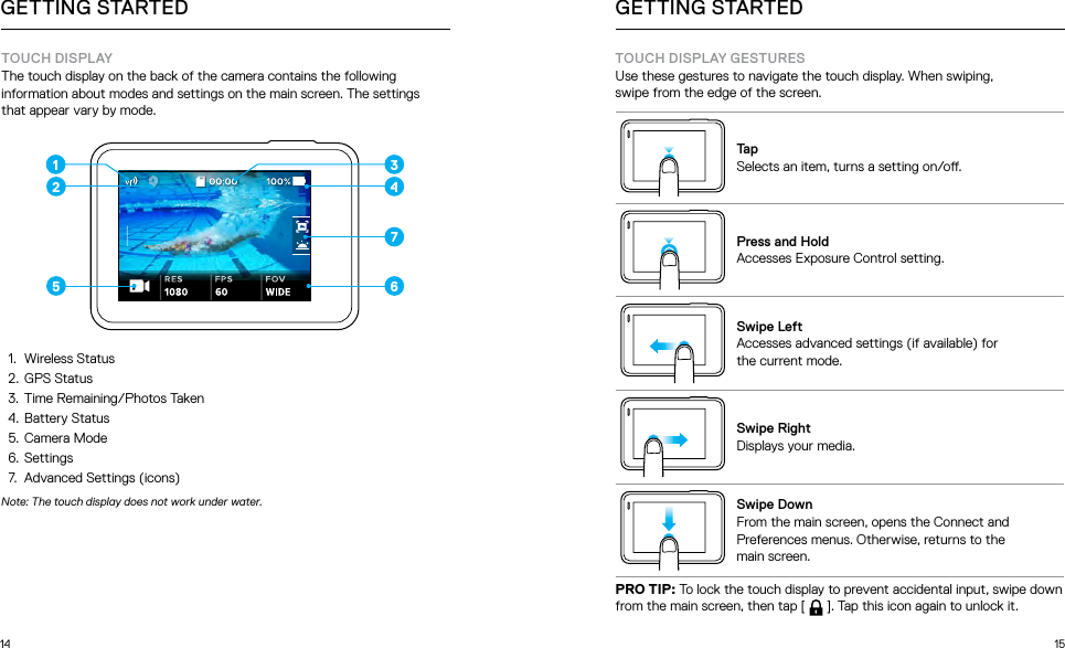 14 15GETTING STARTEDTOUCH DISPLAYThe touch display on the back of the camera contains the following information about modes and settings on the main screen. The settings  that appear vary by mode. 1 3467521.  Wireless Status2.  GPS Status3.  Time Remaining/Photos Taken4.  Battery Status5.  Camera Mode6.  Settings7.  Advanced Settings (icons)Note: The touch display does not work under water.GETTING STARTEDTOUCH DISPLAY GESTURESUse these gestures to navigate the touch display. When swiping,  swipe from the edge of the screen.TapSelects an item, turns a setting on/o.Press and HoldAccesses Exposure Control setting.Swipe LeftAccesses advanced settings (if available) for  the current mode.Swipe RightDisplays your media.Swipe DownFrom the main screen, opens the Connect and Preferences menus. Otherwise, returns to the  main screen.PRO TIP: To lock the touch display to prevent accidental input, swipe down from the main screen, then tap [  ]. Tap this icon again to unlock it.