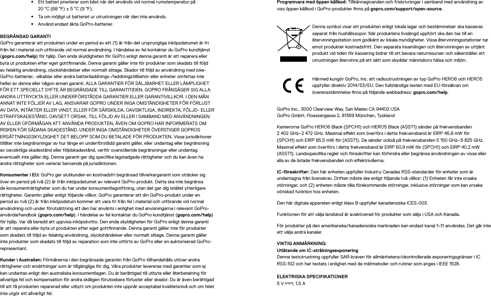 •  Ett batteri presterar som bäst när det används vid normal rumstemperatur på  20°C (68°F)±5°C (9°F).•  Ta om möjligt ut batteriet ur utrustningen när den inte används.•  Använd endast äkta GoPro-batterier.BEGRÄNSAD GARANTI GoPro garanterar att produkten under en period av ett (1) år från det ursprungliga inköpsdatumet är fri från fel i material och utförande vid normal användning. I händelse av fel kontaktar du GoPro kundtjänst (gopro.com/help) för hjälp. Den enda skyldigheten för GoPro enligt denna garanti är att reparera eller byta ut produkten efter eget gottnnande. Denna garanti gäller inte för produkter som skadats till följd av felaktig användning, olyckshändelser eller normalt slitage. Skador till följd av användning med icke-GoPro-batterier, -elkablar eller andra batteriladdnings-/laddningstillbehör eller enheter omfattas inte heller av denna eller någon annan garanti. ALLA GARANTIER FÖR SÄLJBARHET ELLER LÄMPLIGHET FÖR ETT SPECIELLT SYFTE ÄR BEGRÄNSADE TILL GARANTITIDEN. GOPRO FRÅNSÄGER SIG ALLA ANDRA UTTRYCKTA ELLER UNDERFÖRSTÅDDA GARANTIER ELLER GARANTIVILLKOR. I DEN MÅN ANNAT INTE FÖLJER AV LAG, ANSVARAR GOPRO UNDER INGA OMSTÄNDIGHETER FÖR FÖRLUST AV DATA, INTÄKTER ELLER VINST, ELLER FÖR SÄRSKILDA, OAVSIKTLIGA, INDIREKTA, FÖLJD- ELLER STRAFFSKADESTÅND, OAVSETT ORSAK, TILL FÖLJD AV ELLER I SAMBAND MED ANVÄNDNINGEN AV ELLER OFÖRMÅGAN ATT ANVÄNDA PRODUKTEN, ÄVEN OM GOPRO HAR INFORMERATS OM RISKEN FÖR SÅDANA SKADESTÅND. UNDER INGA OMSTÄNDIGHETER ÖVERSTIGER GOPROS ERSÄTTNINGSSKYLDIGHET DET BELOPP SOM DU BETALADE FÖR PRODUKTEN. Vissa jurisdiktioner tillåter inte begränsningar av hur länge en underförstådd garanti gäller, eller undantag eller begränsning av oavsiktliga skadestånd eller följdskadestånd, varför ovanstående begränsningar eller undantag eventuellt inte gäller dig. Denna garanti ger dig specika lagstadgade rättigheter och du kan även ha andra rättigheter som varierar beroende på jurisdiktionen.Konsumenter i EU: GoPro ger slutkunden en kostnadsfri begränsad tillverkargaranti som sträcker sig över en period på två (2) år från inköpsdatumet av relevant GoPro-produkt. Detta ska inte begränsa de konsumenträttigheter som du har under konsumentlagstiftning, utan det ger dig istället ytterligare rättigheter. Garantin gäller enligt följande villkor. GoPro garanterar att din GoPro-produkt under en period av två (2) år från inköpsdatum kommer att vara fri från fel i material och utförande vid normal användning och under förutsättning att den har använts i enlighet med anvisningarna i relevant GoPro-användarhandbok (gopro.com/help). I händelse av fel kontaktar du GoPro kundtjänst (gopro.com/help) för hjälp. Var då beredd att uppvisa inköpskvitto. Den enda skyldigheten för GoPro enligt denna garanti är att reparera eller byta ut produkten efter eget gottnnande. Denna garanti gäller inte för produkter som skadats till följd av felaktig användning, olyckshändelser eller normalt slitage. Denna garanti gäller inte produkter som skadats till följd av reparation som inte utförts av GoPro eller en auktoriserad GoPro-representant.Kunder i Australien: Förmånerna i den begränsade garantin från GoPro tillhandahålls utöver andra rättigheter och ersättningar som är tillgängliga för dig. Våra produkter levereras med garantier som ej kan undantas enligt den australiska konsumentlagen. Du är berättigad till utbyte eller återbetalning för allvarliga fel och kompensation för andra skäligen förutsebara förluster eller skador. Du är även berättigad till att få produkten reparerad eller utbytt om produkten inte uppnår acceptabel kvalitetsnivå och om felet inte utgör ett allvarligt fel.Programvara med öppen källkod: Tillkännagivanden och friskrivningar i samband med användning av vissöppen källkod i GoPro-produkter nns på gopro.com/support/open-source.Denna symbol visar att produkten enligt lokala lagar och bestämmelser ska kasseras separat från hushållssopor. När produktens livslängd upphört ska den tas till en återvinningsstation som godkänt av lokala myndigheter. Vissa återvinningsstationer tar emot produkter kostnadsfritt. Den separata insamlingen och återvinningen av uttjänt produkt vid tiden för kassering bidrar till att bevara naturresurser och säkerställer att utrustningen återvinns på ett sätt som skyddar människors hälsa och miljön.Härmed kungör GoPro, Inc. att radioutrustningen av typ GoPro HERO6 och HERO5 uppfyller direktiv 2014/53/EU. Den fullständiga texten med EU-försäkran om överensstämmelse nns på följande webbadress: gopro.com/help.GoPro Inc., 3000 Clearview Way, San Mateo CA 94402 USA GoPro GmbH, Floessergasse 2, 81369 München, TysklandKamerorna GoPro HERO6 Black (SPCH1) och HERO5 Black (ASST1) sänder på frekvensbanden  2 402 GHz–2 472 GHz. Maximal eekt som överförs i detta frekvensband är EIRP 46,8 mW för  (SPCH1) och EIRP 85,5 mW för (ASST1). De sänder också på frekvensbanden 5 150 GHz–5 825 GHz. Maximal eekt som överförs i detta frekvensband är EIRP 60,9 mW för (SPCH1) och EIRP 40,2 mW (ASST1). Landsspecika regler och föreskrifter kan förhindra eller begränsa användningen av vissa eller alla av de listade frekvensbanden och eektnivåerna.IC-föreskrifter: Den här enheten uppfyller Industry Canadas RSS-standarder för enheter som är undantagna från licenskrav. Driften måste ske enligt följande två villkor: (1) Enheten får inte orsaka störningar, och (2) enheten måste tåla förekommande störningar, inklusive störningar som kan orsaka oönskad funktion hos enheten.Den här digitala apparaten enligt klass B uppfyller kanadensiska ICES-003.Funktionen för att välja landskod är avaktiverad för produkter som säljs i USA och Kanada.För produkter på den amerikanska/kanadensiska marknaden kan endast kanal 1~11 användas. Det går inte att välja andra kanaler.VIKTIG ANMÄRKNING: Utlåtande om IC-strålningsexponering Denna testutrustning uppfyller SAR-kraven för allmänhetens/okontrollerade exponeringsgränser i IC RSS-102 och har testats i enlighet med de mätmetoder och rutiner som anges i IEEE 1528.ELEKTRISKA SPECIFIKATIONER 5V , 1,5A 