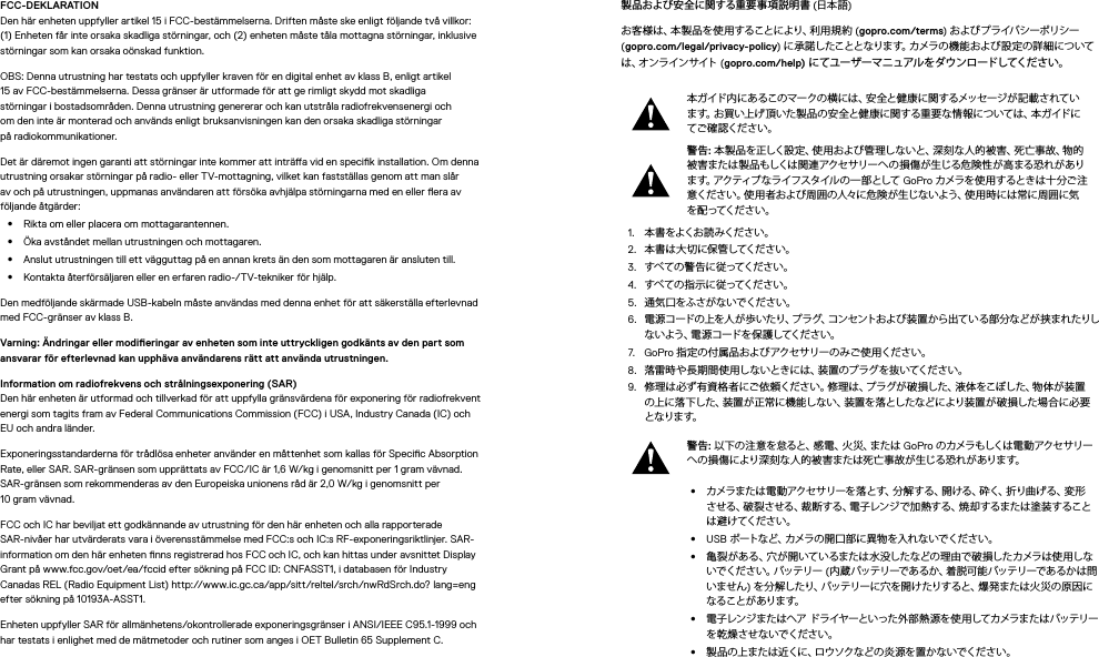 FCC-DEKLARATION Den här enheten uppfyller artikel 15 i FCC-bestämmelserna. Driften måste ske enligt följande två villkor: (1) Enheten får inte orsaka skadliga störningar, och (2) enheten måste tåla mottagna störningar, inklusive störningar som kan orsaka oönskad funktion.OBS: Denna utrustning har testats och uppfyller kraven för en digital enhet av klass B, enligt artikel 15 av FCC-bestämmelserna. Dessa gränser är utformade för att ge rimligt skydd mot skadliga störningar i bostadsområden. Denna utrustning genererar och kan utstråla radiofrekvensenergi och om den inte är monterad och används enligt bruksanvisningen kan den orsaka skadliga störningar påradiokommunikationer. Det är däremot ingen garanti att störningar inte kommer att inträa vid en specik installation. Om denna utrustning orsakar störningar på radio- eller TV-mottagning, vilket kan fastställas genom att man slår av och på utrustningen, uppmanas användaren att försöka avhjälpa störningarna med en eller era av följande åtgärder:•  Rikta om eller placera om mottagarantennen.•  Öka avståndet mellan utrustningen och mottagaren.•  Anslut utrustningen till ett vägguttag på en annan krets än den som mottagaren är ansluten till.•  Kontakta återförsäljaren eller en erfaren radio-/TV-tekniker för hjälp.Den medföljande skärmade USB-kabeln måste användas med denna enhet för att säkerställa efterlevnad med FCC-gränser av klass B.Varning: Ändringar eller modieringar av enheten som inte uttryckligen godkänts av den part som ansvarar för efterlevnad kan upphäva användarens rätt att använda utrustningen. Information om radiofrekvens och strålningsexponering (SAR) Den här enheten är utformad och tillverkad för att uppfylla gränsvärdena för exponering för radiofrekvent energi som tagits fram av Federal Communications Commission (FCC) i USA, Industry Canada (IC) och EU och andra länder.Exponeringsstandarderna för trådlösa enheter använder en måttenhet som kallas för Specic Absorption Rate, eller SAR. SAR-gränsen som upprättats av FCC/IC är 1,6W/kg i genomsnitt per 1 gram vävnad. SAR-gränsen som rekommenderas av den Europeiska unionens råd är 2,0W/kg i genomsnitt per  10 gram vävnad. FCC och IC har beviljat ett godkännande av utrustning för den här enheten och alla rapporterade SAR-nivåer har utvärderats vara i överensstämmelse med FCC:s och IC:s RF-exponeringsriktlinjer. SAR-information om den här enheten nns registrerad hos FCC och IC, och kan hittas under avsnittet Display Grant på www.fcc.gov/oet/ea/fccid efter sökning på FCC ID: CNFASST1, i databasen för Industry Canadas REL (Radio Equipment List) http://www.ic.gc.ca/app/sitt/reltel/srch/nwRdSrch.do? lang=eng efter sökning på 10193A-ASST1.Enheten uppfyller SAR för allmänhetens/okontrollerade exponeringsgränser i ANSI/IEEE C95.1-1999 och har testats i enlighet med de mätmetoder och rutiner som anges i OET Bulletin 65 Supplement C.製品および安全に関する重要事項説明書 (日本語)お客様は、本製品を使用することにより、利用規約 (gopro.com/terms) およびプライバシーポリシー (gopro.com/legal/privacy-policy) に 承 諾 し た こ と と な り ま す 。カ メ ラ の 機 能 お よ び 設 定 の 詳 細 に つ い ては 、オ ン ラ イ ン サ イ ト  (gopro.com/help) にてユーザーマニュアルをダウンロードしてください。本ガイド内にあるこのマークの横には、安全と健康に関するメッセージが記載されています。お買い上げ頂いた製品の安全と健康に関する重要な情報については、本ガイドにてご 確 認くだ さい。警告: 本製品を正しく設定、使用および管理しないと、深刻な人的被害、死亡事故、物的被害または製 品もしくは関連アクセサリー への 損傷が生じる危 険性 が高まる恐れ があります。アクティブ なライフスタイルの 一部として GoPro カメラを 使 用 するとき は十 分ご 注意ください。使用者および周囲の人々に危険が生じないよう、使用時には常に周囲に気を配ってください。1.  本 書 を よくお 読 みくだ さ い 。2.  本書は大切に保管してください。3.  すべ て の 警 告 に 従 ってくだ さ い 。4.  すべ て の 指 示 に 従 ってく だ さ い 。5.  通 気 口 をふさが な いでくだ さ い。6.  電 源 コード の上を 人 が歩 いたり、プ ラグ、コン セントおよ び 装置 か ら出て い る部 分など が 挟ま れたりしな い よ う 、電 源 コ ー ド を 保 護 し て く だ さ い 。7.  GoPro 指 定 の 付 属 品 およ び アクセ サ リー の み ご 使 用く ださ い 。8.  落雷時や長期間使用しないときには、装置のプラグを抜いてください。9.  修理は必ず有資格者にご依頼ください。修理は、プラグが破損した、液体をこぼした、物体が装置の上に落下した、装置が正常に機能しない、装置を落としたなどにより装置が破損した場合に必要と なりま す。警告: 以下の注意を怠ると、感電、火災、または GoPro の カメラ もしくは 電 動 アクセ サ リーへの損傷により深刻な人的被害または死亡事故が生じる恐れがあります。•  カメラまたは電動アクセサリーを落とす、分解する、開ける、砕く、折り曲げる、変形させる、破裂させる、裁断する、電子レンジで加熱する、焼 却するまたは塗装することは 避 け てく だ さ い 。•  USB ポートなど、カメラの 開口 部 に異 物を入れ ないでください。•  亀裂がある、穴が開いているまたは水没したなどの理由で破損したカメラは使用しない で く だ さ い 。バ ッ テ リ ー  (内 蔵 バ ッテリーで あ る か、着 脱 可 能 バッテリ ーで あるか は 問いません) を 分 解したり、バッテリーに穴を開 けたりすると、爆 発または火 災の原因になる こと が あ りま す。•  電子レンジまたはヘア ドライヤーといった外部熱 源を使用してカメラまたはバッテリーを 乾 燥さ せな いでくだ さい。•  製品の上または近くに、ロウソクなどの炎源を置かないでください。